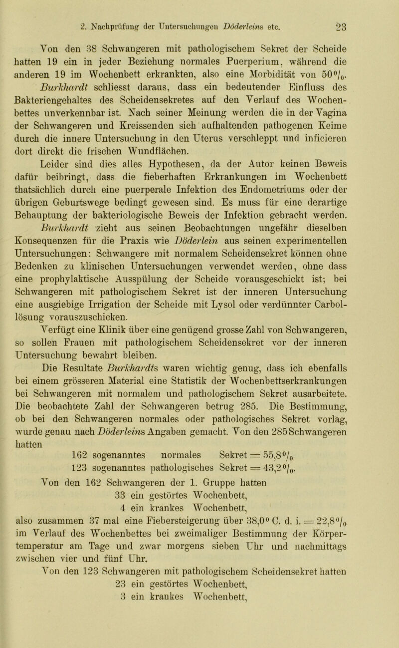 Von den 38 Schwangeren mit pathologischem Sekret der Scheide hatten 19 ein in jeder Beziehung normales Puerperium, während die anderen 19 im Wochenbett erkrankten, also eine Morbidität von 50 °/0. Burkhardt schliesst daraus, dass ein bedeutender Einfluss des Bakteriengehaltes des Scheidensekretes auf den Verlauf des Wochen- bettes unverkennbar ist. Nach seiner Meinung werden die in der Vagina der Schwangeren und Kreissenden sich aufhaltenden pathogenen Keime durch die innere Untersuchung in den Uterus verschleppt und inficieren dort direkt die frischen Wundflächen. Leider sind dies alles Hypothesen, da der Autor keinen Beweis dafür beibringt, dass die fieberhaften Erkrankungen im Wochenbett thatsächlich durch eine puerperale Infektion des Endometriums oder der übrigen Geburtswege bedingt gewesen sind. Es muss für eine derartige Behauptung der bakteriologische Beweis der Infektion gebracht werden. Burkhardt zieht aus seinen Beobachtungen ungefähr dieselben Konsequenzen für die Praxis wie Döderlein aus seinen experimentellen Untersuchungen: Schwangere mit normalem Scheidensekret können ohne Bedenken zu klinischen Untersuchungen verwendet werden, ohne dass eine prophylaktische Ausspülung der Scheide vorausgeschickt ist; bei Schwangeren mit pathologischem Sekret ist der inneren Untersuchung eine ausgiebige Irrigation der Scheide mit Lysol oder verdünnter Carbol- lösung vorauszuschicken. Verfügt eine Klinik über eine genügend grosse Zahl von Schwangeren, so sollen Frauen mit pathologischem Scheidensekret vor der inneren Untersuchung bewahrt bleiben. Die Resultate Burkhardts waren wichtig genug, dass ich ebenfalls bei einem grösseren Material eine Statistik der Wochenbettserkrankungen bei Schwangeren mit normalem und pathologischem Sekret ausarbeitete. Die beobachtete Zahl der Schwangeren betrug 285. Die Bestimmung, ob bei den Schwangeren normales oder pathologisches Sekret vorlag, wurde genau nach Döderleins Angaben gemacht. Von den 285 Schwangeren hatten 162 sogenanntes normales Sekret = 55,8°/0 123 sogenanntes pathologisches Sekret = 43,2 °/0. A^on den 162 Schwangeren der 1. Gruppe hatten 33 ein gestörtes AArochenbett, 4 ein krankes Wochenbett, also zusammen 37 mal eine Fiebersteigerung über 38,0° C. d. i. = 22,8°/0 im Verlauf des Wochenbettes bei zweimaliger Bestimmung der Körper- temperatur am Tage und zwar morgens sieben Uhr und nachmittags zwischen vier und fünf Uhr. Aron den 123 Schwangeren mit pathologischem Scheidensekret hatten 23 ein gestörtes Wochenbett, 3 ein krankes AVochenbett,