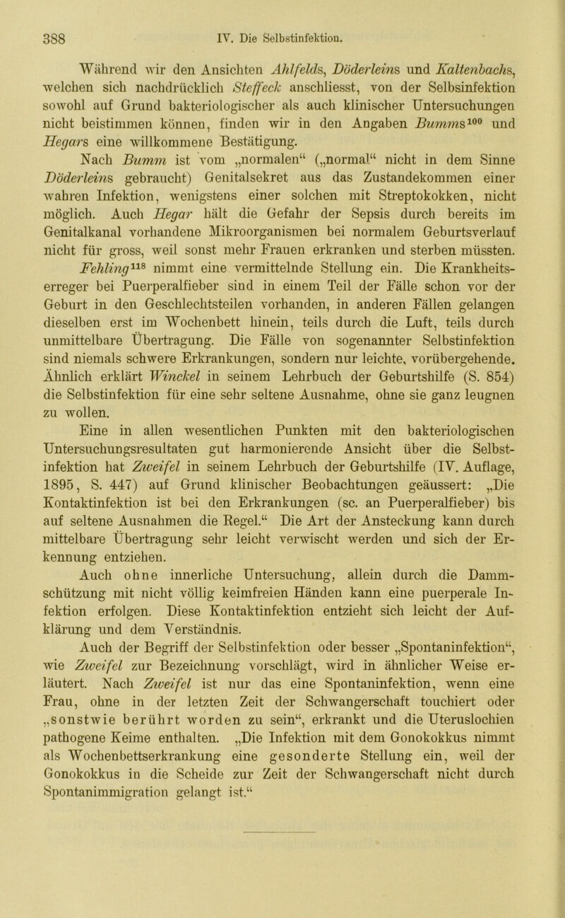 Während wir den Ansichten Ahlfelds, Böderleins und Kaltenbachs, welchen sich nachdrücklich Steffeck anschliesst, von der Selbsinfektion sowohl auf Grand bakteriologischer als auch klinischer Untersuchungen nicht beistimmen können, finden wir in den Angaben Bumms100 und Hegars eine willkommene Bestätigung. Nach Bumm ist vom „normalen“ („normal“ nicht in dem Sinne BÖderleins gebraucht) Genitalsekret aus das Zustandekommen einer wahren Infektion, wenigstens einer solchen mit Streptokokken, nicht möglich. Auch Hegar hält die Gefahr der Sepsis durch bereits im Genitalkanal vorhandene Mikroorganismen bei normalem Geburtsverlauf nicht für gross, weil sonst mehr Frauen erkranken und sterben müssten. Fehling118 nimmt eine vermittelnde Stellung ein. Die Krankheits- erreger bei Puerperalfieber sind in einem Teil der Fälle schon vor der Geburt in den Geschlechtsteilen vorhanden, in anderen Fällen gelangen dieselben erst im Wochenbett hinein, teils durch die Luft, teils durch unmittelbare Übertragung. Die Fälle von sogenannter Selbstinfektion sind niemals schwere Erkrankungen, sondern nur leichte, vorübergehende. Ähnlich erklärt Winckel in seinem Lehrbuch der Geburtshilfe (S. 854) die Selbstinfektion für eine sehr seltene Ausnahme, ohne sie ganz leugnen zu wollen. Eine in allen wesentlichen Punkten mit den bakteriologischen Untersuchungsresultaten gut harmonierende Ansicht über die Selbst- infektion hat Zweifel in seinem Lehrbuch der Geburtshilfe (IY. Auflage, 1895, S. 447) auf Grund klinischer Beobachtungen geäussert: „Die Kontaktinfektion ist bei den Erkrankungen (sc. an Puerperalfieber) bis auf seltene Ausnahmen die Kegel.“ Die Art der Ansteckung kann durch mittelbare Übertragung sehr leicht verwischt werden und sich der Er- kennung entziehen. Auch ohne innerliche Untersuchung, allein durch die Danmi- schützung mit nicht völlig keimfreien Händen kann eine puerperale In- fektion erfolgen. Diese Kontaktinfektion entzieht sich leicht der Auf- klärung und dem Yrerständnis. Auch der Begriff der Selbstinfektion oder besser „Spontaninfektion“, wie Ziueifel zur Bezeichnung vorschlägt, wird in ähnlicher Weise er- läutert. Nach Ziveifel ist nur das eine Spontaninfektion, wenn eine Frau, ohne in der letzten Zeit der Schwangerschaft touchiert oder „sonstwie berührt worden zu sein“, erkrankt und die Uteruslochien pathogene Keime enthalten. „Die Infektion mit dem Gonokokkus nimmt als Wochenbettserkrankung eine gesonderte Stellung ein, weil der Gonokokkus in die Scheide zur Zeit der Schwangerschaft nicht durch Spontanimmigration gelangt ist.“