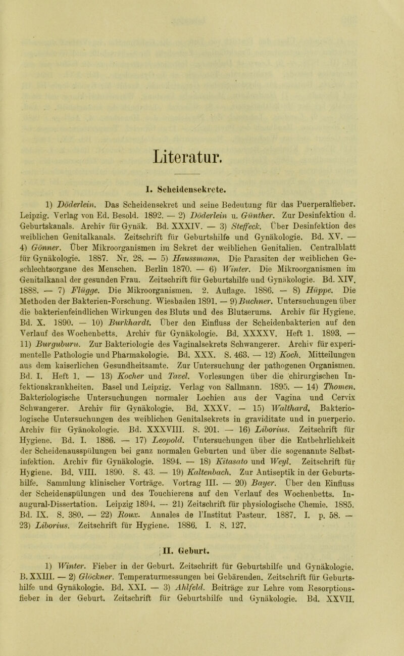Literatur. I. Sclieidensekrete. 1) Döderlein. Das Scheidensekret und seine Bedeutung für das Puerperalfieber. Leipzig. Verlag von Ed. Besold. 1892. — 2) Döderlein u. Günther. Zur Desinfektion d. Geburtskanals. Archiv für Gvnäk. Bd. XXXIV. — 3) Steffeck. Über Desinfektion des weiblichen Genitalkanals. Zeitschrift für Geburtshilfe und Gynäkologie. Bd. XV. — 4) Gönner. Über Mikroorganismen im Sekret der weiblichen Genitalien. Centralblatt für Gynäkologie. 1887. Nr. 28. — 5) Haussmann. Die Parasiten der weiblichen Ge- schlechtsorgane des Menschen. Berlin 1870. — 6) Winter. Die Mikroorganismen im Genitalkanal der gesunden Frau. Zeitschrift für Geburtshilfe und Gynäkologie. Bd. XIV. 1888. — 7) Flügge. Die Mikroorganismen. 2. Auflage. 1886. — 8) Hüppe. Die Methoden der Bakterien-Forschung. Wiesbaden 1891. — 9) Büchner. Untersuchungen über die bakterienfeindlichen Wirkungen des Bluts und des Blutserums. Archiv für Hygiene. Bd. X. 1890. — 10) Burldiardt. Über den Einfluss der Scheidenbakterien auf den Verlauf des Wochenbetts. Archiv für Gynäkologie. Bd. XXXXV. Heft 1. 1893. — 11) Burguburu. Zur Bakteriologie des Vaginalsekrets Schwangerer. Archiv für experi- mentelle Pathologie und Pharmakologie. Bd. XXX. S. 463. —• 12) Koch. Mitteilungen aus dem kaiserlichen Gesundheitsamte. Zur Untersuchung der pathogenen Organismen. Bd. I. Heft 1. — 13) Kocher und Tavel. Vorlesungen über die 'chirurgischen In- fektionskrankheiten. Basel und Leipzig. Verlag von Sallmann. 1895. — 14) Thoinen. Bakteriologische Untersuchungen normaler Lochien aus der Vagina und Cervix Schwangerer. Archiv für Gynäkologie. Bd. XXXV. — 15) Waltliard. Bakterio- logische Untersuchungen des weiblichen Genitalsekrets in graviditate und in puerperio. Archiv für Gyänokologie. Bd. XXXVIII. S. 201. — 16) Liborius. Zeitschrift für Hygiene. Bd. I. 1886. — 17) Leopold. Untersuchungen über die Entbehrlichkeit der Scheidenausspülungen bei ganz normalen Geburten und über die sogenannte Selbst- infektion. Archiv für Gynäkologie. 1894. — 18) Kitasato und Weiß. Zeitschrift für Hvgiene. Bd. VIII. 1890. S. 43. — 19) Kaltenbach. Zur Antiseptik in der Geburts- hilfe. Sammlung klinischer Vorträge. Vortrag III. — 20) Bayer. Über den Einfluss der Scheidenspülungen und des Touchierens auf den Verlauf des Wochenbetts. In- augural-Dissertation. Leipzig 1894. — 21) Zeitschrift für physiologische Chemie. 1885. Bd. IX. S. 380. — 22) Roux. Annales de l’Institut Pasteur. 1887. I. p. 58. — 23) Liborius. Zeitschrift für Hygiene. 1886. I. S. 127. •II. Geburt. 1) Winter. Fieber in der Geburt. Zeitschrift für Geburtshilfe und Gynäkologie. B. XXIII. — 2) Glöckner. Temperaturmessungen bei Gebärenden. Zeitschrift für Geburts- hilfe und Gynäkologie. Bd. XXI. — 3) Ahlfeld. Beiträge zur Lehre vom Besorptions- fieber in der Geburt. Zeitschrift für Geburtshilfe und Gynäkologie. Bd. XXVII.
