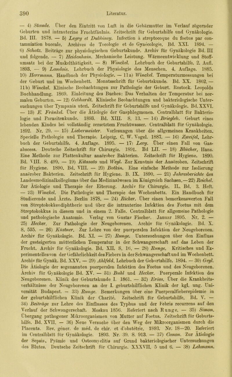 — 4) Staude. Über den Eintritt von Luft in die Gebärmutter im Verlauf zögernder Geburten und intrauterine Eruchtfäulnis. Zeitschrift für Geburtshilfe und Gynäkologie. Bd. III. 1S78. — 5) Legry et Dubbisay. Infection ä streptocoque du foetus par con- tamniation buccale. Archives de Tocologie et de Gynecologie. Bd. XXL 1894. — 6) Schatz. Beiträge zur physiologischen Geburtskunde. Archiv für Gynäkologie Bd. III und folgende. — 7) Heidenhain. Mechanische Leistung. Wärmeentwicklung und Stoff- umsatz bei der Muskelthätigkeit. — 8) Winckel. Lehrbuch der Geburtshilfe. 2. Aufl. 1893. — 9) Landois. Lehrbuch der Physiologie des Menschen. 4. Auflage. 1885. 10) Herrmann. Handbuch der Physiologie. — 11a) Winckel. Temperaturmessungen bei der Geburt und im Wochenbett. Monatsschrift für Geburtskunde. Bd. XX. 1862.— 11b) Winckel. Klinische Beobachtungen zur Pathologie der Geburt. Rostock. Leopolds Buchhandlung. 1869. Einleitung des Buches: Das Verhalten der Temperatur bei nor- malen Geburten. — 12) Gebhardt. Klinische Beobachtungen und bakteriologische Unter- suchungen über Tympania uteri. Zeitschrift für Geburtshilfe und Gynäkologie. Bd.XXVI. — 13) E. Fränkel. Über die Ätiologie der Gasphlegmonen. Centralblatt für Bakterio- logie und Parasitenkunde. 1893. Bd. XIII. S. 13. — 14) Briegleb. Geburt eines lebenden Kindes bei vollständig zersetztem Fruchtwasser. Centralblatt für Gynäkologie. 1892. Nr. 29. — 15) Liebermeister. Vorlesungen über die allgemeinen Krankheiten. Specielle Pathologie und Therapie. Leipzig. C. W. Vogel. 1887. — 16) Zweifel. Lehr- buch der Geburtshilfe. 4. Auflage. 1895. — 17) Levy. Über einen Fall von Gas- abscess. Deutsche Zeitschrift für Chirurgie. 1891. Bd LII. — 18) Blücher, Hans. Eine Methode zur Plattenkultur anaerober Bakterien. Zeitschrift für Hygiene. 1890. Bd. VIII. S. 499. — 19) Kitasato und Weyl. Zur Kenntnis der Anaeroben. Zeitschrift für Hygiene. 1890. Bd. VHI. — 20) Botkin. Eine einfache Methode zur Isolierung anaerober Bakterien. Zeitschrift für Hygiene. B. IX. 1890. — 21) Jahresberichte des Landesmedizinalkollegiums über das Medizinalwesen im Königreich Sachsen.—22) Reichel. Zur Ätiologie und Therapie der Eiterung. Archiv für Chirurgie. IL. Bd. 3. Heft. — 23) Winckel. Die Pathologie und Therapie des Wochenbetts. Ein Handbuch für Studierende und Ärzte. Berlin 1878. — 24) Ricker. Über einen bemerkenswerten Fall von Streptokokkendiphtherie und über die intrauterine Infektion des Foetus mit dem Streptokokkus in diesem und in einem 2. Falle. Centralblatt für allgemeine Pathologie und pathologische Anatomie. Verlag von Gustav Fischer. Januar 1895. Nr. 2. — 25) Hecker. Zur Pathologie der Neugeborenen. Archiv für Gynäkologie. Bd. X. S. 535. — 26) Küstner. Zur Lehre von der puerperalen Infektion der Neugeborenen. Archiv für Gynäkologie. Bd. XI. — 27) Runge. Untersuchungen über den Einfluss der gesteigerten mütterlichen Temperatur in der Schwangerschaft auf das Leben der Frucht. Archiv für Gynäkologie. Bd. XII. S. 16. — 28) Runge. Kritisches und Ex- perimentelles von der Gefährlichkeit des Fiebers in der Schwangerschaft und im Wochenbett. Archiv für Gynäk. Bd. XXV. — 29) Ahlfeld. Lehrbuch der Geburtshilfe. 1894. — 30) Geyl. Die Ätiologie der sogenannten puerperalen Infektion des Foetus und des Neugeborenen. Ärchiv für G)näkologie Bd. XV. — 31) Buhl und Hecker. Puerperale Infektion des Neugeborenen. Klinik der Geburtskunde I. 1861. — 32) Eröss. Über die Krankheits- verhältnisse der Neugeborenen an der I. geburtshilflichen Klinik der kgl. ung. Uni- versität Budapest. — 33) Runge. Bemerkungen über eine Puerperalfieberepidemie in der geburtshilflichen Klinik der Charite. Zeitschrift für Geburtshilfe. Bd. V. — 34) Beiträge zur Lehre des Einflusses des Typhus und der Febris recurrens auf den Verlauf der Schwangerschaft. Moskau 1856. Referiert nach Runge. — 35) Simon. Übergang pathogener Mikroorganismen von Mutter auf Foetus. Zeitschrift für Geburts- hilfe. Bd. XVII. — 36) Neue Versuche über den Weg der Mikroorganismen durch die Placenta. Rev. gener. de med. de chir. et d’obstetric. 1S93. Nr. 18—20. Referiert im Centralblatt für Gynäkologie. 1893. Nr. 39. S. 913. — 37) Canon. Zur Ätiologie der Sepsis, Pyämie und Osteomyelitis auf Grund bakteriologischer Untersuchungen des Blutes. Deutsche Zeitschrift für Chirurgie. XXXVII. 5 und 6. — 38) Lehmann.