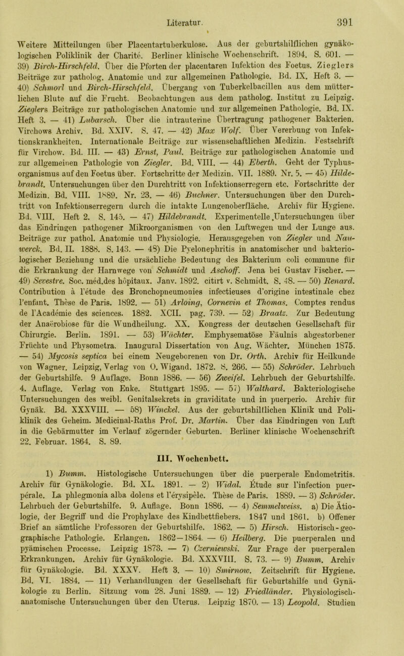t Weitere Mitteilungen über Placentartuberkulose. Aus der geburtshilflichen gynäko- logischen Poliklinik der Charite. Berliner klinische Wochenschrift. 1894. S. 601. — 39) Bircli-Hirschfeld. Über die Pforten der placentaren Infektion des Foetus. Zieglers Beiträge zur patholog. Anatomie und zur allgemeinen Pathologie. Bd. IX. Heft 3. — 40) Schmorl und Birch-Hirsclifeld. Übergang von Tuberkelbacillen aus dem mütter- lichen Blute auf die Frucht. Beobachtungen aus dem patholog. Institut zu Leipzig. Zieglers Beiträge zur pathologischen Anatomie und zur allgemeinen Pathologie. Bd. IX. Heft 3. — 41) Lubarsch. Über die intrauterine Übertragung pathogener Bakterien. Virchows Archiv. Bd. XXIV. S. 47. — 42) Max Wolf. Über Vererbung von Infek- tionskrankheiten. Internationale Beiträge zur wissenschaftlichen Medizin. Festschrift für Virchow. Bd. III. — 43) Ernst, Faid. Beiträge zur pathologischen Anatomie und zur allgemeinen Pathologie von Ziegler. Bd. VIII. — 44) Ebertli. Geht der Typhus- organismus auf den Foetus über. Fortschritte der Medizin. VII. 1889. Nr. 5. — 45) Hilde- brandt. Untersuchungen über den Durchtritt von Infektionserregern etc. Fortschritte der Medizin. Bd. VIII. 1*89. Nr. 23. — 46) Büchner. Untersuchungen über den Durch- tritt von Infektionserregern durch die intakte Lungenoberfläche. Archiv für Hygiene. Bd. VIII. Heft 2. S. 145. — 47) Hildebrandt. Experimentelle .Untersuchungen über das Eindringen pathogener Mikroorganismen von den Luftwegen und der Lunge aus. Beiträge zur pathol. Anatomie und Physiologie. Herausgegeben von Ziegler und Nau- werck. Bd. II. 1888. S. 143. — 48) Die Pyelonephritis in anatomischer und bakterio- logischer Beziehung und die ursächliche Bedeutung des Bakterium coli commune für die Erkrankung der Harnwege von Schmidt und Asclioff. Jena bei Gustav Fischer. — 49) Sevestre. Soc. med.des höpitaux. Janv. 1892. citirt v. Schmidt. S. 48. — 50) Renard. Contribution ä l’etude des Bronchopneumonies infectieuses d’origine intestinale chez l’enfant. These de Paris. 1892. — 51) Arloing, Cornevin et Thomas. Comptes rendus de l'Academie des Sciences. 1882. XCII. pag. 739. — 52) Braatz. Zur Bedeutung der Anaerobiose für die Wundheilung. XX. Kongress der deutschen Gesellschaft für Chirurgie. Berlin. 1891. — 53) Wächter. Emphysematose Fäulnis abgestorbener Früchte und Physometra. Inaugural Dissertation von Aug. Wächter. München 1875. — 54) Mycosis septica bei einem Neugeborenen von Dr. Orth. Archiv für Heilkunde von Wagner. Leipzig, Verlag von 0. Wigand. 1872. 8. 266. — 55) Schröder. Lehrbuch der Geburtshilfe. 9 Auflage. Bonn 1886. — 56) Zweifel. Lehrbuch der Geburtshilfe. 4. Auflage. Verlag von Enke. Stuttgart 1895. — 57) Walthard. Bakteriologische Untersuchungen des weibl. Genitalsekrets in graviditate und in puerperio. Archiv für Gynäk. Bd. XXXVHI. — 58) Winckel. Aus der geburtshilflichen Klinik und Poli- klinik des Geheim. Medicinal-Baths Prof. Dr. Martin. Über das Eindringen von Luft in die Gebärmutter im Verlauf zögernder Geburten. Berliner klinische Wochenschrift 22. Februar. 1864. S. 89. III. Wochenbett, 1) Bumm. Histologische Untersuchungen über die puerperale Endometritis. Archiv für Gynäkologie. Bd. XL. 1891. — 2) Widal. Etüde sur l’infection puer- perale. La phlegmonia alba dolens et l’erysipele. These de Paris. 1889. — 3) Schröder. Lehrbuch der Geburtshilfe. 9. Auflage. Bonn 1886. — 4) Semmeliveiss. a) Die Ätio- logie, der Begriff und die Prophylaxe des Kindbettfiebers. 1847 und 1861. b) Offener Brief an sämtliche Professoren der Geburtshilfe. 1862. — 5) Hirsch. Historisch-geo- graphische Pathologie. Erlangen. 1862—1864. — 6) Heilberg. Die puerperalen und pyämischen Processe. Leipzig 1873. — 7) Czerniewski. Zur Frage der puerperalen Erkrankungen. Archiv für Gynäkologie. Bd. XXXVIII. S. 73. — 9) Bumm. Archiv für Gynäkologie. Bd. XXXV. Heft 3. — 10) Smirnow. Zeitschrift für Hygiene. Bd. VI. 1884. — 11) Verhandlungen der Gesellschaft für Geburtshilfe und Gynä- kologie zu Berlin. Sitzung vom 28. Juni 1889. — 12) Friedländer. Physiologisch- anatomische Untersuchungen über den Uterus. Leipzig 1870. — 13) Leopold. Studien