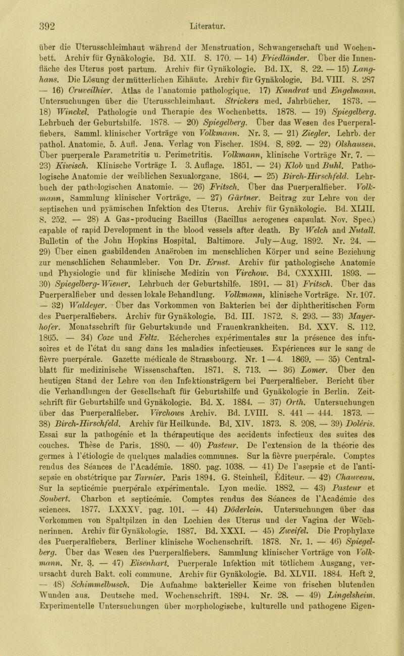 über die Uterusschleimhaut während der Menstruation, Schwangerschaft und Wochen- bett. Archiv für Gynäkologie. Bd. XII. S. 170. — 14) Friedländer. Über die Innen- fläche des Uterus post partum. Archiv für Gynäkologie. Bd. IX. S. 22. — 15) Lang- haus. Die Lösung der mütterlichen Eihäute. Archiv für Gynäkologie. Bd. VIII. S. 287 — 16) Cruveilhier. Atlas de l’anatomie pathologique. 17) Kundrat und Engelmann. Untersuchungen über die Uterusschleimhaut. Strickers med. Jahrbücher. 1873. — 18) Winckel. Pathologie und Therapie des Wochenbetts. 1878. — 19) Spiegelberg. Lehrbuch der Geburtshilfe. 1878. — 20) Spiegelberg. Über das Wesen des Puerperal- fiebers. Samml. klinischer Vorträge von Volkmann. Nr. 3. — 21) Ziegler. Lehrb. der pathol. Anatomie. 5. Aufi. Jena. Verlag von Fischer. 1894. S. 892. — 22) Olshausen. Über puerperale Parametritis u. Perimetritis. Volkmann, klinische Vorträge Nr. 7. — 23) Kiwisch. Klinische Vorträge I. 3. Auflage. 1851. — 24) Klob und Buhl. Patho- logische Anatomie der weiblichen Sexualorgane. 1864. — 25) Bircli-Hirschfeld. Lehr- buch der pathologischen Anatomie. — 26) Fritsch. Über das Puerperalfieber. Volk- mann, Sammlung klinischer Vorträge. — 27) Gärtner. Beitrag zur Lehre von der septischen und pyämischen Infektion des Uterus. Archiv für Gynäkologie. Bd. XLIII. S. 252. — 28) A Gas - producing Bacillus (Bacillus aerogenes capsulat. Nov. Spec.) capable of rapid Development in the blood vessels after death. By Welch and Nutall. Bulletin of the John Hopkins Hospital. Baltimore. July—Aug. 1892. Nr. 24. — 29) Über einen gasbildenden Anaeroben im menschlichen Körper und seine Beziehung zur menschlichen Schaumleber. Von Dr. Ernst. Archiv für pathologische Anatomie und Physiologie und für klinische Medizin von Virchoio. Bd. CXXXIII. 1898. — 30) Spiegelberg-Wiener. Lehrbuch der Geburtshilfe. 1891. — 81) Fritsch. Über das Puerperalfieber und dessen lokale Behandlung. Volkmann, klinische Vorträge. Nr. 107. — 32) Waldeyer. Über das Vorkommen von Bakterien bei der diphtheritischen Form des Puerperalfiebers. Archiv für Gynäkologie. Bd. III. 1872. S. 293. — 33) Mayer- hofer. Monatsschrift für Geburtskunde und Frauenkrankheiten. Bd. XXV. S. 112. 1865. — 34) Coze und Feltz. Becherches experimentales sur la presence des infu- soires et de l’etat du sang dans les maladies infectieuses. Experiences sur le sang de fievre puerperale. Gazette medicale de Strassbourg. Nr. 1 — 4. 1869. — 35) Central- blatt für medizinische Wissenschaften. 1871. S. 713. — 36) Lomer. Über den heutigen Stand der Lehre von den Infektionsträgern bei Puerperalfieber. Bericht über die Verhandlungen der Gesellschaft für Geburtshilfe und Gynäkologie in Berlin. Zeit- schrift für Geburtshilfe und Gynäkologie. Bd. X. 1884. — 37) Orth. Untersuchungen über das Puerperalfieber. Virchows Archiv. Bd. LVIII. S. 441 — 444. 1873. — 38) Birch-Hirschfeld. Archiv für Heilkunde. Bd. XIV. 1873. S. 208. — 39) Boieris. Essai sur la pathogenie et la therapeutique des accidents infectieux des suites des couches. These de Paris, 1880. — 40) Pasteur. De Fextension de la theorie des germes ä Fetiologie de quelques maladies communes. Sur la fievre puerperale. Comptes rendus des Seances de l’Academie. 1880. pag. 1038. — 41) De l’asepsie et de Fanti- sepsie en obstetrique par Tarnier. Paris 1894. G. Steinheil, Editeur. — 42) Chameau. Sur la septicemie puerperale experimentale. Lyon medic. 1882. — 43) Pasteur et Soubert. Charbon et septicemie. Comptes rendus des Seances de l’Academie des Sciences. 1877. LXXXV. pag. 101. — 44) Döderlein. Untersuchungen über das Vorkommen von Spaltpilzen in den Lochien des Uterus und der Vagina der Wöch- nerinnen. Archiv für Gynäkologie. 1887. Bd. XXXI. — 45) Zweifel. Die Prophylaxe des Puerperalfiebers. Berliner klinische Wochenschrift. 1878. Nr. 1. — 46) Spiegel- berg. Über das Wesen des Puerperalfiebers. Sammlung klinischer Vorträge von Volk- mann. Nr. 3. — 47) Eisenhart. Puerperale Infektion mit tötlichem Ausgang, ver- ursacht durch Bakt. coli commune. Archiv für Gynäkologie. Bd. XLVII. 1884. Heft 2. — 48) Schimmelbusch. Die Aufnahme bakterieller Keime von frischen blutenden Wunden aus. Deutsche med. Wochenschrift. 1894. Nr. 28. — 49) Lingelsheim. Experimentelle Untersuchungen über morphologische, kulturelle und pathogene Eigen-
