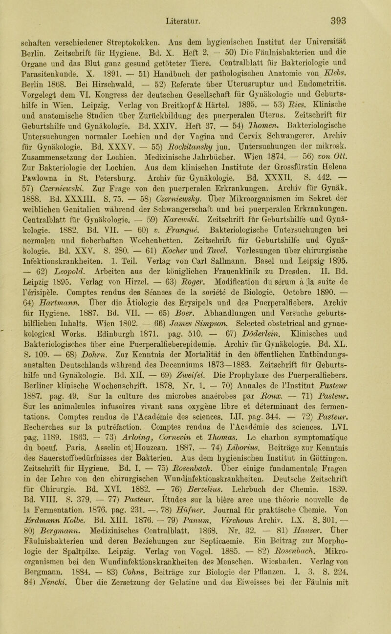 schäften verschiedener Streptokokken. Aus dem hygienischen Institut der Universität Berlin. Zeitschrift für Hygiene. Bd. X. Heft 2. — 50) Die Fäulnisbakterien und die Organe und das Blut ganz gesund getöteter Tiere. Centralblatt für Bakteriologie und Parasitenkunde. X. 1891. — 51) Handbuch der pathologischen Anatomie von Klebs. Berlin 1868. Bei Hirschwald. — 52) Referate über Uterusruptur und Endometritis. Vorgelegt dem VI. Kongress der deutschen Gesellschaft für Gynäkologie und Geburts- hilfe in Wien. Leipzig. Verlag von Breitkopf & Härtel. 1895. — 53) Ries. Klinische und anatomische Studien über Zurückbildung des puerperalen Uterus. Zeitschrift für Geburtshilfe und Gynäkologie. Bd. XXIV. Heft 37. — 54) Ihomen. Bakteriologische Untersuchungen normaler Lochien und der Vagina und Cervix Schwangerer. Archiv für Gynäkologie. Bd. XXXV. — 55) Rockitansky jun. Untersuchungen der mikrosk. Zusammensetzung der Lochien. Medizinische Jahrbücher. Wien 1874. — 56) von Ott. Zur Bakteriologie der Lochien. Aus dem klinischen Institute der Grossfürstin Helena Pawlowna in St. Petersburg. Archiv für Gynäkologie. Bd. XXXII. S. 442. — 57) Czerniewski. Zur Frage von den puerperalen Erkrankungen. Archiv für Gynäk. 1888. Bd. XXXIII. S. 75. — 58) Czerniewsky. Über Mikroorganismen im Sekret der weiblichen Genitalien während der Schwangerschaft und bei puerperalen Erkrankungen. Centralblatt für Gynäkologie. — 59) Karewski. Zeitschrift für Geburtshilfe und Gynä- kologie. 1882. Bd. VII. — 60) v. Franque. Bakteriologische Untersuchungen bei normalen und fieberhaften Wochenbetten. Zeitschrift für Geburtshilfe und Gynä- kologie. Bd. XXV. S. 280. — 61) Kocher und Tavel. Vorlesungen über chirurgische Infektionskrankheiten. 1. Teil. Verlag von Carl Sallmann. Basel und Leipzig 1895. — 62) Leopold. Arbeiten aus der königlichen Frauenklinik zu Dresden. II. Bd. Leipzig 1895. Verlag von Hirzel. — 63) Roger. Modifikation du serum ä Ja suite de l’erisipele. Comptes rendus des Seances de la societe de Biologie. Octobre 1890. — 64) Hartmann. Über die Ätiologie des Erysipels und des Puerperalfiebers. Archiv für Hygiene. 1887. Bd. VII. — 65) Roer. Abhandlungen und Versuche geburts- hilflichen Inhalts. Wien 1802. — 66) James Simpson. Selected obstetrical and gynae- kological Works. Edinburgh 1871. pag. 510. — 67) Döderlein. Klinisches und Bakteriologisches über eine Puerperalfieberepidemie. Archiv für Gynäkologie. Bd. XL. S. 109. — 68) Dolirn. Zur Kenntnis der Mortalität in den öffentlichen Entbindungs- anstalten Deutschlands während des Decenniums 1873—1883. Zeitschrift für Geburts- hilfe und Gynäkologie. Bd. XII. — 69) Zweifel. Die Prophylaxe des Puerperalfiebers. Berliner klinische Wochenschrift. 1878. Nr. 1. — 70) Annales de l’Institut Pasteur 1887. pag. 49. Sur la culture des microbes anaerobes par Roux. — 71) Pasteur. Sur les animalcules infusoires vivant sans oxygene libre et determinant des fermen- tations. Comptes rendus de l’Academie des Sciences. LII. pag. 344. — 72) Pasteur. Recherches sur la putrefaction. Comptes rendus de l’Acade'mie des Sciences. LVI. pag. 1189. 1863. — 73) Arloing, Cornevin et lliomas. Le charbon symptomatique du boeuf. Paris. Asselin etj Houzeau. 1887. — 74) Liborius. Beiträge zur Kenntnis des Sauerstoffbedürfnisses der Bakterien. Aus dem hygienischen Institut in Göttiugen. Zeitschrift für Hygiene. Bd. I. — 75) Rosenbach. Über einige fundamentale Fragen in der Lehre von den chirurgischen Wundinfektionskrankheiten. Deutsche Zeitschrift für Chirurgie. Bd. XVI. 1882. — 76) Berzelius. Lehrbuch der Chemie. 1839. / Bd. VIII. S. 379. — 77) Pasteur. Etudes sur la biere avec une theorie nouvelle de la Fermentation. 1876. pag. 231. —. 78) Hüfner. Journal für praktische Chemie. Von Erdmann Kolbe. Bd. XIII. 1876. — 79) Panum. Virchows Archiv. LX. S. 301. — 80) Bergmann. Medizinisches Centralblatt. 1868. Nr. 32. — 81) Hauser. Über Fäulnisbakterien und deren Beziehungen zur Septicaemie. Ein Beitrag zur Morpho- logie der Spaltpilze. Leipzig. Verlag von Vogel. 1885. — 82) Rosenbach. Mikro- organismen bei den Wundinfektionskrankheiten des Menschen. Wiesbaden. Verlag von Bergmann. 1884. — 83) Cohns, Beiträge zur Biologie der Pflanzen. I. 3. S. 224. 84) Nencki. Über die Zersetzung der Gelatine und des Eiweisses bei der Fäulnis mit