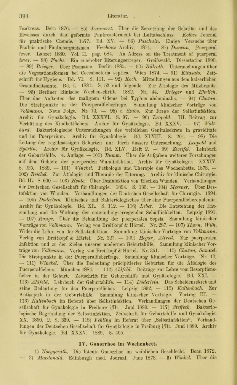 Pankreas. Bern 1876. —' 85) Jecmneret. Über die Zersetzung der Gelatine und des Eiweisses durch das] geformte Pankreasferment bei Luftabschluss. Kolbes Journal für praktische Chemie. 1877. Bd. XY. — 86) Paschuin. Einige Versuche über Fäulnis und Fäulnisorganismen. Virchows Archiv. 1874. — 87) Duncan. Puerperal fever. Lanzet 1880. Yol. II. pag. 684. An Adress on the Treatment of puerperal fever. — 88) Fuchs. Ein anaerober Eiterungserreger. Greifswald. Dissertation 1890. — 89) Brieger. Über Ptomaine, Berlin 1885. — 90) Billroth. Untersuchungen über die Vegetationsformen bei Coccobacteria septica. Wien 1874. — 91) Kitascito. Zeit- schrift für Hygiene. Bd. VI. S. 111. — 92) Koch. Mitteilungen aus dem kaiserlichen Gesundheitsamte. Bd. I. 1881. S. 58 und folgende. Zur Ätiologie des Milzbrands. — 98) Berliner klinische Wochenschrift. 1882. Nr. 44. Brieger und Ehrlich. Über das Auftreten des malignen Ödems bei Typhus abdominalis. — 94) Chazan. Die Streitpunkte in der Puerperalfieberfrage. Sammlung klinischer Vorträge von Volkmann. Neue Folge. Nr. 12. — 95) v. Szabo. Zur Frage der Selbstinfektion. Archiv für Gynäkologie. Bd. XXXVI. S. 97. — 96) Leopold. III. Beitrag zur Verhütung des Kindbettfiebers. Archiv für Gynäkologie. Bd. XXXV. — 97) Walt- hard. Bakteriologische Untersuchungen des weiblichen Genitalsekrets in graviditate und im Puerperium. Archiv für Gynäkologie. Bd. XLVIII. S. 201. — 98) Die Leitung der regelmässigen Geburten nur durch äussere Untersuchung. Leopold und Spörlin. Archiv für Gynäkologie. Bd. XLV. Heft 2. — 99) Ziceifel. Lehrbuch der Geburtshilfe. 4. Auflage. — 100) Bumm. Über die Aufgaben weiterer Forschungen auf dem Gebiete der puerperalen Wundinfektion. Archiv für Gynäkologie. XXXIV. S. 225. 1889. — 101) Winckel. Pathologie und Therapie des Wochenbetts. 1878. — 102) Reichel. Zur Ätiologie und Therapie der Eiterung. Archiv für klinische Chirurgie. Bd. IL. S. 600. — 103) Henle. Über Desinfektion von frischen Wunden. Verhandlungen der Deutschen Gesellschaft für Chirurgie. 1894. S. 183. — 104) Messner. Über Des- infektion von Wunden. Verhandlungen der Deutschen Gesellschaft für Chirurgie. 1894. — 105) Döderlein. Klinisches und Bakteriologisches über eine Puerperalfieberepidemie. Archiv für Gynäkologie. Bd. XL. S. 112. — 106) Leber. Die Entstehung der Ent- zündung und die Wirkung der entzündungserregenden Schädlichkeiten. Leipzig 1891. — 107) Runge. Über die Behandlung der puerperalen Sepsis. Sammlung klinischer Vorträge von Yolkmann. Verlag von Breitkopf & Härtel. Nr. 287. — 107) Ihorn, Willi. Wider die Lehre von der Selbstinfektion. Sammlung klinischer Vorträge von Yolkmann. Verlag von Breitkopf & Härtel. Nr. 327. — 109) Hegar, Alfred. Zur puerperalen Infektion und zu den Zielen unserer modernen Geburtshilfe. Sammlung klinischer Vor- träge von Volkmann. Verlag von Breitkopf & Härtel. Nr. 351. — 110) Chazan, Samuel. Die Streitpunkte in der Puerperalfieberfrage. Sammlung klinischer Vorträge. Nr. 12. — 111) Winckel. Über die Bedeutung präcipitierter Geburten für die Ätiologie des Puerperalfiebers. München 1884. — 112) Ahlfehl. Beiträge zur Lehre vom Resorptions- fieber in der Geburt. Zeitschrift für Geburtshilfe und Gynäkologie. Bd. XXI. — 113) Ahlfeld. Lehrbuch der Geburtshilfe. — 114) Döderlein. Das Scheidensekret und seine Bedeutung für das Puerperalfieber. Leipzig 1892. — 115) Kaltenbach. Zur Antiseptik in der Geburtshilfe. Sammlung klinischer Vorträge. Vortrag III. — 116) Kaltenbach im Referat über Selbstinfektion. Verhandlungen der Deutschen Ge- sellschaft für Gynäkologie in Freiburg i/Br. Juni 1889. — 117) Steffeck. Bakterio- logische Begründung der Selbstinfektion. Zeitschrift für Geburtshilfe und Gynäkologie. XX. 1890. 2. S. 339. — 118) Fehling im Referat über „Selbstinfektion“. Verhand- lungen der Deutschen Gesellschaft für Gynäkologie in Freiburg i/Br. Juni 1889. Archiv für Gynäkologie. Bd. XXXV. 1889. S. 495. IV. Gonorrhoe im Wochenbett. 1) Noeggerath. Die latente Gonorrhoe im weiblichen Geschlecht. Bonn 1S72. — 2) Macdonald. Edinburgh med. Journal. June 1S73. — 3) Winkel. Über die