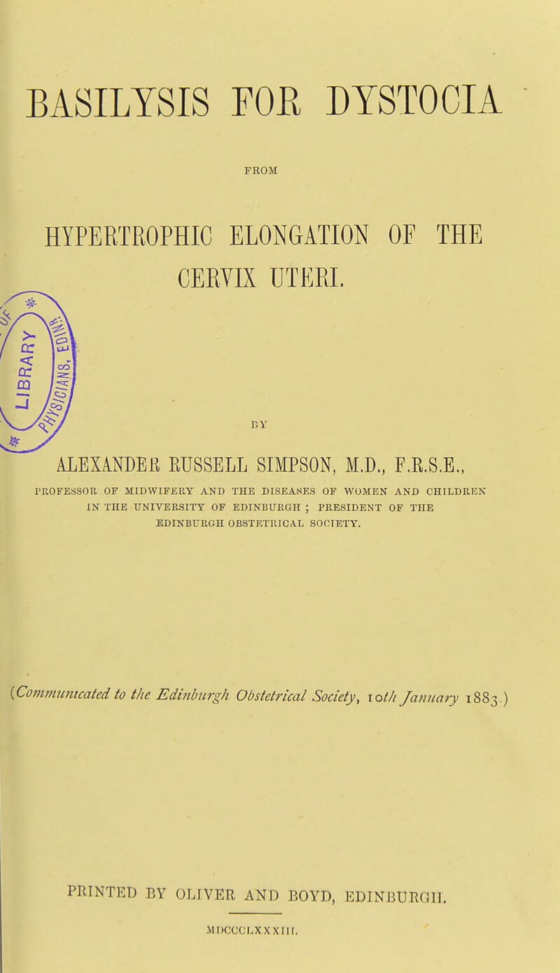 BASILYSIS FOE DYSTOCIA FROM HYPERTROPHIC ELONGATION OF THE CERVIX UTERI. ALEXA.NDER EUSSELL SIMPSON, M.D., F.E.S.E., I'ROFESiSOa OF MIDWIFERY AND THE DISEASES OF WOMEN AND CHILDREN IN THE UNIVERSITY OF EDINBURGH ; PRESIDENT OF THE EDINBURGH OBSTETRICAL SOCIETY. {Communicated to the Edinburgh Obstetrical Society, lolh January 1883.) PRINTED BY OLIVER AND BOYD, EDINBURGH. Mnccci.xxxiii.