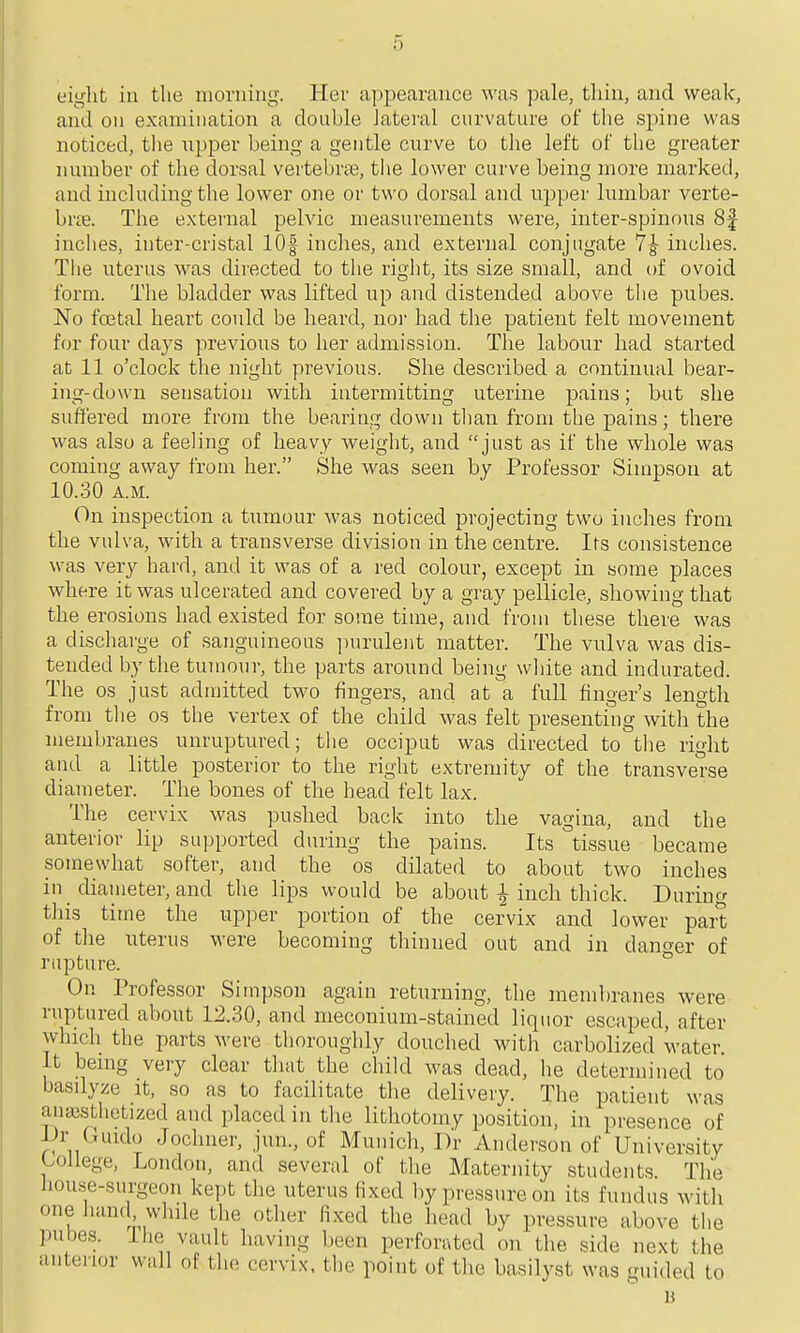 eight in the morning. Her apiDearance was pale, tliiu, and weak, and on examination a double lateral curvature of the spine was noticed, the iipper being a gentle curve to the left of the greater number of the dorsal vertebrte, the lower curve being more marked, and including the lower one or tv\'o dorsal and upper lumbar verte- hvce. The external pelvic measurements were, inter-spinous 8f inches, inter-cristal lOf inches, and external conjugate 7^ inches. The uterus was diiected to tlie right, its size small, and of ovoid form. The bladder was lifted up and distended above the pubes. No fcetal heart could be heard, nor had the patient felt movement for four days previous to her admission. The labour had started at 11 o'clock the night previous. She described a continual bear- ing-down sensation with intermitting uterine pains; but she suffered more from the bearing down than from the pains; there was also a feeling of heavy weight, and just as if the whole was coming away from her. She was seen by Professor Simpson at 10.30 A.M. On inspection a tumour was noticed projecting two inches from the vulva, with a transverse division in the centre. Its consistence was very hard, and it was of a red colour, except in some places where it was ulcerated and covered by a gray pellicle, showing that the erosions had existed for some time, and from these there was a discharge of sanguineous ])urulent matter. The vulva was dis- tended l3y the tumour, the parts around being wliite and indurated. The OS just admitted two fingers, and at a full finger's lengtli from the os the vertex of the child was felt presenting with the membranes unruptured; tlie occiput was directed to the right and a little posterior to the right extremity of the transverse diameter. The bones of the head felt lax. The cervix was pushed back into the vagina, and the anterior lip sujjported during the pains. Its tissue became somewhat softer, and the os dilated to about two inches in diameter, and the lips would be about i inch thick. During this time the upper portion of the cervix and lower part of the uterus were becoming thinned out and in danrrer of rapture. ^ On Professor Simpson again returning, the membranes were ruptured about 12.30, and meconium-stained liquor escaped, after which the parts were thoroughly douched with carbolized water. It bemg veiy clear that the child was dead, he determined to basilyze it, so as to facilitate the delivery. The patient was ana3Sthetized and placed in the lithotomy position, in presence of -Ur Guido Jochner, jun., of Munich, Dr Anderson of University Ujllege, London, and several of the Maternity students The Jiou.se-surgeon kept the uterus fixed by pressure on its fundus with one iiand whde the other fixed the head by pressure above the pubes. Ihe vault having been perforated on the side next the aiitenor wall of the cervix, the point of the basilyst was guided to