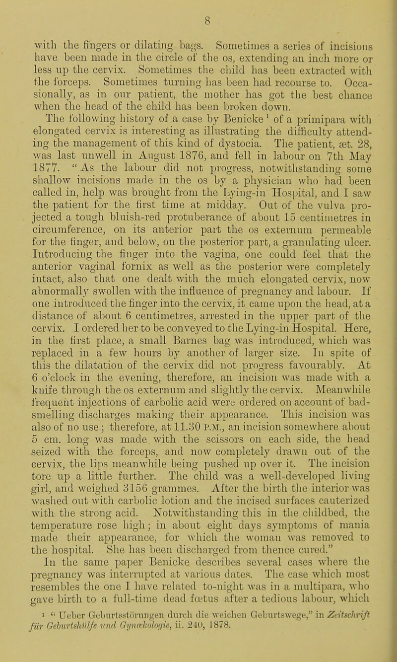 with the fingers or dilating bags. Sometimes a series of incisions have been made in the cii-cle of the os, extending an inch more or less up the cervix. Sometimes the cliild has been extracted with the forceps. Sometimes turning has been had recourse to. Occa- sionally, as in our patient, the mother has got the best chance when the head of the child has been broken down. The following history of a case by Benicke ' of a primipara with elongated cervix is interesting as illustrating the difficulty attend- ing the management of this kind of dystocia. The patient, ajt. 28, was last unwell in August 1876, and fell in labour on 7th May 1877. As the labour did not pi'ogress, notwithstanding some sliallow incisions made in the os by a physician who had been called in, help was brought from the r:,ying-in Hospital, and I saw the patient for the first time at midday. Out of the vulva pro- jected a tough bluish-red protuberance of about 15 centimetres in circumference, on its anterior part the os externum permeable for tlie finger, and below, on tlie posterior part, a granulating ulcer. Introducing the finger into the vagina, one could feel that the anterior vaginal fornix as well as the posterior were completely intact, also that one dealt with the much elongated cervix, now abnormally swollen with the influence of pregnancy and labour. If one introduced the finger into the cervix, it came upon the head, at a distance of about 6 centimetres, arrested in the upper part of the cervix. I ordered her to be conveyed to the Lying-in Hospital. Here, in the first place, a small Barnes bag was introduced, which Avas replaced in a few hours by another of larger size. In spite of this the dilatation of the cervix did not progress favourably. At 6 o'clock in the evening, therefore, an incision was made with a knife through the os externum and slightly the cervix. Meanwhile frequent injections of carbolic acid were ordered on account of bad- smelling discharges making their appearance. This incision was also of no use; therefore, at 11.30 p.m., an incision somewhere about 5 cm. long was made with the scissors on each side, the head seized with the forceps, and now completely drawn out of the cervix, the lips meanwhile being pushed up over it. The incision tore up a little further. The child was a well-developed Living girl, and weighed 3156 grammes. After the birth the interior was washed out with carbolic lotion and the incised surfaces cauterized with the strong acid. Notwithstanding this in the cliildbed, the temperature rose high; in about eight days symptoms of mania made their appearance, for which the woman was removed to the hospital. She has been discharged from thence cured. In the same paper Benicke describes several cases where the pregnancy was intemipted at various dates. The case which most resembles the one I have related to-night was in a multipara, who gave birth to a full-time dead foetus after a tedious labour, which '  Ueber GL-burtsstdnuigen durch die wiMclieu Geburtswege, in Zcitschrift fur Gehnrtshiil/e nnd Gijnai-oloiiic, ii. 240, 1878.