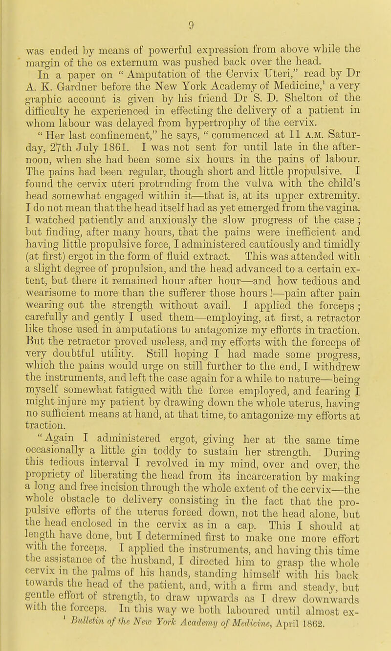 was ended by means of powerful expression frona above wliile the margin of the os externum was pushed back over the head. In a paper on  Amputation of the Cervix Uteri, read by Dr A. K. Gardner before the New York Academy of Medicine,' a very graphic account is given by his friend Dr S. D. Shelton of the clifticulty he experienced in effecting the delivery of a patient in whom labour was delayed from hypertrophy of the cervix.  Her last confineraent, he says,  commenced at 11 a.m. Satur- day, 27th July 1861. I was not sent for until late in the after- noon, when she had been some six hours in the pains of labour. The pains had been regular, though short and little jiropulsive. I found the cervix uteri protruding from the vulva with the child's head somewhat engaged witliin it—that is, at its upper extremity. T do not mean that the head itself had as yet emerged from the vagina. I watched patiently and anxiously the slow progress of the case ; but finding, after many hours, that the pains were inefficient and having little propulsive force, I administered cautiously and timidly (at first) ergot in the form of fluid extract. This was attended with a slight degree of propulsion, and the head advanced to a certain ex- tent, but there it remained hour after hour—and how tedious and wearisome to more than the sufferer those hours!—pain after pain wearing out the strength without avail. I applied the forceps ; carefully and gently I used them—employing, at first, a retractor like those used in amputations to antagonize my efforts in traction. But the retractor proved useless, and my efforts with the forceps of very doubtful utility. Still hoping I had made some progress, which the pains would urge on still further to the end, I withdrew the instruments, and left the case again for a while to nature—being myself somewhat fatigued with the force employed, and fearing I might injure my patient by drawing down the whole uterus, having no sufficient means at hand, at that time, to antagonize my efforts at traction. A.gain I administered ergot, giving her at the same time occasionally a little gin toddy to sustain her strength. During this tedious interval I revolved in my mind, over and over, the propriety of liberating the head from its incarceration by making a long and free incision through the whole extent of the cervix—the whole obstacle to delivery consisting in the fact that the pro- pulsive efforts of the uterus forced down, not the head alone, but the head enclosed in the cervix as in a cap. Tliis I should at length have done, but I determined first to make one more effort with the forceps. I applied the instruments, and having this time the assistance of the husband, I directed him to grasp the whole cervix m the palms of his hands, standing himself with his back towards the head of the patient, and, with a firm and steady, but gentle effort of strength, to draw upwards as I drew downwards with the forceps. In this way we both laboured until almost ex- ' Bulletin nf the Neji; York Academy of Medicine, April 1862.