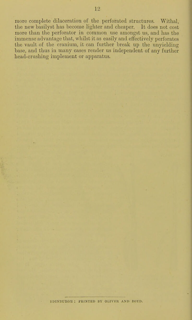 more complete dilaceration of the perforated structures. Witlial, the new basilyst has become lighter and cheaper. It does not cost more than the perforator in common use amongst us, and has the immense advantage that, whilst it as easily and effectively perforates the vault of the cranium, it can further break up the unyielding base, and thus in many cases reader us independent of any furtlier head-crushing implement or apparatus. KDINllUUGU : I'UINTliU UY OLIVHU AKU BOYD.