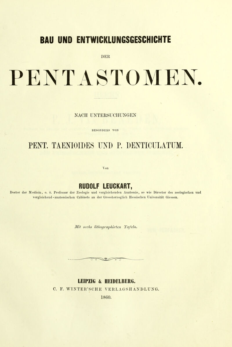 BAU UND ENTWICKLUNGSGESCHICHTE DER PENTASTOMEN. NACH UNTERSUCHUNGEN BESONDERS VON PENT. TAENIOIDES UND P. DENTICÜLATUM. Von RUDOLF LEUCKART, Doctor der Medicin, o. ö. Professor der Zoologie und vergleichenden Anatomie, so wie Director des zoologischen und vergleichend - anatomischen Cabinets au der Grossherzoglich Hessischen Universität Giessen. Mit sechs lithographirten Tafeln. LEIPZIG & HEIDELBERG. C. F. WINTEE'SCHE VERLAGSHANDLUNG. 1860.