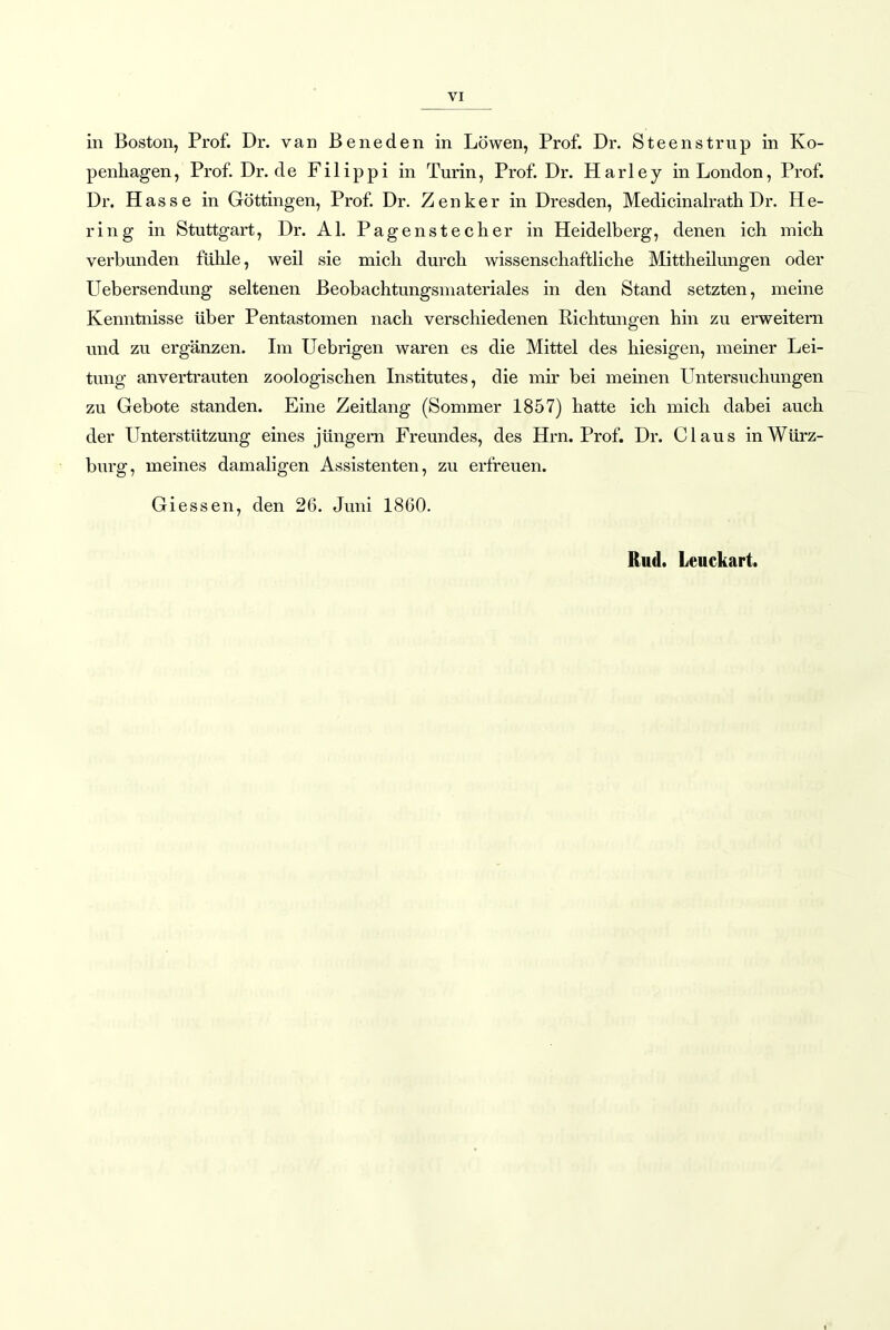 VI in Boston, Prof. Dr. van Beneden in Löwen, Prof. Dr. Steenstrup in Ko- penhagen, Prof. Dr.de Filippi in Turin, Prof. Dr. Harley in London, Prof. Dr. Hasse in Göttingen, Prof. Dr. Zenker in Dresden, Medicinalrath Dr. He- ring in Stuttgart, Dr. AI. Pagenstecher in Heidelberg, denen ich mich verbunden fühle, weil sie mich durch wissenschaftliche Mittheilungen oder Uebersendung seltenen Beobachtungsmateriales in den Stand setzten, meine Kenntnisse über Pentastomen nach verschiedenen Richtungen hin zu erweitern und zu ergänzen. Im Uebrigen waren es die Mittel des hiesigen, meiner Lei- tung anvertrauten zoologischen Institutes, die mir bei meinen Untersuchungen zu Gebote standen. Eine Zeitlang (Sommer 1857) hatte ich mich dabei auch der LTnterstützung eines jüngern Freundes, des Hrn. Prof. Dr. Claus in Würz- burg, meines damaligen Assistenten, zu erfreuen. Giessen, den 26. Juni 1860. Rud. Leuckart.