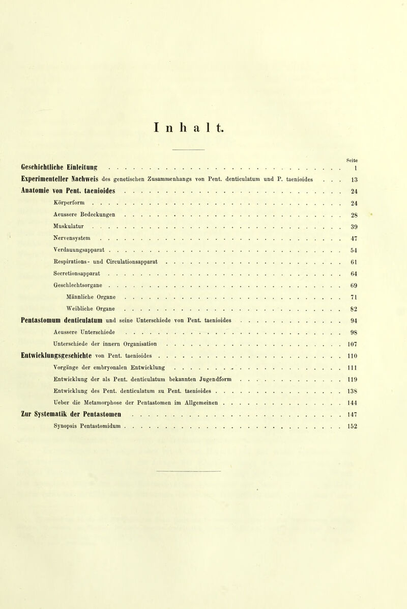 Inhalt Seite Geschichtliche Einleitung l Experimenteller Nachweis des genetischen Zusammenhangs von Pent. denticulatum und P. taenioides ... 13 Anatomie von Pent. taenioides 24 Körperform. 24 Aeussere Bedeckungen 28 Muskulatur 39 Nervensystem 47 Verdauungsapparat 54 Kespirations - und Circulationsapparat 61 Secretionsapparat 64 Geschlechtsorgane 69 Männliche Organe 71 Weibliche Organe 82 Pentastomum denticulatum und seine Unterschiede von Pent. taenioides 94 Aeussere Unterschiede 98 Unterschiede der innern Organisation 107 Entwicklungsgeschichte von Pent. taenioides 110 Vorgänge der embryonalen Entwicklung ,. 111 Entwicklung der als Pent. denticulatum bekannten Jugendform 119 Entwicklung des Pent. denticulatum zu Pent. taenioides 138 Ueber die Metamorphose der Pentastomen im Allgemeinen 144 Zur Systematik der Pentastomen 147 Synopsis Pentastomidum 152