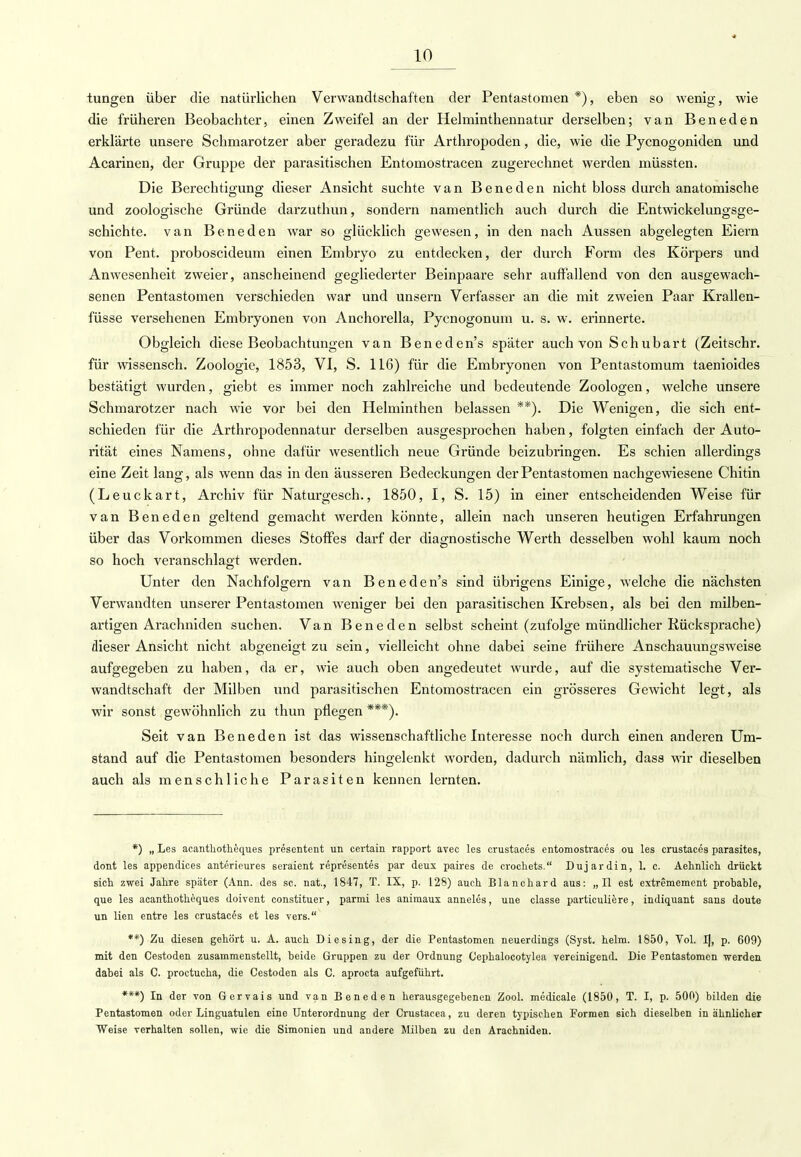 tungen über die natürlichen Verwandtschaften der Pentastomen *), eben so wenig, wie die früheren Beobachter, einen Zweifel an der Helminthennatur derselben; van Beneden erklärte unsere Schmarotzer aber geradezu für Arthropoden, die, wie die Pycnogoniden und Acarinen, der Gruppe der parasitischen Entoinostracen zugerechnet werden müssten. Die Berechtigung dieser Ansicht suchte van Beneden nicht bloss durch anatomische und zoologische Gründe darzuthun, sondern namentlich auch durch die Entwicklungsge- schichte, van Beneden war so glücklich gewesen, in den nach Aussen abgelegten Eiern von Pent. proboscideum einen Embryo zu entdecken, der durch Form des Körpers und Anwesenheit zweier, anscheinend gegliederter Beinpaare sehr auffallend von den ausgewach- senen Pentastomen verschieden war und unsern Verfasser an die mit zweien Paar Krallen- füsse versehenen Embryonen von Anchorella, Pycnogonum u. s. w. erinnerte. Obgleich diese Beobachtungen van Beneden's später auch von Schubart (Zeitschr. für wissensch. Zoologie, 1853, VI, S. 116) für die Embryonen von Pentastomum taenioides bestätigt wurden, giebt es immer noch zahlreiche und bedeutende Zoologen, welche unsere Schmarotzer nach wie vor bei den Helminthen belassen **). Die Wenigen, die sich ent- schieden für die Arthropodennatur derselben ausgesprochen haben, folgten einfach der Auto- rität eines Namens, ohne dafür wesentlich neue Gründe beizubringen. Es schien allerdings eine Zeit lano-, als wenn das in den äusseren Bedeckungen der Pentastomen nachgewiesene Chitin (Leuckart, Archiv für Naturgesch., 1850, I, S. 15) in einer entscheidenden Weise für van Beneden geltend gemacht werden könnte, allein nach unseren heutigen Erfahrungen über das Vorkommen dieses Stoffes darf der diagnostische Werth desselben wohl kaum noch so hoch veranschlagt werden. Unter den Nachfolgern van Beneden's sind übrigens Einige, welche die nächsten Verwandten unserer Pentastomen weniger bei den parasitischen Krebsen, als bei den milben- artigen Arachniden suchen. Van Beneden selbst scheint (zufolge mündlicher Rücksprache) dieser Ansicht nicht abgeneigt zu sein, vielleicht ohne dabei seine frühere Anschauungsweise aufgegeben zu haben, da er, wie auch oben angedeutet wurde, auf die systematische Ver- wandtschaft der Milben und parasitischen Entomostracen ein grösseres Gewicht legt, als wir sonst gewöhnlich zu thun pflegen ***). Seit van Beneden ist das wissenschaftliche Interesse noch durch einen anderen Um- stand auf die Pentastomen besonders hingelenkt worden, dadurch nämlich, dass wir dieselben auch als menschliche Parasiten kennen lernten. *) „ Les acanthotheques presentent un certain rapport avec les crustaces entomostraces ou les crustaces parasites, dont les appendices anterieures seraient representes par deux paires de crochets. Duj ardin, 1. c. Aehnlich drückt sich zwei Jahre später (Ann. des sc. nat., 1847, T. IX, p. 128) auch Blanchard aus: „II est extremement probable, que les acanthotheques doivent constituer, parmi les animaux anneles, uue classe particuliere, indiquant saus doute un Ken entre les crustaces et les vers. **) Zu diesen gehört u. A. auch Diesing, der die Pentastomen neuerdings (Syst. heim. 1850, Vol. I), p. 609) mit den Cestoden zusammenstellt, beide Gruppen zu der Ordnung Cephalocotylea vereinigend. Die Pentastomen werden dabei als C. proctucha, die Cestoden als C. aprocta aufgeführt. ***) In der von Gervais und van Beneden herausgegebenen Zool. medicale (1850, T. I, p. 500) bilden die Pentastomen oder Linguatulen eine Unterordnung der Crustacea, zu deren typischen Formen sich dieselben in ähnlicher Weise verhalten sollen, wie die Simonien und andere Milben zu den Arachniden.