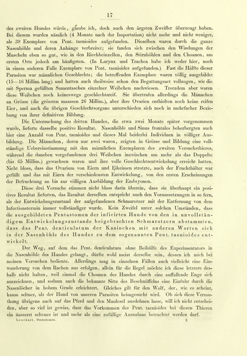 des zweiten Hundes würde, glaube ich, doch auch den ärgsten Zweifler überzeugt haben. Bei diesem wurden nämlich (4 Monate nach der Importation) nicht mehr und nicht weniger, als 39 Exemplare von Pent. taenioides aufgefunden. Dieselben waren durch die ganze Nasenhöhle und deren Anhänge verbreitet; sie fanden sich zwischen den Windungen der Muscheln eben so gut, wie in den Riechbeinzellen, den Stirnhöhlen und den Choanen, am ersten Orte jedoch am häufigsten. (In Larynx und Trachea habe ich weder hier, noch in einem anderen Falle Exemplare von Pent. taenioides aufgefunden.) Fast die Hälfte dieser Parasiten war männlichen Geschlechts; die betreffenden Exemplare waren völlig ausgebildet (15—16 Millim. lang) und hatten auch theilweise schon den Begattungsact vollzogen, wie die mit Sperma gefüllten Samentaschen einzelner Weibchen nachwiesen. Trotzdem aber waren diese Weibchen noch keineswegs geschlechtsreif. Sie übertrafen allerdings die Männchen an Grösse (die grössten maassen 26 Millim.), aber ihre Ovarien enthielten noch keine reifen Eier, und auch die übrigen Geschlechtsorgane unterschieden sich noch in mehrfacher Bezie- hung von ihrer definitiven Bildung. Die Untersuchung des dritten Hundes, die etwa zwei Monate später vorgenommen wurde, lieferte dasselbe positive Resultat. Nasenhöhle und Sinus frontales beherbergten auch hier eine Anzahl von Pent. taenioides und dieses Mal beiderlei Individuen in völliger Aus- bildung. Die Männchen, deren nur zwei waren, zeigten in Grösse und Bildung eine voll- ständige Uebereinstimmung mit den männlichen Exemplaren des zweiten Versuchsthieres, während die daneben vorgefundenen drei Weibchen inzwischen um mehr als das Doppelte (bis 65 Millim.) gewachsen waren und ihre volle Geschlechtsentwickelung erreicht hatten. Nicht bloss, dass das Ovarium von Eiern und Eikeimen strotzte, auch der Fruchthälter war gefüllt und das mit Eiern der verschiedensten Entwickelung, von den ersten Erscheinungen der Befruchtung an bis zur völligen Ausbildung der Embryonen. Diese drei Versuche stimmen nicht bloss darin überein, dass sie überhaupt ein posi- tives Resultat lieferten, das Resultat derselben entspricht auch den Voraussetzungen in so fern, als der Entwickelungszustand der aufgefundenen Schmarotzer mit der Entfernung von dem Infectionstermin immer vollständiger wurde. Kein Zweifel unter solchen Umständen, dass die ausgebildeten Pentastomen der inficirten Hunde von den in unvollstän- digem Entwickelungszustande beigebrachten Schmarotzern abstammten, dass das Pent. denticulatum der Kaninchen mit anderen Worten sich in der Nasenhöhle des Hundes zu dem sogenannten Pent. taenioides ent- wickelt. Der Weg, auf dem das Pent. denticulatum ohne Beihülfe des Experimentators in die Nasenhöhle des Hundes gelangt, dürfte wohl meist derselbe sein, dessen ich mich bei meinen Versuchen bediente. Allerdings mag in einzelnen Fällen auch vielleicht eine Ein- wanderung von dem Rachen aus erfolgen, allein für die Regel möchte ich diese letztere des- halb nicht halten, weil einmal die Choanen des Hundes durch eine auffallende Enge sich auszeichnen, und sodann auch die bekannte Sitte des Beschnüffeins eine Einführ durch die Nasenlöcher in hohem Grade erleichtert. Gleiches gilt für den Wolf, der, wie es scheint, kaum seltner, als der Hund von unseren Parasiten heimgesucht wird. Ob sich diese Vermu- thung übi'igens auch auf das Pferd und den Maulesel ausdehnen lasse, will ich nicht entschei- den, aber so viel ist gewiss, dass das Vorkommen des Pent. taenioides bei diesen Thieren ein äusserst seltenes ist und mehr als eine zufällige Ausnahme betrachtet werden darf. Leuckart, Pentastomen. 3