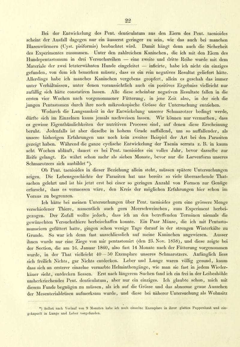 Bei der Entwickelung des Pent. denticulatum aus den Eiern des Pent. taenioides scheint der Ausfall dagegen nur ein äusserst geringer zu sein, wie das auch bei manchen Blasenwürmern (Cyst. pisiformis) beobachtet wird. Damit hängt denn auch die Sicherheit des Experimentes zusammen. Unter den zahlreichen Kaninchen, die ich mit den Eiern des Hundepentastomum in drei Versuchsreihen — eine zweite und dritte Reihe wurde mit dem Materiale der zwei letzterwähnten Hunde eingeleitet — inficirte, habe ich nicht ein einziges gefunden, von dem ich bemerken müsste, dass es ein rein negatives Resultat geliefert hätte. Allerdings habe ich manches Kaninchen vergebens geopfert, allein es geschah das immer unter Verhältnissen, unter denen voraussichtlich auch ein positives Ergebniss vielleicht nur zufällig sich hätte constatiren lassen. Alle diese scheinbar negativen Resultate fallen in die ersten vier Wochen nach vorgenommener Fütterung, in jene Zeit also, in der sich die jungen Pentastomen durch ihre noch mikroskopische Grösse der Untersuchung entziehen. Wodurch die Langsamkeit in der Entwickelung unserer Schmarotzer bedingt werde, dürfte sich im Einzelnen kaum jemals nachweisen lassen. Wir können nur vermuthen, dass es gewisse Eigentümlichkeiten der nutritiven Processe sind, auf denen diese Erscheinung beruht. Jedenfalls ist aber dieselbe in hohem Grade auffallend, um so auffallender, als unsere bisherigen Erfahrungen uns noch kein zweites Beispiel der Art bei den Parasiten gezeigt haben. Während die ganze cyclische Entwickelung der Taenia serrata z. B. in kaum acht Wochen abläuft, dauert es bei Pent. taenioides ein volles Jahr, bevor dasselbe zur Reife aelano-t. Es währt schon mehr als sieben Monate, bevor nur die Larvenform unseres o o r Schmarotzers sich ausbildet *). Ob Pent. taenioides in dieser Beziehung allein steht, müssen spätere Untersuchungen zeigen. Die Lebensgeschichte der Parasiten hat uns bereits so viele überraschende That- sachen gelehrt und ist bis jetzt erst bei einer so geringen Anzahl von Formen zur Genüge erforscht, dass es vermessen wäre, den Kreis der möglichen Erfahrungen hier schon im Voraus zu begrenzen. Ich hätte bei meinen Untersuchungen über Pent. taenioides gern eine grössere Menge verschiedener Thiere, namentlich auch gern Meerschweinchen, zum Experiment herbei- gezogen. Der Zufall wollte jedoch, dass ich an den betreffenden Terminen niemals die o-ewünschten Versuchsthiere herbeischaffen konnte. Ein Paar Mäuse, die ich mit Pentasto- mumeiern gefüttert hatte, gingen schon wenige Tage darauf in der strengen Winterkälte zu Grunde. So war ich denn fast ausschliesslich auf meine Kaninchen angewiesen. Ausser ihnen wurde nur eine Ziege von mir pentastomirt (den 23. Nov. 1858), und diese zeigte bei der Section, die am 16. Januar 1860, also fast 14 Monate nach der Fütterung vorgenommen wurde, in der That vielleicht 40 — 50 Exemplare unseres Schmarotzers. Anfänglich liess sich freilich Nichts, gar Nichts entdecken. Leber und Lunge waren völlig gesund, kaum dass sich an ersterer einzelne vernarbte Helminthengänge, wie man sie fast in jedem Wieder- käuer sieht, entdecken liessen. Erst nach längerem Suchen fand ich ein frei in der Leibeshöhle umherkriechendes Pent. denticulatum, aber nur ein einziges. Ich glaubte schon, mich mit diesem Funde begnügen zu müssen, als ich auf die Grösse und das abnorme graue Aussehen der Mesenterialdrüsen aufmerksam wurde, und diese bei näherer Untersuchung als Wohnsitz *) Selbst nach Verlauf von 9 Monaten habe ich noch einzelne Exemplare in ihrer glatten Puppenhaut und ein- gekapselt in Lunge und Leber vorgefunden.