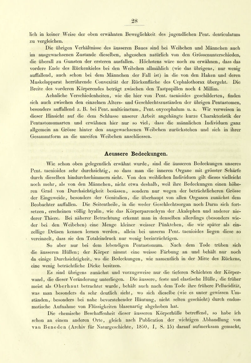 lieh in keiner Weise der oben erwähnten Beweglichkeit des jugendlichen Pent. denticulatum zu vergleichen. Die übrigen Verhältnisse des äusseren Baues sind bei Weibchen und Männchen auch im ausgewachsenen Zustande dieselben, abgesehen natürlich von den Grössenunterschieden, die überall zu Gunsten der ersteren ausfällen. Höchstens wäre noch zu erwähnen, dass das vordere Ende des Rückenkieles bei den Weibchen allmählich (wie das übrigens, nur wenig auffallend, auch schon bei dem Männchen der Fall ist) in die von den Haken und deren Muskelapparat herrührende Convexität der Rückenfläche des Cephalothorax übergeht. Die Breite des vorderen Körperendes beträgt zwischen den Tastpapillen noch 4 Millim. Aehnliche Verschiedenheiten, wie die hier von Pent. taenioides geschilderten, finden sich auch zwischen den einzelnen Alters- und Geschlechtszuständen der übrigen Pentastomen, besonders auffallend z. B. bei Pent. multicinetum, Pent. oxyeephalum u. a. Wir verweisen in dieser Hinsicht auf die dem Schlüsse unserer Arbeit angehängte kurze Charakteristik der Pentastomumarten und erwähnen hier nur so viel, dass die männlichen Individuen ganz allgemein an Grösse hinter den ausgewachsenen Weibchen zurückstehen und sich in ihrer Gesammtform an die unreifen Weibchen anschliessen. Aeussere Bedeckungen. Wie schon oben gelegentlich erwähnt wurde, sind die äusseren Bedeckungen unseres Pent. taenioides sehr durchsichtig, so dass man die inneren Organe mit grösster Schärfe durch dieselben hindurchschimmern sieht. Von den weiblichen Individuen gilt dieses vielleicht noch mehr, als von den Männchen, nicht etwa deshalb, weil ihre Bedeckungen einen höhe- ren Grad von Durchsichtigkeit besässen, sondern nur wegen der beträchtlicheren Grösse der Eingeweide, besonders der Genitalien, die überhaupt von allen Organen zunächst dem Beobachter auffallen. Die Seitentheile, in die weder Geschlechtsorgan noch Darm sich fort- setzen , erscheinen völlig hyalin, wie das Körperparenchym der Akalephen und anderer nie- derer Thiere. Bei näherer Betrachtung erkennt man in denselben allerdings (besonders wie- der bei den Weibchen) eine Menge kleiner weisser Pünktchen, die wir später als ein- zellige Drüsen kennen lernen werden, allein bei unserm Pent. taenioides liegen diese so vereinzelt, dass sie den Totaleindruck nur wenig beeinträchtigen. So aber nur bei dem lebendigen Pentastomum. Nach dem Tode trüben sich die äusseren Hüllen; der Körper nimmt eine weisse Färbung an und behält nur noch da einige Durchsichtigkeit, wo die Bedeckungen, wie namentlich in der Mitte des Rückens, eine wenig beträchtliche Dicke besitzen. Es sind übrigens zunächst und vorzugsweise nur die tieferen Schichten der Körper- wand, die dieser Veränderung unterliegen. Die äussere, feste und elastische Hülle, die früher meist als Oberhaut betrachtet wurde, behält auch nach dem Tode ihre frühere Pellucidität, was man besonders da sehr deutlich sieht, wo sich dieselbe (wie es unter gewissen Um- ständen, besonders bei nahe bevorstehender Häutung, nicht selten geschieht) durch endos- motische Aufnahme von Flüssigkeiten blasenartig abgehoben hat. Die chemische Beschaffenheit dieser äusseren Körperhülle betreffend, so habe ich schon an einem anderen Orte, gleich nach Publication der wichtigen Abhandlung von van Beneden (Archiv für Naturgeschichte, 1850, I, S. 15) darauf aufmerksam gemacht,