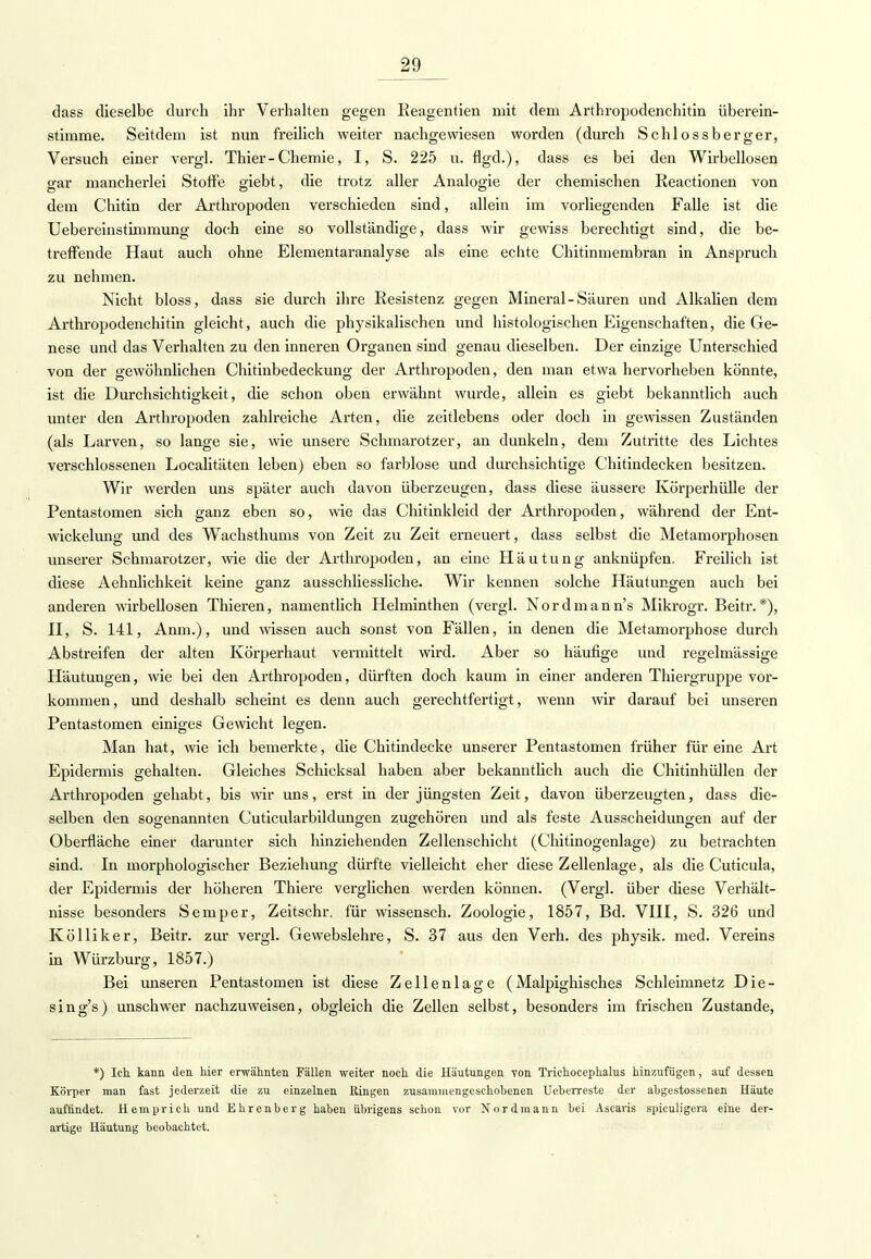 dass dieselbe durch ihr Verhalten gegen Eeagentien mit dem Arthropodenchitin überein- stimme. Seitdem ist nun freilich weiter nachgewiesen worden (durch Schlossberger, Versuch einer vergl. Thier-Chemie, I, S. 225 u. flgd.), dass es bei den Wirbellosen gar mancherlei Stoffe giebt, die trotz aller Analogie der chemischen Reactionen von dem Chitin der Arthropoden verschieden sind, allein im vorliegenden Falle ist die Uebereinstimmung doch eine so vollständige, dass wir gewiss berechtigt sind, die be- treffende Haut auch ohne Elementaranalyse als eine echte Chitinmembran in Anspruch zu nehmen. Nicht bloss, dass sie durch ihre Resistenz gegen Mineral-Säuren und Alkaüen dem Arthropodenchitin gleicht, auch die physikalischen und histologischen Eigenschaften, die Ge- nese und das Verhalten zu den inneren Organen sind genau dieselben. Der einzige Unterschied von der gewöhnlichen Chitinbedeckung der Arthropoden, den man etwa hervorheben könnte, ist die Durchsichtigkeit, die schon oben erwähnt wurde, allein es giebt bekanntlich auch unter den Arthropoden zahlreiche Arten, die zeitlebens oder doch in gewissen Zuständen (als Larven, so lange sie, wie unsere Schmarotzer, an dunkeln, dem Zutritte des Lichtes verschlossenen Localitäten leben) eben so farblose und durchsichtige Chitindecken besitzen. Wir werden uns später auch davon überzeugen, dass diese äussere Körperhülle der Pentastomen sich ganz eben so, wie das Chitinkleid der Arthropoden, während der Ent- wicklung und des Wachsthums von Zeit zu Zeit erneuert, dass selbst die Metamorphosen unserer Schmarotzer, wie die der Arthropoden, an eine Häutung anknüpfen. Freilich ist diese Aehnlichkeit keine ganz ausschliessliche. Wir kennen solche Häutungen auch bei anderen wirbellosen Thieren, namentlich Helminthen (vergl. Nordmann's Mikrogr. Beitr.*), II, S. 141, Anm.), und wissen auch sonst von Fällen, in denen die Metamorphose durch Abstreifen der alten Körperhaut vermittelt wird. Aber so häufige und regelmässige Häutungen, wie bei den Arthropoden, dürften doch kaum in einer anderen Thiergruppe vor- kommen, und deshalb scheint es denn auch gerechtfertigt, wenn wir darauf bei unseren Pentastomen einiges Gewicht legen. Man hat, wie ich bemerkte, die Chitindecke unserer Pentastomen früher für eine Art Epidermis gehalten. Gleiches Schicksal haben aber bekanntlich auch die Chitinhüllen der Arthropoden gehabt, bis wir uns, erst in der jüngsten Zeit, davon überzeugten, dass die- selben den sogenannten Cuticularbildungen zugehören und als feste Ausscheidungen auf der Oberfläche einer darunter sich hinziehenden Zellenschicht (Chitinogenlage) zu betrachten sind. In morphologischer Beziehung dürfte vielleicht eher diese Zellenlage, als die Cuticula, der Epidermis der höheren Thiere verglichen werden können. (Vergl. über diese Verhält- nisse besonders Semper, Zeitschr. für wissensch. Zoologie, 1857, Bd. VIII, S. 326 und Kölliker, Beitr. zur vergl. Gewebslehre, S. 37 aus den Verh. des physik. med. Vereins in Würzburg, 1857.) Bei unseren Pentastomen ist diese Zellenlage ( Malpighisches Schleimnetz Die- sing's) unschwer nachzuweisen, obgleich die Zellen selbst, besonders im frischen Zustande, *) Ich. kann den hier erwähnten Fällen weiter noch die Häutungen von Trichocephalus hinzufügen, auf dessen Körper man fast jederzeit die zu einzelnen Ringen zusammengeschobenen Ueberreste der abgestossenen Häute auffindet. Hemprich und Ehrenberg haben übrigens schon vor Nordmann bei Ascaris spiculigera eine der- artige Häutung beobachtet.