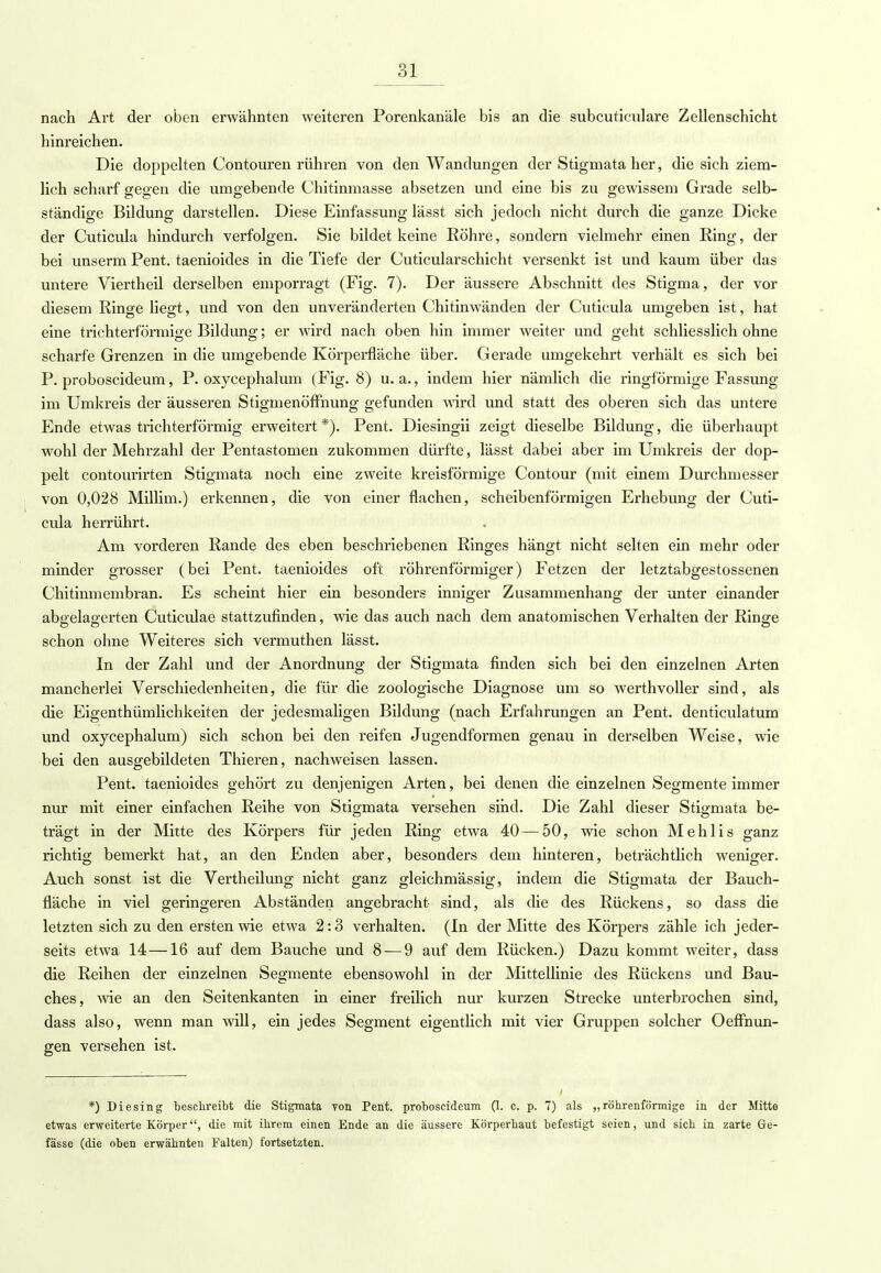 nach Art der oben erwähnten weiteren Porenkanäle bis an die subcuticulare Zellenschicht hinreichen. Die doppelten Contouren rühren von den Wandungen der Stigmata her, die sich ziem- lich scharf gegen die umgebende Chitinmasse absetzen und eine bis zu gewissem Grade selb- ständige Bildung darstellen. Diese Einfassung lässt sich jedoch nicht durch die ganze Dicke der Cuticula hindurch verfolgen. Sie bildet keine Röhre, sondern vielmehr einen Ring, der bei unserm Pent. taenioides in die Tiefe der Cuticularschicht versenkt ist und kaum über das untere Viertheil derselben emporragt (Fig. 7). Der äussere Abschnitt des Stigma, der vor diesem Ringe liegt, und von den unveränderten Chitinwänden der Cuticula umgeben ist, hat eine trichterförmige Bildung; er wird nach oben hin immer weiter und geht schliesslich ohne scharfe Grenzen in die umgebende Körperfläche über. Gerade umgekehrt verhält es sich bei P. proboscideum, P. oxycephalum (Fig. 8) u. a., indem hier nämlich die ringförmige Fassung im Umkreis der äusseren Stigmenöffnung gefunden wird und statt des oberen sich das untere Ende etwas trichterförmig erweitert *). Pent. Diesingii zeigt dieselbe Bildung, die überhaupt wohl der Mehrzahl der Pentastomen zukommen dürfte, lässt dabei aber im Umkreis der dop- pelt contourirten Stigmata noch eine zweite kreisförmige Contour (mit einem Durchmesser von 0,028 Millim.) erkennen, die von einer flachen, scheibenförmigen Erhebung der Cuti- cula herrührt. Am vorderen Rande des eben beschriebenen Ringes hängt nicht selten ein mehr oder minder grosser (bei Pent. taenioides oft röhrenförmiger) Fetzen der letztabgestossenen Chitinmembran. Es scheint hier ein besonders inniger Zusammenhang der unter einander aboelag-erten Cuticulae stattzufinden, wie das auch nach dem anatomischen Verhalten der Ringe schon ohne Weiteres sich vermuthen lässt. In der Zahl und der Anordnung der Stigmata finden sich bei den einzelnen Arten mancherlei Verschiedenheiten, die für die zoologische Diagnose um so werthvoller sind, als die Eigenthümlichkeiten der jedesmaligen Bildung (nach Erfahrungen an Pent. denticulatum und oxycephalum) sich schon bei den reifen Jugendformen genau in derselben Weise, wie bei den ausgebildeten Thieren, nachweisen lassen. Pent. taenioides gehört zu denjenigen Arten, bei denen die einzelnen Segmente immer nur mit einer einfachen Reihe von Stigmata versehen sind. Die Zahl dieser Stigmata be- trägt in der Mitte des Körpers für jeden Ring etwa 40 — 50, wie schon Mehlis ganz richtig bemerkt hat, an den Enden aber, besonders dem hinteren, beträchtlich weniger. Auch sonst ist die Vertheilung nicht ganz gleichmässig, indem die Stigmata der Bauch- fläche in viel geringeren Abständen angebracht sind, als die des Rückens, so dass die letzten sich zu den ersten wie etwa 2:3 verhalten. (In der Mitte des Körpers zähle ich jeder- seits etwa 14—16 auf dem Bauche und 8 — 9 auf dem Rücken.) Dazu kommt weiter, dass die Reihen der einzelnen Segmente ebensowohl in der Mittellinie des Rückens und Bau- ches, wie an den Seitenkanten in einer freilich nur kurzen Strecke unterbrochen sind, dass also, wenn man will, ein jedes Segment eigentlich mit vier Gruppen solcher Oeflhun- gen versehen ist. *) Diesing beschreibt die Stigmata von Pent. proboscideum (1. c. p. 7) als „röhrenförmige in der Mitte etwas erweiterte Körper, die mit ihrem einen Ende an die äussere Körperhaut befestigt seien, und sich in zarte Ge- fässe (die oben erwähnten Falten) fortsetzten.