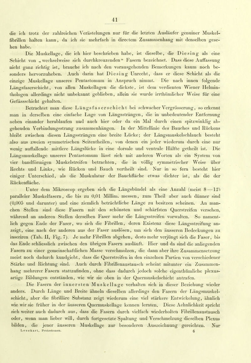 die ich trotz der zahlreichen Verästelungen nur für die letzten Ausläufer genuiner Muskel- fibrillen halten kann, da ich sie mehrfach in directem Zusammenhang mit denselben gese- hen habe. Die Muskellage, die ich hier beschrieben habe, ist dieselbe, die Die sing als eine Schicht von „ wechselweise sich durchkreuzenden Fasern bezeichnet. Dass diese Auffassung nicht ganz richtig ist, brauche ich nach den vorausgehenden Bemerkungen kaum noch be- sonders hervorzuheben. Auch darin hat Diesing Unrecht, dass er diese Schicht als die einzige Muskellage unseres Pentastomum in Anspruch nimmt. Die nach innen folgende Längsfaserschicht, von allen Muskellagen die dickste, ist dem verdienten Wiener Helmin- thologen allerdings nicht unbekannt geblieben, allein sie wurde irrthümlicher Weise für eine Gefässschicht gehalten. Betrachtet man diese Längsfaserschicht bei schwacher Vergrösserung, so erkennt man in derselben eine einfache Lage von Längssträngen, die in unbedeutender Entfernung neben einander herablaufen und auch hier oder da ein Mal durch einen spitzwinklig ab- gehenden Verbindungsstrang zusammenhängen. In der Mittellinie des Bauches und Rückens bleibt zwischen diesen Längssträngen eine breite Lücke; der Längsmuskelschlauch besteht ,also aus zweien symmetrischen Seitentheilen, von denen ein jeder wiederum durch eine nur wenig auffallende mittlere Längslücke in eine dorsale und ventrale Hälfte getheilt ist. Die Längsmuskellage unseres Pentastomum lässt sich mit anderen Worten als ein System von vier bandförmigen Muskelstreifen betrachten, die in völlig symmetrischer Weise über Rechts und Links, wie Rücken und Bauch vertheilt sind. Nur in so fern besteht hier einiger Unterschied, als die Muskulatur der Bauchfläche etwas dichter ist, als die der Rückenfläche. Unter dem Mikroscop ergeben sich die Längsbündel als eine Anzahl (meist 8 — 12l paralleler Muskelfasern, die bis zu 0,01 Millim. messen, zum Theil aber auch dünner sind (0,005 und darunter) und eine ziemlich beträchtliche Länge zu besitzen scheinen. An man- chen Stellen sind diese Fasern mit den schönsten und schärfsten Querstreifen versehen, während an anderen Stellen derselben Faser mehr die Längsstreifen vorwalten. So nament- lich gegen Ende der Faser, wo sich die Fibrillen, deren Existenz diese Längsstreifung an- zeigt, eine nach der anderen aus der Faser auslösen, um sich den äusseren Bedeckungen zu. inseriren (Tab. II, Fig. 7). Je mehr Fibrillen abgehen, desto mehr verjüngt sich die Faser, bis das Ende schliesslich zwischen den übrigen Fasern ausläuft. Hier und da sind die anliegenden Fasern zu einer gemeinschaftlichen Masse verschmolzen, die dann aber ihre Zusammensetzung meist noch dadurch kundgiebt, dass die Querstreifen in den einzelnen Partien von verschiedener Stärke und Richtung sind. Auch durch Fibrillenaustausch scheint mitunter ein Zusammen- hang mehrerer Fasern stattzufinden, ohne dass dadurch jedoch solche eigenthümliche plexus- artige Bildungen entständen, wie wir sie oben in der Quermuskelschicht antrafen. Die Fasern der innersten Muskellage verhalten sich in dieser Beziehung wieder anders. Durch Länge und Breite ähneln dieselben allerdings den Fasern der Längsmuskel- schicht, aber die fibrilläre Substanz zeigt wiederum eine viel stärkere Entwickelung, ähnlich wie wir sie früher in der äusseren Quermuskellage kennen lernten. Diese Aehnlichkeit spricht sich weiter auch dadurch aus, dass die Fasern durch vielfach wiederholten Fibrillenaustausch oder, wenn man lieber will, durch fortgesetzte Spaltung und Verschmelzung dieselben Plexus bilden, die jener äusseren Muskellage zur besonderen Auszeichnung gereichten. Nur Leuckart, Pentastomen. Q