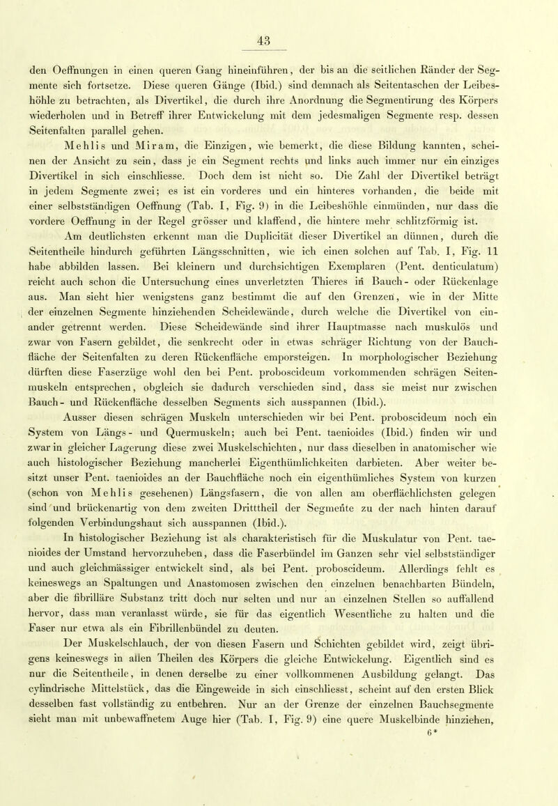 den Oeffnungen in einen queren Gang hineinführen, der bis an die seitlichen Ränder der Seg- mente sich fortsetze. Diese queren Gänge (Ibid.) sind demnach als Seitentaschen der Leibes- höhle zu betrachten, als Divertikel, die durch ihre Anordnung die Segraentirung des Körpers wiederholen und in Betreff ihrer Entwickelung mit dem jedesmaligen Segmente resp. dessen Seitenfalten parallel gehen. Mehlis und Mir am, die Einzigen, wie bemerkt, die diese Bildung kannten, schei- nen der Ansicht zu sein, dass je ein Segment rechts und links auch immer nur ein einziges Divertikel in sich einschliesse. Doch dem ist nicht so. Die Zahl der Divertikel beträgt in jedem Segmente zwei; es ist ein vorderes und ein hinteres vorhanden, die beide mit einer selbstständigen Oeffnung (Tab. I, Fig. 9) in die Leibeshöhle einmünden, nur dass die vordere Oeffnung; in der Regel grösser und klaffend, die hintere mehr schlitzförmig; ist. Am deutlichsten erkennt man die Duplicität dieser Divertikel an dünnen, durch die Seitentheile hindurch geführten Längsschnitten, wie ich einen solchen auf Tab. I, Fig. 11 habe abbilden lassen. Bei kleinern und durchsichtigen Exemplaren (Pent. denticulatum) reicht auch schon die Untersuchung; eines unverletzten Thieres in Bauch- oder Rückenlag;e aus. Man sieht hier wenigstens ganz bestimmt die auf den Grenzen, wie in der Mitte der einzelnen Segmente hinziehenden Scheidewände, durch welche die Divertikel von ein- ander getrennt werden. Diese Scheidewände sind ihrer Hauptmasse nach muskulös und zwar von Fasern gebildet, die senkrecht oder in etwas schräger Richtung von der Bauch- fläche der Seitenfalten zu deren Rückenfläche emporsteigen. In morphologischer Beziehung dürften diese Faserzüge wohl den bei Pent. proboscideum vorkommenden schrägen Seiten- muskeln entsprechen, obgleich sie dadurch verschieden sind, dass sie meist nur zwischen Bauch- und Rückenfläche desselben Segments sich ausspannen (Ibid.). Ausser diesen schrägen Muskeln unterschieden wir bei Pent. proboscideum noch ein System von Längs- und Quermuskeln; auch bei Pent. taenioides (Ibid.) finden wir und zwar in gleicher Lagerung diese zwei Muskelschichten, nur dass dieselben in anatomischer wie auch histologischer Beziehung mancherlei Eigentümlichkeiten darbieten. Aber weiter be- sitzt unser Pent. taenioides an der Bauchfläche noch ein eigenthümliches System von kurzen (schon von Mehlis gesehenen) Längsfasern, die von allen am oberflächlichsten gelegen sind und brückenartig von dem zweiten Dritttheil der Segmente zu der nach hinten darauf folgenden Verbindungshaut sich ausspannen (Ibid.). In histologischer Beziehung ist als charakteristisch für die Muskulatur von Pent. tae- nioides der Umstand hervorzuheben, dass die Faserbündel im Ganzen sehr viel selbstständiger und auch gleichmässiger entwickelt sind, als bei Pent. proboscideum. Allerdings fehlt es keineswegs an Spaltungen und Anastomosen zwischen den einzelnen benachbarten Bündeln, aber die fibrilläre Substanz tritt doch nur selten und nur an einzelnen Stellen so auffallend hervor, dass man veranlasst würde, sie für das eigentlich Wesentliche zu halten und die Faser nur etwa als ein Fibrillenbündel zu deuten. Der Muskelschlauch, der von diesen Fasern und Schichten gebildet wird, zeigt übri- gens keineswegs in allen Theilen des Körpers die gleiche Entwickelung. Eigentlich sind es nur die Seitentheile, in denen derselbe zu einer vollkommenen Ausbildung gelangt. Das cylindrische Mittelstück, das die Eingeweide in sich einschliesst, scheint auf den ersten Blick desselben fast vollständig zu entbehren. Nur an der Grenze der einzelnen Bauchsegmente sieht man mit unbewaffnetem Auge hier (Tab. I, Fig. 9) eine quere Muskelbinde hinziehen, 6*