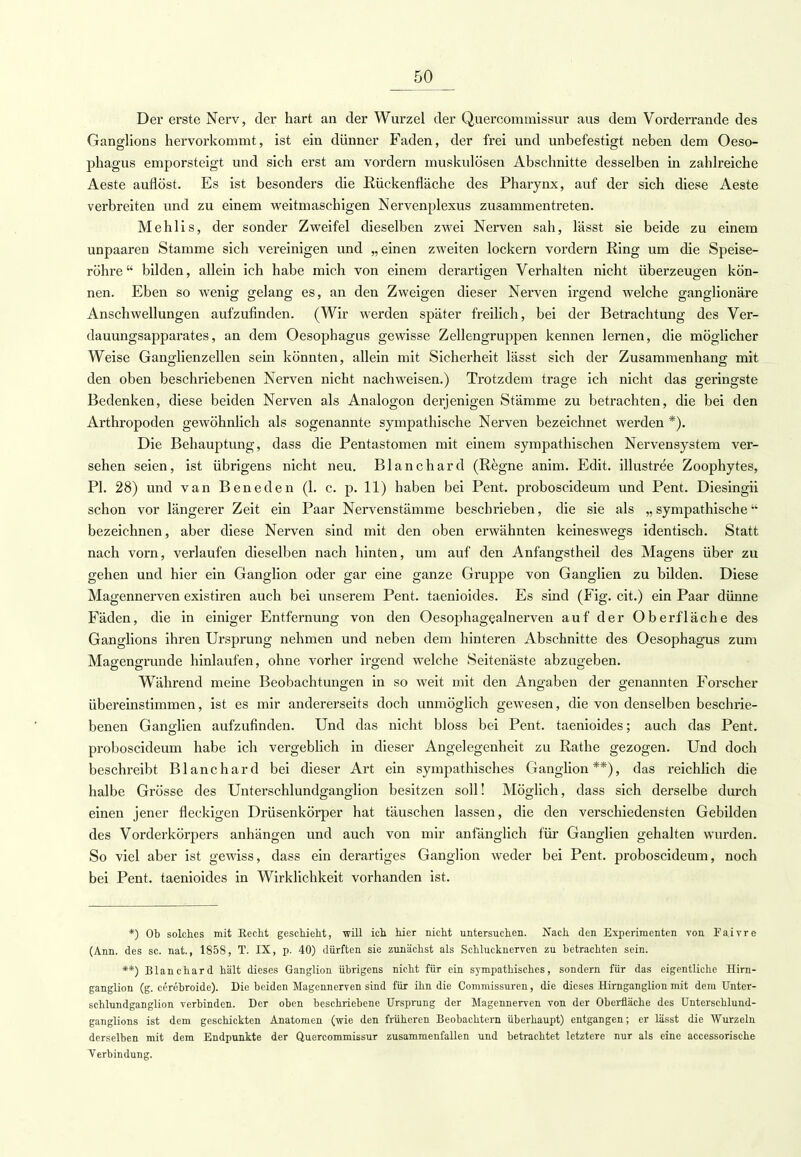 Der erste Nerv, der hart an der Wurzel der Quercommissur aus dem Vorderrande des Ganglions hervorkommt, ist ein dünner Faden, der frei und unbefestigt neben dem Oeso- phagus emporsteigt und sich erst am vordem muskulösen Abschnitte desselben in zahlreiche Aeste auflöst. Es ist besonders die Rückenfläche des Pharynx, auf der sich diese Aeste verbreiten und zu einem weitmaschigen Nervenplexus zusammentreten. Mehlis, der sonder Zweifel dieselben zwei Nerven sah, lässt sie beide zu einem unpaaren Stamme sich vereinigen und „einen zweiten lockern vordem Ring um die Speise- röhre  bilden, allein ich habe mich von einem derartigen Verhalten nicht überzeugen kön- nen. Eben so wenig gelang es, an den Zweigen dieser Nerven irgend welche ganglionäre Anschwellungen aufzufinden. (Wir werden später freilich, bei der Betrachtung des Ver- dauungsapparates, an dem Oesophagus gewisse Zellengruppen kennen lernen, die möglicher Weise Ganglienzellen sein könnten, allein mit Sicherheit lässt sich der Zusammenhang mit den oben beschriebenen Nerven nicht nachweisen.) Trotzdem trage ich nicht das geringste Bedenken, diese beiden Nerven als Analogon derjenigen Stämme zu betrachten, die bei den Arthropoden gewöhnlich als sogenannte sympathische Nerven bezeichnet werden *). Die Behauptung, dass die Pentastomen mit einem sympathischen Nervensystem ver- sehen seien, ist übrigens nicht neu. Blanchard (Regne anim. Edit. illustree Zoophytes, PI. 28) und van Beneden (1. c. p. 11) haben bei Pent. proboscideum und Pent. Diesingii schon vor längerer Zeit ein Paar Nervenstämme beschrieben, die sie als „ sympathische bezeichnen, aber diese Nerven sind mit den oben erwähnten keineswegs identisch. Statt nach vorn, verlaufen dieselben nach hinten, um auf den Anfangstheil des Magens über zu gehen und hier ein Ganglion oder gar eine ganze Gruppe von Ganglien zu bilden. Diese Magennerven existiren auch bei unserem Pent. taenioides. Es sind (Fig. cit.) ein Paar dünne Fäden, die in einiger Entfernung von den Oesophagealnerven auf der Oberfläche des Ganglions ihren Ursprung nehmen und neben dem hinteren Abschnitte des Oesophagus zum Magengrunde hinlaufen, ohne vorher irgend welche Seitenäste abzugeben. Während meine Beobachtungen in so weit mit den Angaben der genannten Forscher übereinstimmen, ist es mir andererseits doch unmöglich gewesen, die von denselben beschrie- benen Ganglien aufzufinden. Und das nicht bloss bei Pent. taenioides; auch das Pent. proboscideum habe ich vergeblich in dieser Angelegenheit zu Rathe gezogen. Und doch beschreibt Blanchard bei dieser Art ein sympathisches Ganglion**), das reichlich die halbe Grösse des Unterschlundganglion besitzen soll! Möglich, dass sich derselbe durch einen jener fleckigen Drüsenkörper hat täuschen lassen, die den verschiedensten Gebilden des Vorderkörpers anhängen und auch von mir anfänglich für Ganglien gehalten wurden. So viel aber ist gewiss, dass ein derartiges Ganglion weder bei Pent. proboscideum, noch bei Pent. taenioides in Wirklichkeit vorhanden ist. *) Ob solches mit Recht geschieht, will ich hier nicht untersuchen. Nach den Experimenten von Fa.ivre (Ann. des sc. nat., 1858, T. IX, p. 40) dürften sie zunächst als Schlucknerven zu betrachten sein. **) Blanchard hält dieses Ganglion übrigens nicht für ein sympathisches, sondern für das eigentliche Hirn- ganglion (g. cerebroide). Die beiden Magennerven sind für ihn die Commissuren, die dieses Hirnganglion mit dem Unter- schlundganglion verbinden. Der oben beschriebene Ursprung der Magennerven von der Oberfläche des Untersehlund- ganglions ist dem geschickten Anatomen (wie den früheren Beobachtern überhaupt) entgangen; er lässt die Wurzeln derselben mit dem Endpunkte der Quercommissur zusammenfallen und betrachtet letztere nur als eine accessorische Verbindung.