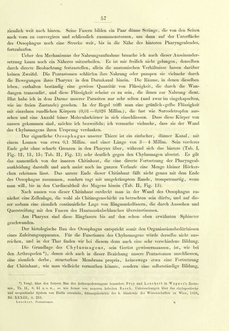 ziemlich weit nach hinten. Seine Fasern bilden ein Paar dünne Stränge, die von den Seiten nach vorn zu convergiren und schliesslich zusammenstossen, um dann auf der Unterfläche des Oesophagus noch eine Strecke weit, bis in die Nähe des hinteren Pharyngealendes, fortzulaufen. Ueber den Mechanismus der Nahrungsaufnahme brauche ich nach dieser Auseinander- setzung kaum noch ein Näheres mitzutheilen. Es ist mir freilich nicht gelungen, denselben durch directe Beobachtung festzustellen, allein die anatomischen Verhältnisse lassen darüber keinen Zweifel. Die Pentastomen schlürfen ihre Nahrung oder pumpen sie vielmehr durch die Bewegungen ihres Pharynx in den Darmkanal hinein. Die Räume, in denen dieselben leben, enthalten beständig eine gewisse Quantität von Flüssigkeit, die durch die Wan- dungen transsudirt, und diese Flüssigkeit scheint es zu sein, die ihnen zur Nahrung dient. Blut habe ich in dem Darme unserer Parasiten nur sehr selten (und zwar im eingekapselten, wie im freien Zustande) gesehen. In der Regel trifft man eine grünlich-gelbe Flüssigkeit mit einzelnen rundlichen Körpern (0,01 — 0,026 Millim.), die fast wie Sarcocletropfen aus- sehen und eine Anzahl feiner Molecularkörner in sich einschliessen. Dass diese Körper von aussen gekommen sind, möchte ich bezweifeln; ich vermuthe vielmehr, dass sie der Wand des Chylusmagens ihren Ursprung verdanken. Der eigentliche Oesophagus unserer Thiere ist ein einfacher, dünner Kanal, mit einem Lumen von etwa 0,1 Millim. und einer Länge von 3 — 4 Millim. Sein vorderes Ende geht ohne scharfe Grenzen in den Pharynx über, während sich das hintere (Tab. I, Fig. 12, 13, 15; Tab. II, Fig. 13) sehr deutlich gegen den Chylusmagen absetzt. Es gilt das namentlich von der inneren Chitinhaut, die eine directe Fortsetzung der Pharyngeal- auskleidung darstellt und auch meist noch im ganzen Verlaufe eine Menge kleiner Höcker- chen erkennen lässt. Das untere Ende dieser Chitinhaut fällt nicht genau mit dem Ende des Oesophagus zusammen, sondern ragt mit umgekrämptem Rande, trompetenartig, wenn man will, bis in den Cardiacaltheil des Magens hinein (Tab. II, Fig. 13). Nach aussen von dieser Chitinhaut entdeckt man in der Wand des Oesophagus zu- nächst eine Zellenlage, die wohl als Chitinogenschieht zu betrachten sein dürfte, und auf die- ser sodann eine ziemlich continuirliche Lage von Ringmuskelfasern, die durch Aussehen und Querstreifung mit den Fasern des Hautmuskelschlauches übereinstimmen. Am Pharynx sind diese Ringfasern bis auf den schon oben erwähnten Sphincter geschwunden. Der histologische Bau des Oesophagus entspricht somit den Organisationsbedürfnissen eines Zuleitungsapparates. Für die Functionen des Chylusmagens würde derselbe nicht aus- reichen, und in der That finden wir bei diesem denn auch eine sehr verschiedene Bildung. Die Grundlage des Chylusmagens, sein Gerüst gewissermaassen, ist, wie bei den Arthropoden *), denen sich auch in dieser Beziehung unsere Pentastomen anschliessen, eine ziemlich derbe, structurlose Membrana propria, keineswegs etwa eine Fortsetzung der Chitinhaut, wie man vielleicht vermuthen könnte, sondern eine selbstständige Bildung, *) Vergl. über den feinern Bau des Arthropodenmagens besonders Frey und Leuekart in Wagners Zooto- mie, TL.. II, S. 61 u. s. w., so wie ferner von neueren Arbeiten Bäsch, Untersuchungen über das chylopoetische und uropoetische System von Blatta orientalis, Sitzungsberichte der k. Akademie der Wissensehaften zu Wien, 1858r Bd. XXXIII, S. 234. Leuekart, Pentastomen. g