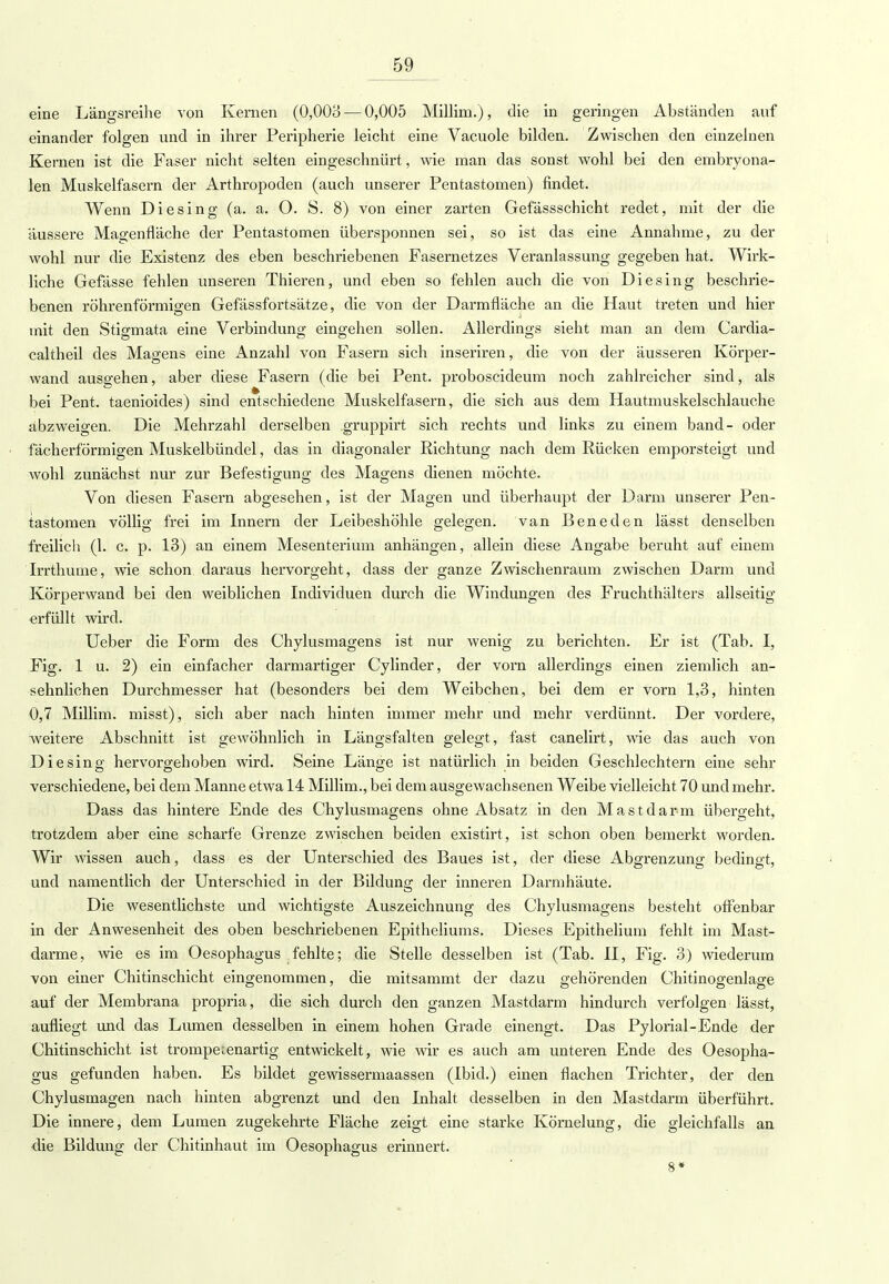 eine Längsreihe von Kernen (0,003—0,005 Millim.), die in geringen Abständen auf einander folgen und in ihrer Peripherie leicht eine Vacuole bilden. Zwischen den einzelnen Kernen ist die Faser nicht selten eingeschnürt, wie man das sonst wohl bei den embryona- len Muskelfasern der Arthropoden (auch unserer Pentastomen) findet. Wenn Diesing (a. a. O. S. 8) von einer zarten Gefässschicht redet, mit der die äussere Magenfläche der Pentastomen übersponnen sei, so ist das eine Annahme, zu der wohl nur die Existenz des eben beschriebenen Fasernetzes Veranlassung gegeben hat. Wirk- liche Gefässe fehlen unseren Thieren, und eben so fehlen auch die von Diesing beschrie- benen röhrenförmigen Gefässfortsätze, die von der Darmfläche an die Haut treten und hier mit den Stigmata eine Verbindung eingehen sollen. Allerdings sieht man an dem Cardia- caltheil des Magens eine Anzahl von Fasern sich inseriren, die von der äusseren Körper- wand ausgehen, aber diese Fasern (die bei Pent. proboscideum noch zahlreicher sind, als bei Pent. taenioides) sind entschiedene Muskelfasern, die sich aus dem Hautmuskelschlauche abzweigen. Die Mehrzahl derselben gruppirt sich rechts und links zu einem band- oder fächerförmigen Muskelbündel, das in diagonaler Richtung nach dem Rücken emporsteigt und wohl zunächst nur zur Befestigung des Magens dienen möchte. Von diesen Fasern abgesehen, ist der Magen und überhaupt der Darm unserer Pen- tastomen völlig frei im Innern der Leibeshöhle gelegen, van Beneden lässt denselben freilich (1. c. p. 13) an einem Mesenterium anhängen, allein diese Angabe beruht auf einem Irrthume, wie schon daraus hervorgeht, dass der ganze Zwischenraum zwischen Darm und Körperwand bei den weiblichen Individuen durch die Windungen des Fruchthälters allseitig erfüllt wird. Ueber die Form des Chylusmagens ist nur wenig zu berichten. Er ist (Tab. I, Fig. 1 u. 2) ein einfacher darmartiger Cylinder, der vorn allerdings einen ziemlich an- sehnlichen Durchmesser hat (besonders bei dem Weibchen, bei dem er vorn 1,3, hinten 0,7 Millim. misst), sich aber nach hinten immer mehr und mehr verdünnt. Der vordere, weitere Abschnitt ist gewöhnlich in Längsfalten gelegt, fast canelirt, wie das auch von Diesing hervorgehoben wird. Seine Länge ist natürlich in beiden Geschlechtern eine sehr verschiedene, bei dem Manne etwa 14 Millim., bei dem ausgewachsenen Weibe vielleicht 70 und mehr. Dass das hintere Ende des Chylusmagens ohne Absatz in den Mastdarm übergeht, trotzdem aber eine scharfe Grenze zwischen beiden existirt, ist schon oben bemerkt worden. Wir wissen auch, dass es der Unterschied des Baues ist, der diese Abgrenzung bedins-t, und namentlich der Unterschied in der Bildung der inneren Darm häute. Die wesentlichste und wichtigste Auszeichnung des Chylusmagens besteht offenbar in der Anwesenheit des oben beschriebenen Epitheliums. Dieses Epithelium fehlt im Mast- darme, wie es im Oesophagus fehlte; die Stelle desselben ist (Tab. II, Fig. 3) wiederum von einer Chitinschicht eingenommen, die mitsammt der dazu gehörenden Chitinogenlage auf der Membrana propria, die sich durch den ganzen Mastdarm hindurch verfolgen lässt, aufliegt und das Lumen desselben in einem hohen Grade einengt. Das Pylorial-Ende der Chitinschicht ist trompecenartig entwickelt, wie wir es auch am unteren Ende des Oesopha- gus gefunden haben. Es bildet gewissermaassen (Ibid.) einen flachen Trichter, der den Chylusmagen nach hinten abgrenzt und den Inhalt desselben in den Mastdarm überführt. Die innere, dem Lumen zugekehrte Fläche zeigt eine starke Körnelung, die gleichfalls an. die Bildung der Chitinhaut im Oesophagus erinnert. 8*