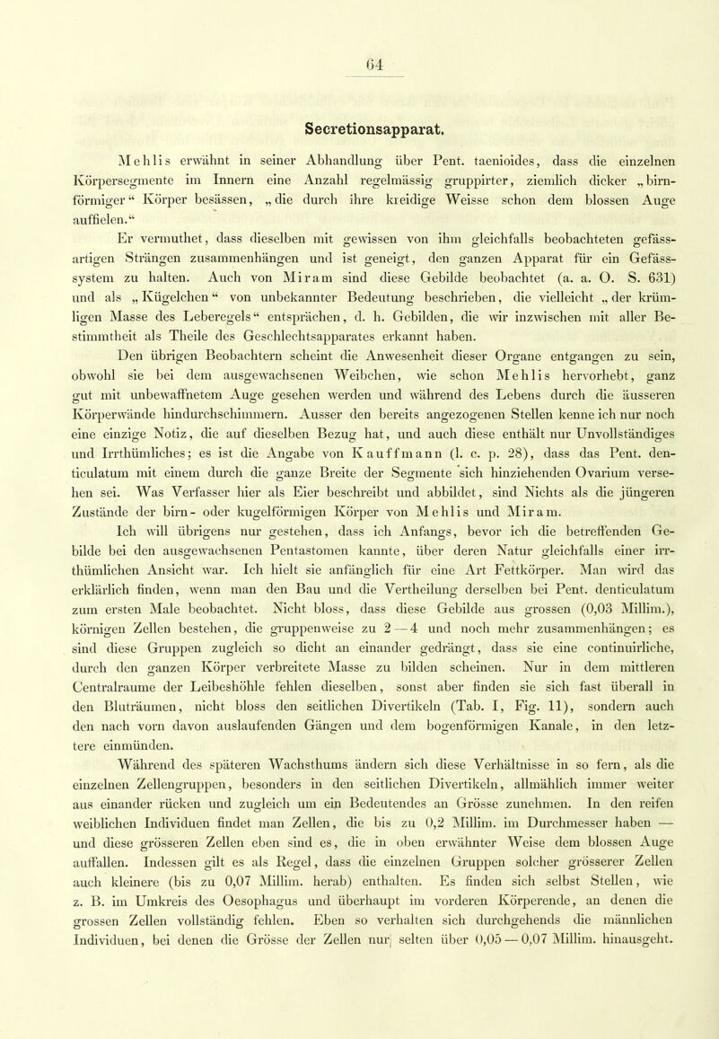 Secretionsapparat. Mehlis erwähnt in seiner Abhandlung über Pent. taenioides, dass die einzelnen Körpersegmente im Innern eine Anzahl regelmässig gruppirter, ziemlich dicker „birn- förmiger Körper besässen, „die durch ihre kreidige Weisse schon dem blossen Auge auffielen. Er vermuthet, class dieselben mit gewissen von ihm gleichfalls beobachteten gefäss- artigen Strängen zusammenhängen und ist geneigt, den ganzen Apparat für ein Gefäss- system zu halten. Auch von Mir am sind diese Gebilde beobachtet (a. a. O. S. 631) und als „ Kügelchen von unbekannter Bedeutung beschrieben, die vielleicht „ der krüm- ligen Masse des Leberegels entsprächen, d. h. Gebilden, die wir inzwischen mit aller Be- stimmtheit als Theile des Geschlechtsapparates erkannt haben. Den übrigen Beobachtern scheint die Anwesenheit dieser Organe entgangen zu sein, obwohl sie bei dem ausgewachsenen Weibchen, wie schon Mehlis hervorhebt, ganz gut mit unbewaffnetem Auge gesehen werden und während des Lebens durch die äusseren Körperwände hindurchschimmern. Ausser den bereits angezogenen Stellen kenne ich nur noch eine einzige Notiz, die auf dieselben Bezug hat, und auch diese enthält nur Unvollständiges und Irrthümliches; es ist die Angabe von K auf f mann (1. c. p. 28), dass das Pent. den- ticulatum mit einem durch die ganze Breite der Segmente sich hinziehenden Ovarium verse- hen sei. Was Verfasser hier als Eier beschreibt und abbildet , sind Nichts als die jüngeren Zustände der birn- oder kugelförmigen Körper von Mehlis und Mir am. Ich will übrigens nur gestehen, dass ich Anfangs, bevor ich die betreffenden Ge- bilde bei den ausgewachsenen Pentastomen kannte, über deren Natur gleichfalls einer irr- thümlichen Ansicht war. Ich hielt sie anfänglich für eine Art Fettkörper. Man wird das erklärlich finden, wenn man den Bau und die Vertheilung derselben bei Pent. denticulatum zum ersten Male beobachtet. Nicht bloss, dass diese Gebilde aus grossen (0,03 Millim.), körnigen Zellen bestehen, die gruppenweise zu 2 — 4 und noch mehr zusammenhängen; es sind diese Gruppen zugleich so dicht an einander gedrängt, dass sie eine continuirliche, durch den ganzen Körper verbreitete Masse zu bilden scheinen. Nur in dem mittleren Centralraume der Leibeshöhle fehlen dieselben, sonst aber finden sie sich fast überall in den Bluträumen, nicht bloss den seitlichen Divertikeln (Tab. I, Fig. 11), sondern auch den nach vorn davon auslaufenden Gängen und dem bogenförmigen Kanäle, in den letz- tere einmünden. Während des späteren Wachsthums ändern sich diese Verhältnisse in so fern, als die einzelnen Zellengruppen, besonders in den seitlichen Divertikeln, allmählich immer weiter aus einander rücken und zugleich um ein Bedeutendes an Grösse zunehmen. In den reifen weiblichen Individuen findet man Zellen, die bis zu 0,2 Millim. im Durchmesser haben — und diese grösseren Zellen eben sind es, die in oben erwähnter Weise dem blossen Auge auffallen. Indessen gilt es als Regel, dass die einzelnen Gruppen solcher grösserer Zellen auch kleinere (bis zu 0,07 Millim. herab) enthalten. Es finden sich selbst Stellen, wie z. B. im Umkreis des Oesophagus und überhaupt im vorderen Körperende, an denen die grossen Zellen vollständig fehlen. Eben so verhalten sich durchgehends die männlichen Individuen, bei denen die Grösse der Zellen nur! selten über 0,05 — 0,07 Millim. hinausgeht.