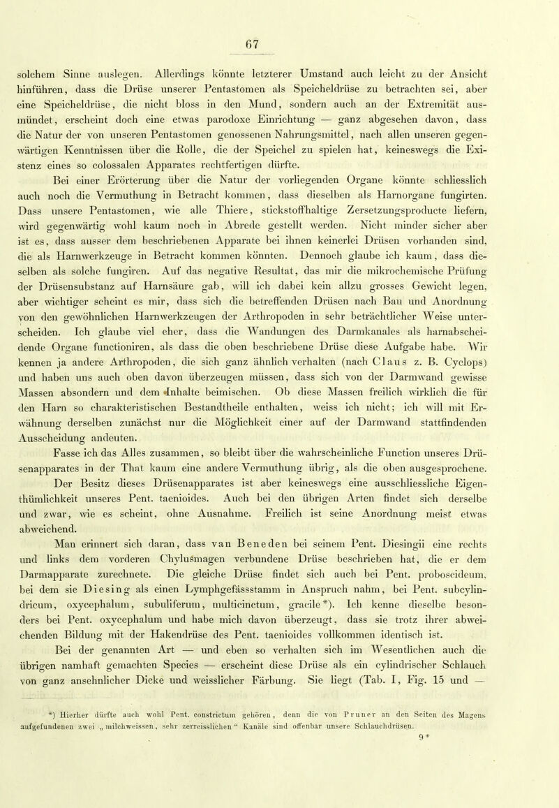 solchem Sinne auslegen. Allerdings könnte letzterer Umstand auch leicht zu der Ansicht hinführen, dass die Drüse unserer Pentastomen als Speicheldrüse zu betrachten sei, aber eine Speicheldrüse, die nicht bloss in den Mund, sondern auch an der Extremität aus- mündet, erscheint doch eine etwas parodoxe Einrichtung — ganz abgesehen davon, dass die Natur der von unseren Pentastomen genossenen Nahrungsmittel, nach allen unseren gegen- wärtigen Kenntnissen über die Rolle, die der Speichel zu spielen hat, keineswegs die Exi- stenz eines so colossalen Apparates rechtfertigen dürfte. Bei einer Erörterung über die Natur der vorliegenden Organe könnte schliesslich auch noch die Vermuthung in Betracht kommen, dass dieselben als Harnorgane fungirten. Dass unsere Pentastomen, wie alle Thiere, stickstoffhaltige Zersetzungsproducte liefern, wird gegenwärtig wohl kaum noch in Abrede gestellt werden. Nicht minder sicher aber ist es, dass ausser dem beschriebenen Apparate bei ihnen keinerlei Drüsen vorhanden sind, die als Harnwerkzeuge in Betracht kommen könnten. Dennoch glaube ich kaum, dass die- selben als solche fungiren. Auf das negative Resultat, das mir die mikrochemische Prüfung der Drüsensubstanz auf Harnsäure gab, will ich dabei kein allzu grosses Gewicht legen, aber wichtiger scheint es mir, dass sich die betreffenden Drüsen nach Bau und Anordnung von den gewöhnlichen Harnwerkzeugen der Arthropoden in sehr beträchtlicher Weise unter- scheiden. Ich glaube viel eher, dass die Wandungen des Darmkanales als harnabschei- dende Organe functioniren, als dass die oben beschriebene Drüse diese Aufgabe habe. Wir kennen ja andere Arthropoden, die sich ganz ähnlich verhalten (nach Claus z. B. Cyclops) und haben uns auch oben davon überzeugen müssen, dass sich von der Darmwand gewisse Massen absondern und dem »Inhalte beimischen. Ob diese Massen freilich wirklich die für den Harn so charakteristischen Bestandtheile enthalten, weiss ich nicht; ich will mit Er- wähnung derselben zunächst nur die Möglichkeit einer auf der Darmwand stattfindenden Ausscheidung andeuten. Fasse ich das Alles zusammen, so bleibt über die wahrscheinliche Function unseres Drü- senapparates in der That kaum eine andere Vermuthung übrig, als die oben ausgesprochene. Der Besitz dieses Drüsenapparates ist aber keineswegs eine ausschliessliche Eigen- thümlichkeit unseres Pent. taenioides. Auch bei den übrigen Arten findet sich derselbe und zwar, wie es scheint, ohne Ausnahme. Freilich ist seine Anordnung meist etwas abweichend. Man erinnert sich daran, dass van Beneden bei seinem Pent. Diesingii eine rechts und links dem vorderen Chylusmagen verbundene Drüse beschrieben hat, die er dem Darmapparate zurechnete. Die gleiche Drüse findet sich auch bei Pent. proboscideum, bei dem sie Diesing als einen Lymphgefässstamm in Anspruch nahm, bei Pent. subcylin- dricum, oxycephalum, subuliferum, multicinctum, gracile*). Ich kenne dieselbe beson- ders bei Pent. oxycephalum und habe mich davon überzeugt , dass sie trotz ihrer abwei- chenden Bildung mit der Hakendrüse des Pent. taenioides vollkommen identisch ist. Bei der genannten Art — und eben so verhalten sich im Wesentlichen auch die übrigen namhaft gemachten Species — erscheint diese Drüse als ein cylindrischer Schlauch von ganz ansehnlicher Dicke und weisslicher Färbung. Sie liegt (Tab. I, Fig. 15 und — *) Hierher dürfte auch wohl Pent. constrictum gehören, denn die von Pruner an den Seiten des Magens aufgefundenen zwei „ 7mlchweissen, sehr zerreisslichen  Kanäle sind offenbar unsere Schlauchdrüsen. 9*