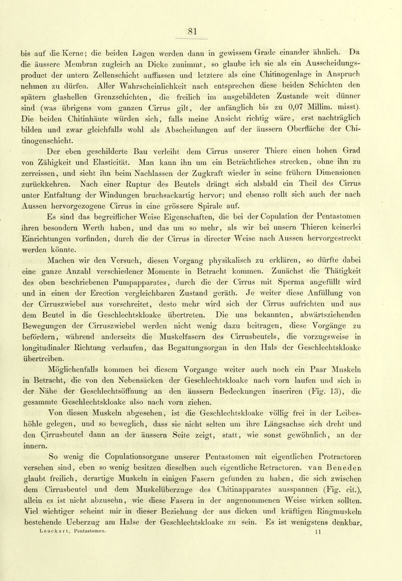 bis auf die Kerne; die beiden Lagen werden dann in gewissem Grade einander ähnlich. Da die äussere Membran zugleich an Dicke zunimmt, so glaube ich sie als ein Ausscheidungs- product der untern Zellenschicht auffassen und letztere als eine Chitinogenlage in Anspruch nehmen zu dürfen. Aller Wahrscheinlichkeit nach entsprechen diese beiden Schichten den spätem glashellen Grenzschichten, die freilich im ausgebildeten Zustande weit dünner sind (was übrigens vom ganzen Cirrus gilt, der anfänglich bis zu 0,07 Millim. misst). Die beiden Chitinhäute würden sich, falls meine Ansicht richtig wäre, erst nachträglich bilden und zwar gleichfalls wohl als Abscheidungen auf der äussern Oberfläche der Chi- tinogenschicht. Der eben geschilderte Bau verleiht dem Cirrus unserer Thiere einen hohen Grad von Zähigkeit und Elasticität. Man kann ihn um ein Beträchtliches strecken, ohne ihn zu zerreissen, und sieht ihn beim Nachlassen der Zugkraft wieder in seine frühern Dimensionen zurückkehren. Nach einer Ruptur des Beutels drängt sich alsbald ein Theil des Cirrus unter Entfaltung der Windungen bruchsackartig hervor; und ebenso rollt sich auch der nach Aussen hervorgezogene Cirrus in eine grössere Spirale auf. Es sind das begreiflicher Weise Eigenschaften, die bei der Copulation der Pentastomen ihren besondern Werth haben, und das um so mehr, als wir bei unsern Thieren keinerlei Einrichtungen vorfinden, durch die der Cirrus in directer Weise nach Aussen hervorgestreckt werden könnte. Machen wir den Versuch, diesen Vorgang physikalisch zu erklären, so dürfte dabei eine ganze Anzahl verschiedener Momente in Betracht kommen. Zunächst die Thätigkeit des oben beschriebenen Pumpapparates, durch die der Cirrus mit Sperma angefüllt wird und in einen der Erection vergleichbaren Zustand geräth. Je weiter diese Anfüllung von der Cirruszwiebel aus vorschreitet, desto mehr wird sich der Cirrus aufrichten und aus dem Beutel in die Geschlechtskloake übertreten. Die uns bekannten, abwärtsziehenden Bewegungen der Cirruszwiebel werden nicht wenig dazu beitragen, diese Vorgänge zu befördern, während anderseits die Muskelfasern des Cirrusbeutels, die vorzugsweise in longitudinaler Richtung verlaufen, das Begattungsorgan in den Hals der Geschlechtskloake übertreiben. Möglichenfalls kommen bei diesem Vorgange weiter auch noch ein Paar Muskeln in Betracht, die von den Nebensäcken der Geschlechtskloake nach vorn laufen und sich in der Nähe der Geschlechtsöffnung an den äussern Bedeckungen inseriren (Fig. 13), die gesammte Geschlechtskloake also nach vorn ziehen. Von diesen Muskeln abgesehen, ist die Geschlechtskloake völlig frei in der Leibes- höhle gelegen, und so beweglich, dass sie nicht selten um ihre Längsachse sich dreht und den Cirrusbeutel dann an der äussern Seite zeigt, statt, wie sonst gewöhnlich, an der innern. So wenig die Copulationsorgane unserer Pentastomen mit eigentlichen Protractoren versehen sind, eben sowenig besitzen dieselben auch eigentliche Retractoren. van Beneden glaubt freilich, derartige Muskeln in einigen Fasern gefunden zu haben, die sich zwischen dem Cirrusbeutel und dem Muskelüberzuge des Chitinapparates ausspannen (Fig. cit.), allein es ist nicht abzusehn, wie diese Fasern in der angenommenen Weise wirken sollten. Viel wichtiger scheint mir in dieser Beziehung der aus dicken und kräftigen Ringmuskeln bestehende Ueberzug am Halse der Geschlechtskloake zu sein. Es ist wenigstens denkbar, Leuckart, Pentastomen. \\