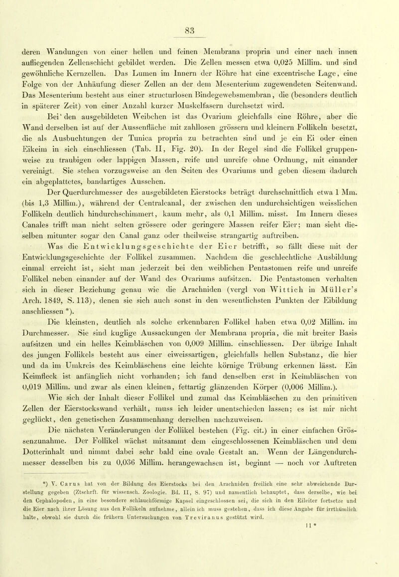 deren Wandungen von einer hellen und feinen Membrana propria und einer nach innen aufliegenden Zellenschicht gebildet werden. Die Zellen messen etwa 0,025 Millim. und sind gewöhnliche Kernzellen. Das Lumen im Innern der Röhre hat eine excentrische Lage, eine Folge von der Anhäufung dieser Zellen an der dem Mesenterium zugewendeten Seitenwand. Das Mesenterium besteht aus einer structurlosen Bindegewebsmembran, die (besonders deutlich in späterer Zeit) von einer Anzahl kurzer Muskelfasern durchsetzt wird. Bei' den ausgebildeten Weibchen ist das Ovarium gleichfalls eine Röhre, aber die Wand derselben ist auf der Aussenfläche mit zahllosen grössern und kleinern Follikeln besetzt, die als Ausbuchtungen der Tunica propria zu betrachten sind und je ein Ei oder einen Eikeim in sich einschliessen (Tab. II, Fig. 20). In der Regel sind die Follikel gruppen- weise zu traubigen oder lappigen Massen, reife und unreife ohne Ordnung, mit einander vereinigt. Sie stehen vorzugsweise an den Seiten des Ovariums und geben diesem dadurch ein abgeplattetes, bandartiges Aussehen. Der Querdurchmesser des ausgebildeten Eierstocks beträgt durchschnittlich etwa 1 Mm. (bis 1,3 Millim.), während der Centralcanal, der zwischen den undurchsichtigen weisslichen Follikeln deutlich hindurchschimmert, kaum mehr, als 0,1 Millim. misst. Im Innern dieses Canales trifft man nicht selten grössere oder geringere Massen reifer Eier; man sieht die- selben mitunter sogar den Canal ganz oder theilweise strangartig auftreiben. O O OD Was die Entwicklungsgeschichte der Eier betrifft, so fällt diese mit der Entwicklungsgeschichte der Follikel zusammen. Nachdem die geschlechtliche Ausbildung einmal erreicht ist, sieht man jederzeit bei den weiblichen Pentastomen reife und unreife Follikel neben einander auf der Wand des Ovariums aufsitzen. Die Pentastomen verhalten sich in dieser Beziehung genau wie die Arachniden (vergl von Wittich in Müller's Arch. 1849, S. 113), denen sie sich auch sonst in den wesentlichsten Punkten der Eibildung anschliessen *). Die kleinsten, deutlich als solche erkennbaren Follikel haben etwa 0,02 Millim. im Durchmesser. Sie sind kuglige Aussackungen der Membrana propria, die mit breiter Basis aufsitzen und ein helles Keimbläschen von 0,009 Millim. einschliessen. Der übrige Inhalt des jungen Follikels besteht aus einer eiweissartigen, gleichfalls hellen Substanz, die hier \md da im Umkreis des Keimbläschens eine leichte körnige Trübung erkennen lässt. Ein Keimfleck ist anfänglich nicht vorhanden; ich fand denselben erst in Keimbläschen von 0,019 Millim. und zwar als einen kleinen, fettartig glänzenden Körper (0,006 Millim.). Wie sich der Inhalt dieser Follikel und zumal das Keimbläschen zu den primitiven Zellen der Eierstockswand verhält, muss ich leider unentschieden lassen; es ist mir nicht geglückt, den genetischen Zusammenhang derselben nachzuweisen. Die nächsten Veränderungen der Follikel bestehen (Fig. cit.) in einer einfachen Grös- senzunahme. Der Follikel wächst mitsammt dem eingeschlossenen Keimbläschen und dem Dotterinhalt und nimmt dabei sehr bald eine ovale Gestalt an. Wenn der Längendurch- messer desselben bis zu 0,036 Millim. herangewachsen ist, beginnt — noch vor Auftreten *) V. Carus hat von der Bildung des Eierstocks bei den Arachniden freilich eine sehr abweichende Dar- stellung gegeben (Ztschrft. für wissensch. Zoologie. Bd. II, S. 97) und namentlich behauptet, dass derselbe, wie bei den Cephalopoden, in eine besondere schlauchförmige Kapsel eingeschlossen sei, die sich in den Eileiter fortsetze und die Eier nach ihrer Lösung aus den Follikeln aufnehme, allein ich muss gestehen, dass ich diese Angabe für irrthümlich halte, obwohl sie durch die frühern Untersuchungen von Treviranus gestützt wird. 11*