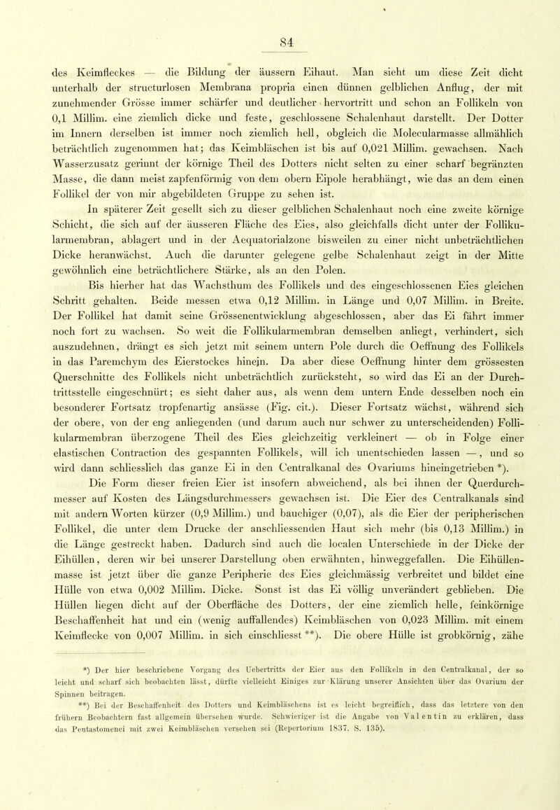 des Keimfleckes — die Bildung der äussern Eihaut. Man sieht um diese Zeit dicht unterhalb der structurlosen Membrana propria einen dünnen gelblichen Anflug, der mit zunehmender Grösse immer schärfer und deutlicher hervortritt und schon an Follikeln von 0,1 Millim. eine ziemlich dicke und feste, geschlossene Schalenhaut darstellt. Der Dotter im Innern derselben ist immer noch ziemlich hell, obgleich die Molecularmasse allmählich beträchtlich zugenommen hat; das Keimbläschen ist bis auf 0,021 Millim. gewachsen. Nach Wasserzusatz gerinnt der körnige Theil des Dotters nicht selten zu einer scharf begränzten Masse, die dann meist zapfenförmig von dem obern Eipole herabhängt, wie das andern einen Follikel der von mir abgebildeten Gruppe zu sehen ist. In späterer Zeit gesellt sich zu dieser gelblichen Schalenhaut noch eine zweite körnige Schicht, die sich auf der äusseren Fläche des Eies, also gleichfalls dicht unter der Folliku- larmembran, ablagert und in der Aequatorialzone bisweilen zu einer nicht unbeträchtlichen Dicke heranwächst. Auch die darunter gelegene gelbe Schalenhaut zeigt in der Mitte gewöhnlich eine beträchtlichere Stärke, als an den Polen. Bis hierher hat das Wachsthum des Follikels und des eingeschlossenen Eies gleichen Schritt gehalten. Beide messen etwa 0,12 Millim. in Länge und 0,07 Millim. in Breite. Der Follikel hat damit seine Grössenentwicklung abgeschlossen, aber das Ei fährt immer noch fort zu wachsen. So weit die Follikularmembran demselben anliegt, verhindert, sich auszudehnen, drängt es sich jetzt mit seinem untern Pole durch die Oeffnung des Follikels in das Paremchym des Eierstockes hinein. Da aber diese Oeffnung hinter dem grossesten Querschnitte des Follikels nicht unbeträchtlich zurücksteht, so wird das Ei an der Durch- trittsstelle eingeschnürt; es sieht daher aus, als wenn dem untern Ende desselben noch ein besonderer Fortsatz tropfenartig ansässe (Fig. cit.). Dieser Fortsatz wächst, während sich der obere, von der eng anliegenden (und darum auch nur schwer zu unterscheidenden) Folli- kularmembran überzogene Theil des Eies gleichzeitig verkleinert — ob in Folge einer elastischen Contraction des gespannten Follikels, will ich unentschieden lassen —, und so wird dann schliesslich das ganze Ei in den Centralkanal des Ovariums hineingetrieben *). Die Form dieser freien Eier ist insofern abweichend, als bei ihnen der Querdurch- messer auf Kosten des Längsdurchmessers gewachsen ist. Die Eier des Centraikanals sind mit andern Worten kürzer (0,9 Millim.) und bauchiger (0,07), als die Eier der peripherischen Follikel, die unter dem Drucke der anschliessenden Haut sich mehr (bis 0,13 Millim.) in die Länge gestreckt haben. Dadurch sind auch die localen Unterschiede in der Dicke der Eihüllen, deren wir bei unserer Darstellung oben erwähnten, hin weggefallen. Die Eihüllen- masse ist jetzt über die ganze Peripherie des Eies gleichmässig verbreitet und bildet eine Hülle von etwa 0,002 Millim. Dicke. Sonst ist das Ei völlig unverändert geblieben. Die Hüllen liegen dicht auf der Oberfläche des Dotters, der eine ziemlich helle, feinkörnige Beschaffenheit hat und ein (wenig auffallendes) Keimbläschen von 0,023 Millim. mit einem Keimflecke von 0,007 Millim. in sich einschliesst **), Die obere Hülle ist grobkörnig, zähe *) Der hier beschriebene Vorgang des Uebertritts der Eier aus den Follikeln in den Centralkanal, der so leicht und scharf sich beobachten lässt, dürfte vielleicht Einiges zur Klärung unserer Ansichten über das Ovarium der Spinnen beitragen. **) Bei der Beschaffenheit des Dotters und Keimbläschens ist es leicht begreiflich, dass das letztere von den frühern Beobachtern fast allgemein übersehen wurde. Schwieriger ist die Angabe von Valentin zu erklären, dass das Peutastomcnei mit zwei Keimbläschen versehen sei (Repertorium 1837. S. 135).