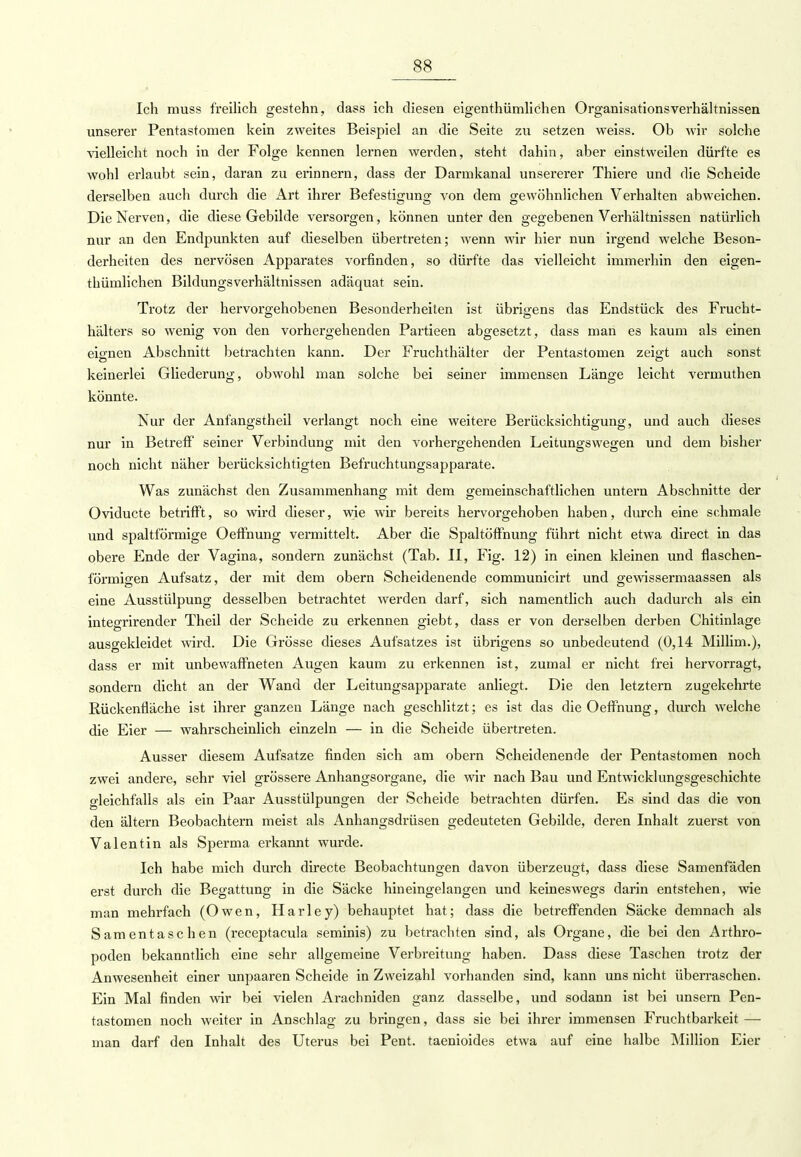 Ich muss freilich gestehn, dass ich diesen eigentümlichen Organisationsverhältnissen unserer Pentastomen kein zweites Beispiel an die Seite zu setzen weiss. Ob wir solche vielleicht noch in der Folge kennen lernen werden, steht dahin, aber einstweilen dürfte es wohl erlaubt sein, daran zu erinnern, dass der Darmkanal unsererer Thiere und die Scheide derselben auch durch die Art ihrer Befestigung von dem gewöhnlichen Verhalten abweichen. Die Nerven, die diese Gebilde versorgen, können unter den gegebenen Verhältnissen natürlich nur an den Endpunkten auf dieselben übertreten; wenn wir hier nun irgend welche Beson- derheiten des nervösen Apparates vorfinden, so dürfte das vielleicht immerhin den eigen- thümlichen Bildungsverhältnissen adäquat sein. Trotz der hervorgehobenen Besonderheiten ist übrigens das Endstück des Frucht- hälters so wenig von den vorhergehenden Partieen abgesetzt, dass man es kaum als einen eisnen Abschnitt betrachten kann. Der Fruchthälter der Pentastomen zeigt auch sonst keinerlei Gliederung, obwohl man solche bei seiner immensen Länge leicht vermuthen könnte. Nur der Anfangstheil verlangt noch eine weitere Berücksichtigung, und auch dieses nur in Betreff seiner Verbindung mit den vorhergehenden Leitungswegen und dem bisher noch nicht näher berücksichtigten Befruchtungsapparate. Was zunächst den Zusammenhang mit dem gemeinschaftlichen untern Abschnitte der Oviducte betrifft, so wird dieser, wie wir bereits hervorgehoben haben, durch eine schmale und spaltförmige Oeffnung vermittelt. Aber die Spaltöffnung führt nicht etwa direct in das obere Ende der Vagina, sondern zunächst (Tab. II, Fig. 12) in einen kleinen und flaschen- förmigen Aufsatz, der mit dem obern Scheidenende communicirt und gewissermaassen als eine Ausstülpung desselben betrachtet werden darf, sich namentlich auch dadurch als ein integrirender Theil der Scheide zu erkennen giebt, dass er von derselben derben Chitinlage ausgekleidet wird. Die Grösse dieses Aufsatzes ist übrigens so unbedeutend (0,14 Millim.), dass er mit unbewaffneten Augen kaum zu erkennen ist, zumal er nicht frei hervorragt, sondern dicht an der Wand der Leitungsapparate anliegt. Die den letztern zugekehrte Rückenfläche ist ihrer ganzen Länge nach geschlitzt; es ist das die Oeffnung, durch welche die Eier — wahrscheinlich einzeln — in die Scheide übertreten. Ausser diesem Aufsatze finden sich am obern Scheidenende der Pentastomen noch zwei andere, sehr viel grössere Anhangsorgane, die wir nach Bau und Entwicklungsgeschichte gleichfalls als ein Paar Ausstülpungen der Scheide betrachten dürfen. Es sind das die von den ältern Beobachtern meist als Anhangsdrüsen gedeuteten Gebilde, deren Inhalt zuerst von Valentin als Sperma erkannt wurde. Ich habe mich durch directe Beobachtungen davon überzeugt, dass diese Samenfäden erst durch die Begattung in die Säcke hineingelangen und keineswegs darin entstehen, wie man mehrfach (Owen, Harley) behauptet hat; dass die betreffenden Säcke demnach als Samentaschen (receptacula seminis) zu betrachten sind, als Organe, die bei den Arthro- poden bekanntlich eine sehr allgemeine Verbreitung haben. Dass diese Taschen trotz der Anwesenheit einer unpaaren Scheide in Zweizahl vorhanden sind, kann uns nicht überraschen. Ein Mal finden wir bei vielen Arachniden ganz dasselbe, und sodann ist bei unsern Pen- tastomen noch weiter in Anschlag zu bringen, dass sie bei ihrer immensen Fruchtbarkeit — man darf den Inhalt des Uterus bei Pent. taenioides etwa auf eine halbe Million Eier