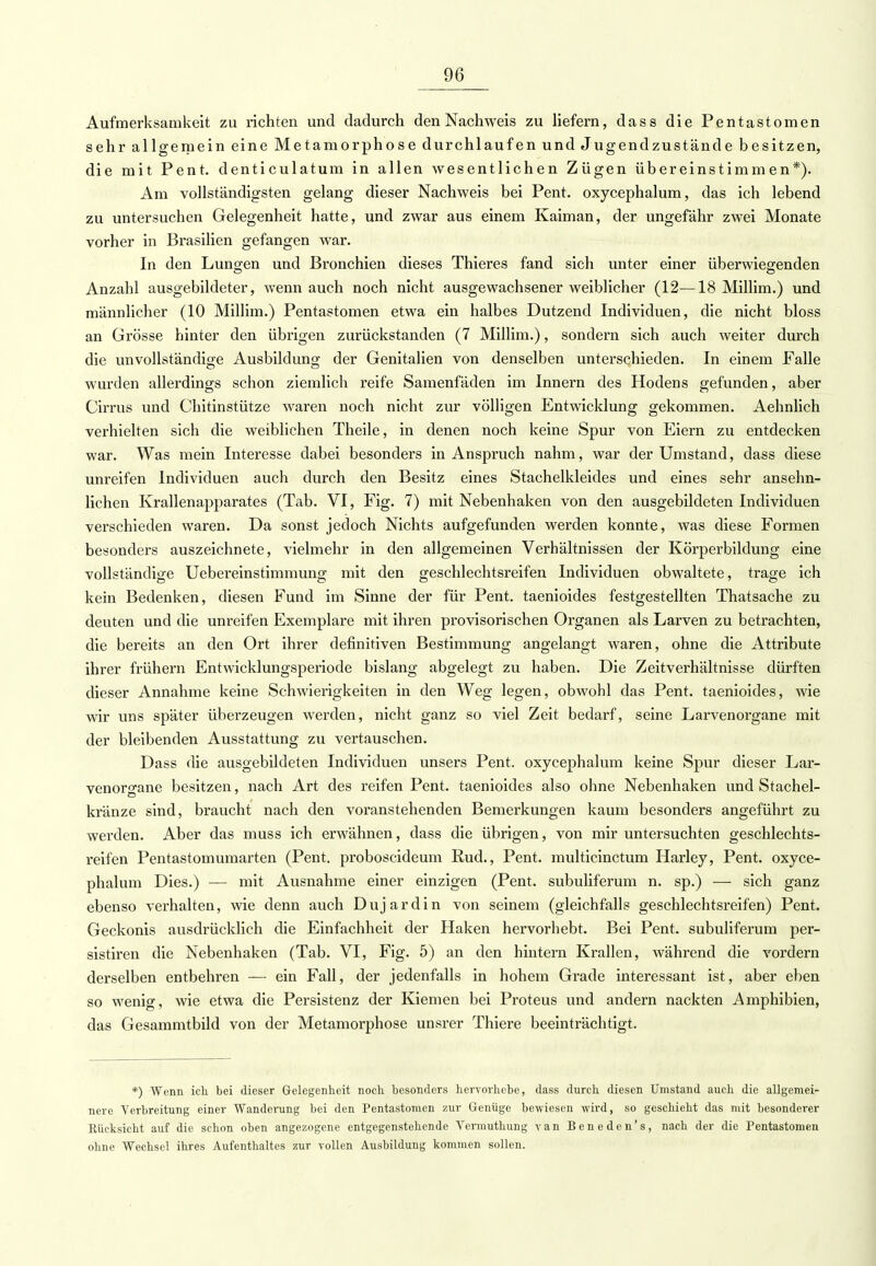 Aufmerksamkeit zu richten und dadurch den Nachweis zu liefern, dass die Pentastomen sehr allgemein eine Metamorphose durchlaufen und Jugendzustände besitzen, die mit Pent. denticulatum in allen wesentlichen Zügen übereinstimmen*). Am vollständigsten gelang dieser Nachweis bei Pent. oxycephalum, das ich lebend zu untersuchen Gelegenheit hatte, und zwar aus einem Kaiman, der ungefähr zwei Monate vorher in Brasilien gefangen war. In den Lunken und Bronchien dieses Thieres fand sich unter einer überwiegenden Anzahl ausgebildeter, wenn auch noch nicht ausgewachsener weiblicher (12—18 Millim.) und männlicher (10 Millim.) Pentastomen etwa ein halbes Dutzend Individuen, die nicht bloss an Grösse hinter den übrigen zurückstanden (7 Millim.), sondern sich auch weiter durch die unvollständige Ausbildung der Genitalien von denselben unterschieden. In einem Falle wurden allerdings schon ziemlich reife Samenfäden im Innern des Hodens gefunden, aber Cirrus und Chitinstütze waren noch nicht zur völligen Entwicklung gekommen. Aehnlich verhielten sich die weiblichen Theile, in denen noch keine Spur von Eiern zu entdecken war. Was mein Interesse dabei besonders in Anspruch nahm, war der Umstand, dass diese unreifen Individuen auch durch den Besitz eines Stachelkleides und eines sehr ansehn- lichen Krallenapparates (Tab. VI, Fig. 7) mit Nebenhaken von den ausgebildeten Individuen verschieden waren. Da sonst jedoch Nichts aufgefunden werden konnte, was diese Formen besonders auszeichnete, vielmehr in den allgemeinen Verhältnissen der Körperbildung eine vollständige Uebereinstimmung mit den geschlechtsreifen Individuen obwaltete, trage ich kein Bedenken, diesen Fund im Sinne der für Pent. taenioides festgestellten Thatsache zu deuten und die unreifen Exemplare mit ihren provisorischen Organen als Larven zu betrachten, die bereits an den Ort ihrer definitiven Bestimmung angelangt waren, ohne die Attribute ihrer frühern Entwicklungsperiode bislang abgelegt zu haben. Die Zeitverhältnisse dürften dieser Annahme keine Schwierigkeiten in den Weg legen, obwohl das Pent. taenioides, wie wir uns später überzeugen werden, nicht ganz so viel Zeit bedarf, seine Larvenorgane mit der bleibenden Ausstattung zu vertauschen. Dass die ausgebildeten Individuen unsers Pent. oxycephalum keine Spur dieser Lar- venorgane besitzen, nach Art des reifen Pent. taenioides also ohne Nebenhaken und Stachel- kränze sind, braucht nach den voranstehenden Bemerkungen kaum besonders angeführt zu werden. Aber das muss ich erwähnen, dass die übrigen, von mir untersuchten geschlechts- reifen Pentastomumarten (Pent. proboscideum Rud., Pent. multicinctum Harley, Pent. oxyce- phalum Dies.) — mit Ausnahme einer einzigen (Pent. subuliferum n. sp.) — sich ganz ebenso verhalten, wie denn auch Duj ardin von seinem (gleichfalls geschlechtsreifen) Pent. Geckonis ausdrücklich die Einfachheit der Haken hervorhebt. Bei Pent. subuliferum per- sistiren die Nebenhaken (Tab. VI, Fig. 5) an den hintern Krallen, während die vordem derselben entbehren — ein Fall, der jedenfalls in hohem Grade interessant ist, aber eben so wenig, wie etwa die Persistenz der Kiemen bei Proteus und andern nackten Amphibien, das Gesammtbild von der Metamorphose unsrer Thiere beeinträchtigt. *) Wenn ich bei dieser Gelegenheit noch besonders hervorhebe, dass durch diesen Umstand auch die allgemei- nere Verbreitung einer Wanderung bei den Pentastomen zur Genüge bewiesen wird, so geschieht das mit besonderer Rücksicht auf die schon oben angezogene entgegenstehende Vermuthung van Beneden's, nach der die Tentastomeii ohne Wechsel ihres Aufenthaltes zur vollen Ausbildung kommen sollen.