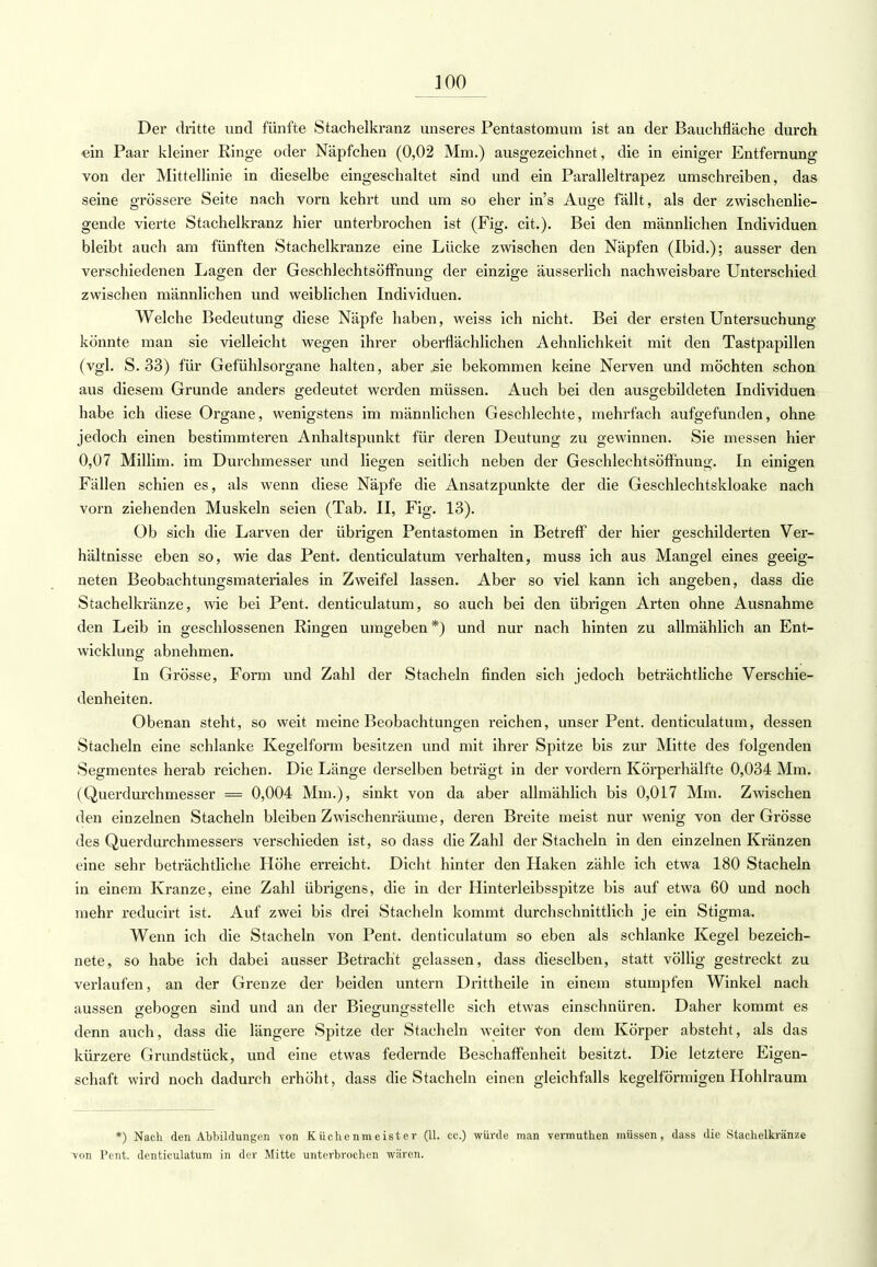 Der dritte und fünfte Stachelkranz unseres Pentastomum ist an der Bauehfläche durch ein Paar kleiner Ringe oder Näpfchen (0,02 Mm.) ausgezeichnet, die in einiger Entfernung von der Mittellinie in dieselbe eingeschaltet sind und ein Paralleltrapez umschreiben, das seine grössere Seite nach vorn kehrt und um so eher in's Auge fällt, als der zwischenlie- gende vierte Stachelkranz hier unterbrochen ist (Fig. cit.). Bei den männlichen Individuen bleibt auch am fünften Stachelkranze eine Lücke zwischen den Näpfen (Ibid.); ausser den verschiedenen Lagen der Geschlechtsöffnung der einzige äusserlich nachweisbare Unterschied zwischen männlichen und weiblichen Individuen. Welche Bedeutung diese Näpfe haben, weiss ich nicht. Bei der ersten Untersuchung könnte man sie vielleicht wegen ihrer oberflächlichen Aehnlichkeit mit den Tastpapillen (vgl. S. 33) für Gefühlsorgane halten, aber sie bekommen keine Nerven und möchten schon aus diesem Grunde anders gedeutet werden müssen. Auch bei den ausgebildeten Individuen habe ich diese Organe, wenigstens im männlichen Geschlechte, mehrfach aufgefunden, ohne jedoch einen bestimmteren Anhaltspunkt für deren Deutung zu gewinnen. Sie messen hier 0,07 Millim. im Durchmesser und liegen seitlich neben der Geschlechtsöffnung. In einigen Fällen schien es, als wenn diese Näpfe die Ansatzpunkte der die Geschlechtskloake nach vorn ziehenden Muskeln seien (Tab. II, Fig. 13). Ob sich die Larven der übrigen Pentastomen in Betreff der hier geschilderten Ver- hältnisse eben so, wie das Pent. denticulatum verhalten, muss ich aus Mangel eines geeig- neten Beobachtungsmateriales in Zweifel lassen. Aber so viel kann ich angeben, dass die Stachelkränze, wie bei Pent. denticulatum, so auch bei den übrigen Arten ohne Ausnahme den Leib in geschlossenen Ringen umgeben *) und nur nach hinten zu allmählich an Ent- wicklung abnehmen. In Grösse, Form und Zahl der Stacheln finden sich jedoch beträchtliche Verschie- denheiten. Obenan steht, so weit meine Beobachtungen reichen, unser Pent. denticulatum, dessen Stacheln eine schlanke Kegelform besitzen und mit ihrer Spitze bis zur Mitte des folgenden Segmentes herab reichen. Die Länge derselben beträgt in der vordem Körperhälfte 0,034 Mm. (Querdurchmesser = 0,004 Mm.), sinkt von da aber allmählich bis 0,017 Mm. Zwischen den einzelnen Stacheln bleiben Zwischenräume, deren Breite meist nur wenig von der Grösse des Querdurchmessers verschieden ist, so dass die Zahl der Stacheln in den einzelnen Kränzen eine sehr beträchtliche Höhe erreicht. Dicht hinter den Haken zähle ich etwa 180 Stacheln in einem Kranze, eine Zahl übrigens, die in der Hinterleibsspitze bis auf etwa 60 und noch mehr reducirt ist. Auf zwei bis drei Stacheln kommt durchschnittlich je ein Stigma. Wenn ich die Stacheln von Pent. denticulatum so eben als schlanke Kegel bezeich- nete, so habe ich dabei ausser Betracht gelassen, dass dieselben, statt völlig gestreckt zu verlaufen, an der Grenze der beiden untern Drittheile in einem stumpfen Winkel nach aussen gebogen sind und an der Biegungsstelle sich etwas einschnüren. Daher kommt es denn auch, dass die längere Spitze der Stacheln weiter von dem Körper absteht, als das kürzere Grundstück, und eine etwas federnde Beschaffenheit besitzt. Die letztere Eigen- schaft wird noch dadurch erhöht, dass die Stacheln einen gleichfalls kegelförmigen Hohlraum *) Nach den Abbildungen von Küchenmeister (11. ec.) würde man vermuthen müssen, dass die Stachelkränze Ton Pent. denticulatum in der Mitte unterbrochen wären.