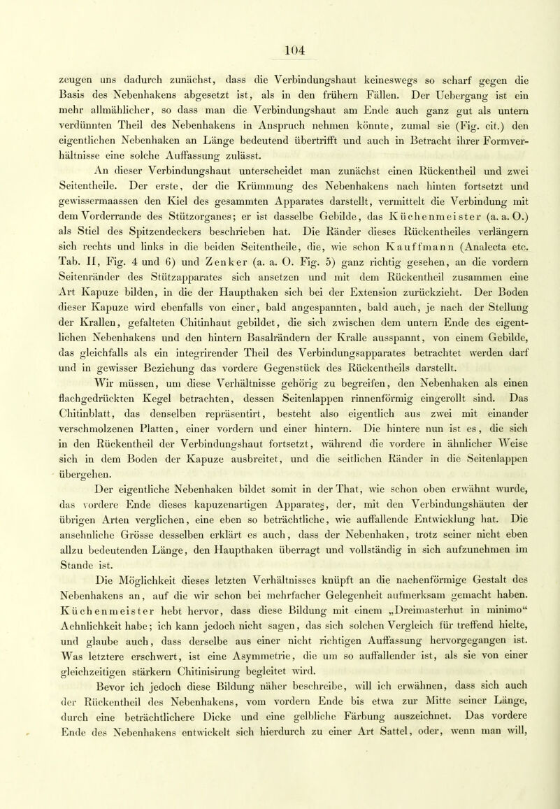 zeugen uns dadurch zunächst, dass die Verbindungshaut keineswegs so scharf gegen die Basis des Nebenhakens abgesetzt ist, als in den frühern Fällen. Der Uebergang ist ein mehr allmählicher, so dass man die Verbindungshaut am Ende auch ganz gut als untern verdünnten Theil des Nebenhakens in Anspruch nehmen könnte, zumal sie (Fig. cit.) den eigentlichen Nebenhaken an Länge bedeutend übertrifft und auch in Betracht ihrer Formver- hältnisse eine solche Auffassung zulässt. An dieser Verbindungshaut unterscheidet man zunächst einen Rückentheil und zwei Seitentheile. Der erste, der die Krümmung des Nebenhakens nach hinten fortsetzt und gewissermaassen den Kiel des gesammten Apparates darstellt, vermittelt die Verbindung mit dem Vorderrande des Stützorganes; er ist dasselbe Gebilde, das Küchenmeister (a.a.O.) als Stiel des Spitzendeckers beschrieben hat. Die Bänder dieses Rückentheiles verlängern sich rechts und links in die beiden Seitentheile, die, wie schon Kauffmann (Analecta etc. Tab. II, Fig. 4 und 6) und Zenker (a. a. O. Fig. 5) ganz richtig gesehen, an die vordem Seitenränder des Stützapparates sich ansetzen und mit dem Rückentheil zusammen eine Art Kapuze bilden, in die der Haupthaken sich bei der Extension zurückzieht. Der Boden dieser Kapuze wird ebenfalls von einer, bald angespannten, bald auch, je nach der Stellung der Krallen, gefalteten Chitinhaut gebildet, die sich zwischen dem untern Ende des eigent- lichen Nebenhakens und den hintern Basalrändern der Kralle ausspannt, von einem Gebilde, das gleichfalls als ein integrirender Theil des Verbindungsapparates betrachtet werden darf und in gewisser Beziehung das vordere Gegenstück des Rückentheils darstellt. Wir müssen, um diese Verhältnisse gehörig zu begreifen, den Nebenhaken als einen flachgedrückten Kegel betrachten, dessen Seitenlappen rinnenförmig eingerollt sind. Das Chitinblatt, das denselben repräsentirt, besteht also eigentlich aus zwei mit einander verschmolzenen Platten, einer vordem und einer hintern. Die hintere nun ist es, die sich in den Rückentheil der Verbindungshaut fortsetzt, während die vordere in ähnlicher Weise sich in dem Boden der Kapuze ausbreitet, und die seitlichen Ränder in die Seitenlappen übergehen. Der eigentliche Nebenhaken bildet somit in clerThat, wie schon oben erwähnt wurde, das vordere Ende dieses kapuzenartigen Apparates, der, mit den Verbindungshäuten der übrigen Arten verglichen, eine eben so beträchtliche, wie auffallende Entwicklung hat. Die ansehnliche Grösse desselben erklärt es auch, dass der Nebenhaken, trotz seiner nicht eben allzu bedeutenden Länge, den Haupthaken überragt und vollständig in sich aufzunehmen im Stande ist. Die Möglichkeit dieses letzten Verhältnisses knüpft an die nachenförmige Gestalt des Nebenhakens an, auf die wir schon bei mehrfacher Gelegenheit aufmerksam gemacht haben. Küchenmeister hebt hervor, dass diese Bildung mit einem „Dreimasterhut in minimo Aehnlichkeit habe; ich kann jedoch nicht sagen, das sich solchen Vergleich für treffend hielte, und glaube auch, dass derselbe aus einer nicht richtigen Auffassung hervorgegangen ist. Was letztere erschwert, ist eine Asymmetrie, die um so auffallender ist, als sie von einer gleichzeitigen stärkern Chitinisirung begleitet wird. Bevor ich jedoch diese Bildung näher beschreibe, will ich erwähnen, dass sich auch der Rückentheil des Nebenhakens, vom vordem Ende bis etwa zur Mitte seiner Länge, durch eine beträchtlichere Dicke und eine gelbliche Färbung auszeichnet. Das vordere Ende des Nebenhakens entwickelt sich hierdurch zu einer Art Sattel, oder, wenn man wäll,