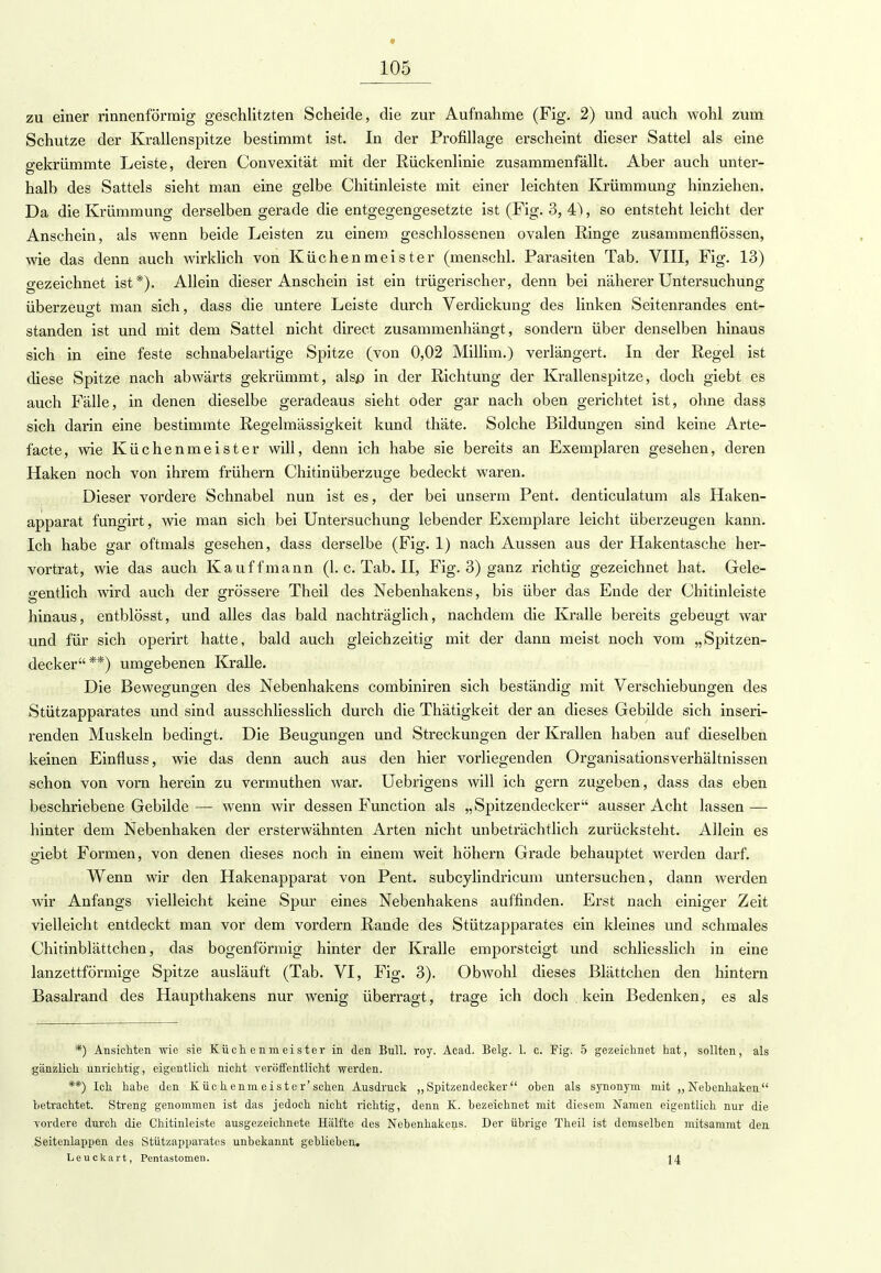 zu einer rinnenförmig geschlitzten Scheide, die zur Aufnahme (Fig. 2) und auch wohl zum Schutze der Krallenspitze bestimmt ist. In der Profillage erscheint dieser Sattel als eine gekrümmte Leiste, deren Convexität mit der Rückenlinie zusammenfällt. Aber auch unter- halb des Sattels sieht man eine gelbe Chitinleiste mit einer leichten Krümmung hinziehen. Da die Krümmung derselben gerade die entgegengesetzte ist (Fig. 3, , so entsteht leicht der Anschein, als wenn beide Leisten zu einem geschlossenen ovalen Ringe zusammenflössen, wie das denn auch wirklich von Küchenmeister (menschl. Parasiten Tab. VIII, Fig. 13) gezeichnet ist*). Allein dieser Anschein ist ein trügerischer, denn bei näherer Untersuchung überzeugt man sich, dass die untere Leiste durch Verdickung des linken Seitenrandes ent- standen ist und mit dem Sattel nicht direct zusammenhängt, sondern über denselben hinaus sich in eine feste schnabelartige Spitze (von 0,02 Millim.) verlängert. In der Regel ist diese Spitze nach abwärts gekrümmt, ahp in der Richtung der Krallenspitze, doch giebt es auch Fälle, in denen dieselbe geradeaus sieht oder gar nach oben gerichtet ist, ohne dass sich darin eine bestimmte Regelmässigkeit kund thäte. Solche Bildungen sind keine Arte- facte, wie Küchenmeister will, denn ich habe sie bereits an Exemplaren gesehen, deren Haken noch von ihrem frühern Chitin Überzuge bedeckt waren. Dieser vordere Schnabel nun ist es, der bei unserm Pent. denticulatum als Haken- apparat fungirt, wie man sich bei Untersuchung lebender Exemplare leicht überzeugen kann. Ich habe gar oftmals gesehen, dass derselbe (Fig. 1) nach Aussen aus der Hakentasche her- vortrat, wie das auch Kauffmann (1. c. Tab. II, Fig. 3) ganz richtig gezeichnet hat. Gele- gentlich wird auch der grössere Theil des Nebenhakens, bis über das Ende der Chitinleiste hinaus, entblösst, und alles das bald nachträglich, nachdem die Kralle bereits gebeugt war und für sich operirt hatte, bald auch gleichzeitig mit der dann meist noch vom „Spitzen- decker**) umgebenen Kralle. Die Bewegungen des Nebenhakens combiniren sich beständig mit Verschiebungen des Stützapparates und sind ausschliesslich durch die Thätigkeit der an dieses Gebilde sich inseri- renden Muskeln bedingt. Die Beugungen und Streckungen der Krallen haben auf dieselben keinen Einfluss, wie das denn auch aus den hier vorliegenden Organisationsverhältnissen schon von vorn herein zu vermuthen war. Uebrigens will ich gern zugeben, dass das eben beschriebene Gebilde — wenn wir dessen Function als „Spitzendecker ausser Acht lassen — hinter dem Nebenhaken der ersterwähnten Arten nicht unbeträchtlich zurücksteht. Allein es giebt Formen, von denen dieses noch in einem weit höhern Grade behauptet werden darf. Wenn wir den Hakenapparat von Pent. subcylindricum untersuchen, dann werden wir Anfangs vielleicht keine Spur eines Nebenhakens auffinden. Erst nach einiger Zeit vielleicht entdeckt man vor dem vordem Rande des Stützapparates ein kleines und schmales Chitinblättchen, das bogenförmig hinter der Kralle emporsteigt und schliesslich in eine lanzettförmige Spitze ausläuft (Tab. VI, Fig. 3). Obwohl dieses Blättchen den hintern Basalrand des Haupthakens nur wenig überragt, trage ich doch . kein Bedenken, es als *) Ansichten wie sie Küchenmeister in den Bull. roy. Acad. Belg. 1. c. Fig. 5 gezeichnet hat, sollten, als gänzlich unrichtig, eigentlich nicht veröffentlicht werden. **) Ich habe den Küch enm eist er'sehen Ausdruck „Spitzendecker oben als synonym mit „Nebenhaken betrachtet. Streng genommen ist das jedoch nicht richtig, denn K. bezeichnet mit diesem Namen eigentlich nur die vordere durch die Chitinleiste ausgezeichnete Hälfte des Nebenhakens. Der übrige Theil ist demselben mitsammt den Seitenlappen des Stützapparates unbekannt geblieben. Leuckart, Pentastomen. 14