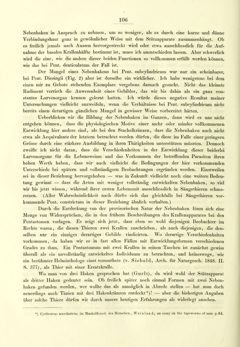 Nebenhaken in Anspruch zu nehmen, um so weniger, als es durch eine kurze und dünne Verbindungshaut ganz in gewöhnlicher Weise mit dem Stützapparate zusammenhängt. Ob es freilich jemals nach Aussen hervorgestreckt wird oder etwa ausschliesslich für die Auf- nahme der basalen Krallenhälfte bestimmt ist, muss ich unentschieden lassen. Aber schwerlich wird die eine, wie die andere dieser beiden Functionen so vollkommen erfüllt werden können, wie das bei Pent. denticulatum der Fall ist. Der Mangel eines Nebenhakens bei Pent. subcylindricum war nur ein scheinbarer, bei Pent. Diesingii (Fig. 2) aber ist derselbe ein wirklicher. Ich habe wenigstens bei dem einen mir zu Gebote stehenden Exemplare vergebens darnach gesucht. Nicht das kleinste Rudiment verrieth die Anwesenheit eines Gebildes, das wir bis dahin als ein ganz con- stantes Larvenorgan kennen gelernt hatten. Ich würde dieses negative Resultat meiner Untersuchungen vielleicht anzweifeln, wenn die Verhältnisse bei Pent. subcylindricum nicht bereits einen derartigen gänzlichen Mangel in gewisser Weise vorbereitet hätten. Ueberblicken wir die Bildung der Nebenhaken im Ganzen, dann wird es uns nicht entgehen können, dass die physiologischen Motive einer mehr oder minder vollkommenen Entwicklung hier andere sind, als bei den Stachelkränzen, dass die Nebenhaken auch nicht etwa als Aequivalente der letztern betrachtet werden dürfen, die diese im Falle einer geringem Grösse durch eine stärkere Ausbildung in ihren Thätigkeiten unterstützen müssten. Dennoch zweifle ich nicht daran, dass die Verschiedenheiten in der Entwicklung dieser beiderlei Larvenorgane für die Lebensweisse und das Vorkommen der betreffenden Parasiten ihren hohen Werth haben, dass wir auch vielleicht die Bedingungen der hier vorkommenden Unterschiede bei spätem und vollständigem Beobachtungen ergründen werden. Einstweilen sei in dieser Beziehung hervorgehoben — was in Zukunft vielleicht noch eine weitere Bedeu- tung gewinnt — dass die Arten mit weniger vollständig entwickelten Nebenhaken, so viel wir bis jetzt wissen, während ihrer ersten Lebenszeit ausschliesslich in Säugethieren schma- rotzen. (Aller Wahrscheinlichkeit nach dürfte sich das gleichfalls bei Säugethieren vor- kommende Pent. constrictum in dieser Beziehung ähnlich verhalten.) Durch die Entdeckung von der provisorischen Natur der Nebenhaken lösen sich eine Menge von Widersprüchen, die in den frühern Beschreibungen des Krallenapparates bei den Pentastomen vorlagen. Es zeigt sich jetzt, dass eben so wohl diejenigen Beobachter im Rechte waren, die diesen Thieren zwei Krallen zuschrieben, als auch diejenigen, die den- selben nur ein einziges derartiges Gebilde vindicirten. Wo derartige Verschiedenheiten vorkommen, da haben wir es in fast allen Fällen mit Entwicklungsformen verschiedenen Grades zu thun. Ein Pentastomum mit zwei Krallen in seinen Taschen ist zunächst gewiss überall als ein unvollständig entwickeltes Individuum zu betrachten, und keineswegs, wie ein berühmter Helminthologe einst vermuthete (v. Siebold, Arch. für Naturgesch. 1848. IL S. 377), als Thier mit einer Ersatzkralle. Wo man von drei Haken gesprochen hat (Gurlt), da wird wohl der Stützapparat als dritter Haken gedeutet sein. Ob freilich später noch einmal Formen mit zwei Neben- haken gefunden werden, wer wollte das als unmöglich in Abrede stellen — hat man doch neuerdings auch Tänien mit drei Hakenkränzen entdeckt*)! — aber die bisherigen Angaben über solche Thiere dürfen wir durch unsere heutigen Erfahrungen als widerlegt ansehen. *) Cysticercus acanthotrias im Muskelfieisch des Menschen , Weinland, an essay on the tapewornis of man p. 64.