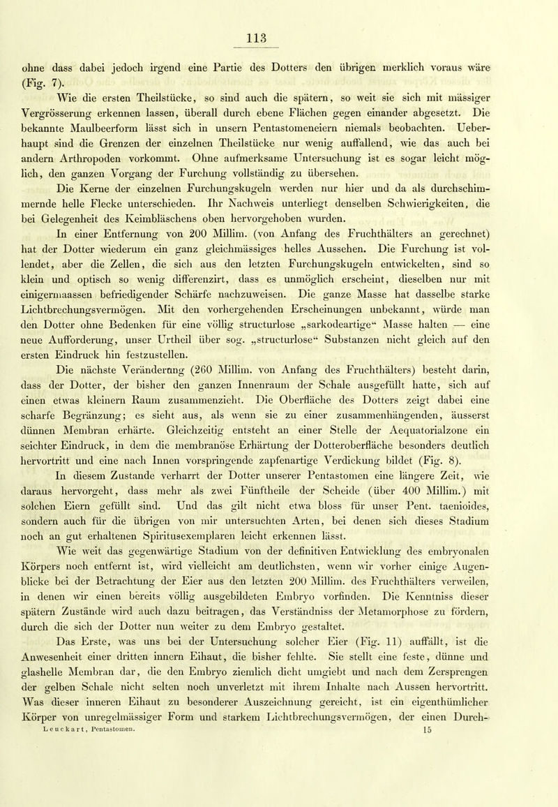 ohne dass dabei jedoch irgend eine Partie des Dotters den übrigen merklich voraus wäre (Fig. 7). Wie die ersten Theilstücke, so sind auch die spätem, so weit sie sich mit massiger Vergrösserung erkennen lassen, überall durch ebene Flächen gegen einander abgesetzt. Die bekannte Maulbeerform lässt sich in unsern Pentastomeneiern niemals beobachten. Ueber- haupt sind die Grenzen der einzelnen Theilstücke nur wenig auffallend, wie das auch bei andern Arthropoden vorkommt. Ohne aufmerksame Untersuchung ist es sogar leicht mög- lich, den ganzen Vorgang der Furchung vollständig zu übersehen. Die Kerne der einzelnen Furchungskugeln werden nur hier und da als durchschim- mernde helle Flecke unterschieden. Ihr Nachweis unterliegt denselben Schwierigkeiten, die bei Gelegenheit des Keimbläschens oben hervorgehoben wurden. In einer Entfernung von 200 Millim. (von Anfang des Fruchthälters an gerechnet) hat der Dotter wiederum ein ganz gleichmässiges helles Aussehen. Die Furchung ist vol- lendet, aber die Zellen, die sich aus den letzten Furchungskugeln entwickelten, sind so klein und optisch so wenig differenzirt, dass es unmöglich erscheint, dieselben nur mit einigermaassen befriedigender Schärfe nachzuweisen. Die ganze Masse hat dasselbe starke Lichtbrechungsvermögen. Mit den vorhergehenden Erscheinungen unbekannt, würde man den Dotter ohne Bedenken für eine völlig structurlose „sarkodeartige Masse halten — eine neue Aufforderung, unser Urtheil über sog. „structurlose Substanzen nicht gleich auf den ersten Eindruck hin festzustellen. Die nächste Veränderung (260 Millim. von Anfang des Fruchthälters) besteht darin, dass der Dotter, der bisher den ganzen Innenraum der Schale ausgefüllt hatte, sich auf einen etwas kleinern Raum zusammenzieht. Die Oberfläche des Dotters zeigt dabei eine scharfe Begränzung; es sieht aus, als wenn sie zu einer zusammenhängenden, äusserst dünnen Membran erhärte. Gleichzeitig entsteht an einer Stelle der Aequatorialzone ein seichter Eindruck, in dem die membranöse Erhärtung der Dotteroberfläche besonders deutlich hervortritt und eine nach Innen vorspringende zapfenartige Verdickung bildet (Fig. 8). In diesem Zustande verharrt der Dotter unserer Pentastomen eine längere Zeit, wie daraus hervorgeht, dass mehr als zwei Fünftheile der Scheide (über 400 Millim.) mit solchen Eiern gefüllt sind. Und das gilt nicht etwa bloss für unser Pent. taenioides, sondern auch für die übrigen von mir untersuchten Arten, bei denen sich dieses Stadium noch an gut erhaltenen Spiritusexemplaren leicht erkennen lässt. Wie weit das gegenwärtige Stadium von der definitiven Entwicklung des embryonalen Körpers noch entfernt ist, wird vielleicht am deutlichsten, wenn wir vorher einige Augen- blicke bei der Betrachtung der Eier aus den letzten 200 Millim. des Fruchthälters verweilen, in denen wir einen bereits völlig ausgebildeten Embryo vorfinden. Die Kenntniss dieser spätem Zustände wird auch dazu beitragen, das Verständniss der Metamorphose zu fördern, durch die sich der Dotter nun weiter zu dem Embryo gestaltet. Das Erste, was uns bei der Untersuchung solcher Eier (Fig. 11) auffällt, ist die Anwesenheit einer dritten innern Eihaut, die bisher fehlte. Sie stellt eine feste, dünne und glashelle Membran dar, die den Embryo ziemlich dicht umgiebt und nach dem Zersprengen der gelben Schale nicht selten noch unverletzt mit ihrem Inhalte nach Aussen hervortritt. Was dieser inneren Eihaut zu besonderer Auszeichnung gereicht, ist ein eigenthümlicher Körper von unregelmässiger Form und starkem Liehtbrechungsvermögen, der einen Durch- Lenckart, Pentastomen. 15