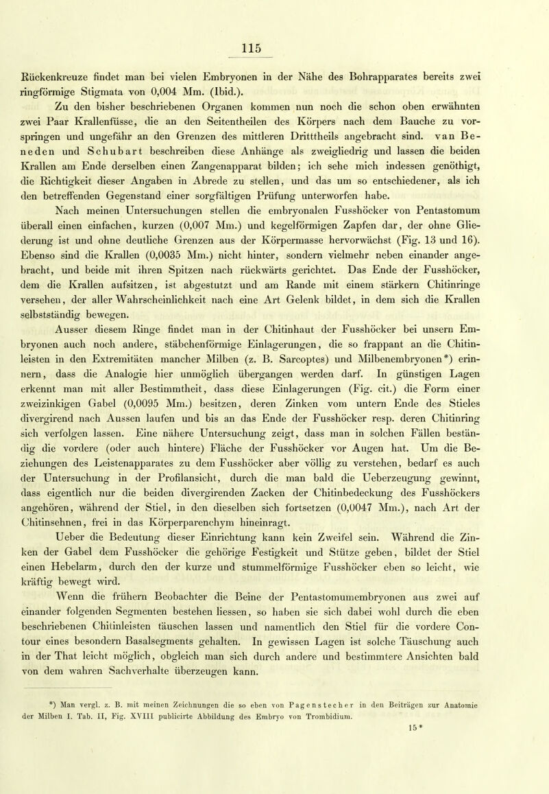 Rückenkreuze findet man bei vielen Embryonen in der Nähe des Bohrapparates bereits zwei ringförmige Stigmata von 0,004 Mm. (Ibid.). Zu den bisher beschriebenen Organen kommen nun noch die schon oben erwähnten zwei Paar Krallenfüsse, die an den Seitentheilen des Körpers nach dem Bauche zu vor- springen und ungefähr an den Grenzen des mittleren Dritttheils angebracht sind, van Be- neden und Schubart beschreiben diese Anhänge als zweigliedrig und lassen die beiden Krallen am Ende derselben einen Zangenapparat bilden; ich sehe mich indessen genöthigt, die Richtigkeit dieser Angaben in Abrede zu stellen, und das um so entschiedener, als ich den betreffenden Gegenstand einer sorgfältigen Prüfung unterworfen habe. Nach meinen Untersuchungen stellen die embryonalen Fusshöcker von Pentastomum überall einen einfachen, kurzen (0,007 Mm.) und kegelförmigen Zapfen dar, der ohne Glie- derung ist und ohne deutliche Grenzen aus der Körpermasse hervorwächst (Fig. 13 und 16). Ebenso sind die Krallen (0,0035 Mm.) nicht hinter, sondern vielmehr neben einander ange- bracht, und beide mit ihren Spitzen nach rückwärts gerichtet. Das Ende der Fusshöcker, dem die Krallen aufsitzen, ist abgestutzt und am Rande mit einem stärkern Chitinringe versehen, der aller Wahrscheinlichkeit nach eine Art Gelenk bildet, in dem sich die Krallen selbstständig bewegen. Ausser diesem Ringe findet man in der Chitinhaut der Fusshöcker bei unsern Em- bryonen auch noch andere, stäbchenförmige Einlagerungen, die so frappant an die Chitin- leisten in den Extremitäten mancher Milben (z. B. Sarcoptes) und Milbenembryonen*) erin- nern, dass die Analogie hier unmöglich übergangen werden darf. In günstigen Lagen erkennt man mit aller Bestimmtheit, dass diese Einlagerungen (Fig. cit.) die Form einer zweizinkigen Gabel (0,0095 Mm.) besitzen, deren Zinken vom untern Ende des Stieles divergirend nach Aussen laufen und bis an das Ende der Fusshöcker resp. deren Chitinring sich verfolgen lassen. Eine nähere Untersuchung zeigt, dass man in solchen Fällen bestän- dig die vordere (oder auch hintere) Fläche der Fusshöcker vor Augen hat. Um die Be- ziehungen des Leistenapparates zu dem Fusshöcker aber völlig zu verstehen, bedarf es auch der Untersuchung in der Profil an sieht, durch die man bald die Ueberzeugung gewinnt, dass eigentlich nur die beiden divergirenden Zacken der Chitinbedeckung des Fusshöckers angehören, während der Stiel, in den dieselben sich fortsetzen (0,0047 Mm.), nach Art der Chitinsehnen, frei in das Körperparenchym hineinragt. Ueber die Bedeutung dieser Einrichtung kann kein Zweifel sein. Während die Zin- ken der Gabel dem Fusshöcker die gehörige Festigkeit und Stütze geben, bildet der Stiel einen Hebelarm, durch den der kurze und stummeiförmige Fusshöcker eben so leicht, wie kräftig bewegt wird. Wenn die frühern Beobachter die Beine der Pentastomumembryonen aus zwei auf einander folgenden Segmenten bestehen liessen, so haben sie sich dabei wohl durch die eben beschriebenen Chitinleisten täuschen lassen und namentlich den Stiel für die vordere Con- tour eines besondern Basalsegments gehalten. In gewissen Lagen ist solche Täuschung auch in der That leicht möglich, obgleich man sich durch andere und bestimmtere Ansichten bald von dem wahren Sachverhalte überzeugen kann. *) Man vergl. z. B. mit meinen Zeichnungen die so eben von Pagenstecher in den Beiträgen zur Anatomie der Milben I. Tab. II, Fig. XVIII publicirte Abbildung des Embryo von Trombidium. 15*