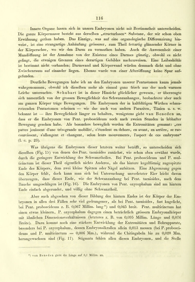 Innere Organe lassen sich in unsern Embryonen nicht mit Bestimmtheit unterscheiden. Die ganze Körpermasse besteht aus derselben „structurlosen Substanz, der wir schon oben Erwähnung gethan haben. Das Einzige, was auf eine organologische Differenzirung hin- weist, ist eine strangartige Anhäufung grösserer, zum Theil fettartig glänzender Körner in der Körperachse, wo wir den Darm zu vermuthen haben. Auch die Anwesenheit einer Mundöffhung ist der Annahme von der Existenz eines Darmes günstig, obwohl es nicht gelingt, die etwaigen Grenzen eines derartigen Gebildes nachzuweisen. Eine Leibeshöhle ist bestimmt nicht vorhanden; Darm wand und Körperwand würden demnach dicht und ohne Zwischenraum auf einander liegen. Ebenso wurde von einer Afteröffnung keine Spur auf- gefunden. Deutliche Bewegungen habe ich an den Embryonen unserer Pentastomen kaum jemals wahrgenommen, obwohl ich dieselben mehr als einmal ganz frisch aus der noch warmen Leiche untersuchte. Schubart ist in dieser Hinsicht glücklicher gewesen, er überzeugte sich namentlich von der grossen Beweglichkeit des Schwanzanhanges, beobachtete aber auch am ganzen Körper träge Bewegungen. Die Embryonen der in kaltblütigen Wirthen schma- rotzenden Pentastomen scheinen — wie das auch von andern Parasiten, Tänien u. s. w. bekannt ist — ihre Beweglichkeit länger zu behalten, wenigstens giebt van Beneden an, dass er die Embryonen von Pent. proboscideum noch nach zweien Stunden in lebhafter Bewegung gesehen habe. Als besonders beweglich werden die Extremitäten genannt: „ces pattes jouissent d'une tres-grande mobilite, s'etendent endehors, en avant, en arriere, se rac- courcissent, s'allongent et changent, selon leurs mouvements, l'aspect de ces embryons (1. c. p. 23). Was übrigens die Embryonen dieser letztern weiter betrifft, so unterscheiden sich dieselben (Fig. 15) von denen des Pent. taenioides zunächst, wie schon oben erwähnt wurde, durch die geringere Entwicklung des Schwanztheiles. Bei Pent. proboscideum und P. mul- ticinctum ist dieser Theil eigentlich nichts Anderes, als das hintere kegelförmig zugespitzte Ende des Körpers, dem zwei kleine Spitzen oder Nägel aufsitzen. Eine Abgrenzung gegen den Körper fehlt, doch kann man sich bei Untersuchung unverletzter Eier leicht davon überzeugen, dass dieses Ende, wie der Schwanzanhang bei Pent. taenioides, nach dem Bauche umgeschlagen ist (Fig. 16). Die Embryonen von Pent. oxycephalum sind am hintern Ende einfach abgerundet, und völlig ohne Schwanztheil. Aber auch abgesehen von dieser Bildung des hintern Endes ist der Körper der Em- bryonen in allen drei Fällen sehr viel gedrungener, als bei Pent. taenioides, fast kugelicht, bei Pent. proboscideum z. B. 0,067 Millim. lang *) und 0,045 breit. Pent. multicinctum hat einen etwas kleinern, P. oxycephalum dagegen einen beträchtlich grössern Embryonalkörper mit ähnlichen Dimensionsverhältnissen (letzteres z. B. von 0,095 Millim. Länge und 0,076 Breite). Dazu kommt noch eine stärkere Entwicklung der Extremitäten und Bohrapparate, besonders bei P. oxycephalum, dessen Embryonalkrallen allein 0,013 messen (bei P. probosci- deum und P. multicinctum = 0,006 Mm.), während die Chitingabeln bis zu 0,028 Mm. herangewachsen sind (Fig. 17). Stigmata fehlen allen diesen Embryonen, und die Stelle *) van Beneden giebt die Länge auf 0,1 Millim. an.