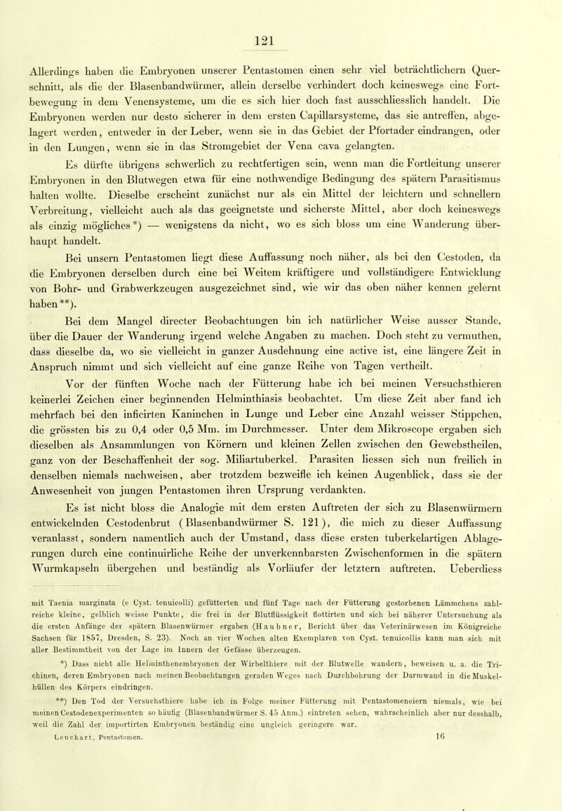 Allerdings haben die Embryonen unserer Pentastomen einen sehr viel beträchtlichem Quer- schnitt, als die der Blasenbandwürmer, allein derselbe verhindert doch keineswegs eine Fort- bewegung in dem Venensysteme, um die es sich hier doch fast ausschliesslich handelt. Die Embryonen werden nur desto sicherer in dem ersten Capillarsysteme, das sie antreffen, abge- lagert werden, entweder in der Leber, wenn sie in das Gebiet der Pfortader eindrangen, oder in den Lungen, wenn sie in das Stromgebiet der Vena cava gelangten. Es dürfte übrigens schwerlich zu rechtfertigen sein, wenn man die Fortleitung unserer Embryonen in den Blutwegen etwa für eine nothwendige Bedingung des spätem Parasitismus halten wollte. Dieselbe erscheint zunächst nur als ein Mittel der leichtern und schnellern Verbreitung, vielleicht auch als das geeignetste und sicherste Mittel, aber doch keineswegs als einzig mögliches *) — wenigstens da nicht, wo es sich bloss um eine Wanderung über- haupt handelt. Bei unsern Pentastomen liegt diese Auffassung noch näher, als bei den Cestoden, da die Embryonen derselben durch eine bei Weitem kräftigere und vollständigere Entwicklung von Bohr- und Grabwerkzeugen ausgezeichnet sind, wie wir das oben näher kennen gelernt haben **). i Bei dem Mangel directer Beobachtungen bin ich natürlicher Weise ausser Stande, über die Dauer der Wanderung irgend welche Angaben zu machen. Doch steht zu vermuthen, dass dieselbe da, wo sie vielleicht in ganzer Ausdehnung eine active ist, eine längere Zeit in Anspruch nimmt und sich vielleicht auf eine ganze Reihe von Tagen vertheilt. Vor der fünften Woche nach der Fütterung habe ich bei meinen Versuchsthieren keinerlei Zeichen einer beginnenden Helminthiasis beobachtet. Um diese Zeit aber fand ich mehrfach bei den inficirten Kaninchen in Lunge und Leber eine Anzahl weisser Stippchen, die grössten bis zu 0,4 oder 0,5 Mm. im Durchmesser. Unter dem Mikroscope ergaben sich dieselben als Ansammlungen von Körnern und kleinen Zellen zwischen den Gewebstheilen, o-anz von der Beschaffenheit der sog-. Miliartuberkel. Parasiten Hessen sich nun freilich in denselben niemals nachweisen, aber trotzdem bezweifle ich keinen Augenblick, dass sie der Anwesenheit von jungen Pentastomen ihren Ursprung verdankten. Es ist nicht bloss die Analogie mit dem ersten Auftreten der sich zu Blasenwürmern entwickelnden Cestodenbrut (Blasenbandwürmer S. 121), die mich zu dieser Auffassung veranlasst, sondern namentlich auch der Umstand, dass diese ersten tuberkelartio-en Ablage- rungen durch eine continuirliche Reihe der unverkennbarsten Zwischenformen in die spätem Wurmkapseln übergehen und beständig als Vorläufer der letztern auftreten. Ueberdiess mit Taenia marginata (e Cyst. tenuicolli) gefütterten und fünf Tage nach der Futterung gestorbenen Lämmchens zahl- reiche kleine, gelblich weisse Punkte, die frei in der Blutflüssigkeit fiottirten und sich bei näherer Untersuchung als die ersten Anfänge der spätem Blasenwürmer ergaben (Haubner, Bericht über das Veterinärwesen im Königreiche Sachsen für 1857, Dresden, S. 23). Noch an vier Wochen alten Exemplaren von Cyst. tenuieollis kann man sich mit aller Bestimmtheit von der Lage im Innern der Gefässe überzeugen. *) Dass nicht alle Helminthenembryonen der Wirbelthiere mit der Blutwelle wandei-n, beweisen u. a. die Tri- chinen, deren Embryonen nach meinen Beobachtungen geraden Weges nach Durchbohrung der Darmwand in die Muskel- hüllen des Körpers eindringen. **) Den Tod der Versuchsthiere habe ich in Folge meiner Fütterung mit Pentastomeneiern niemals, wie bei meinen Cestodenexperimenten so häufig (Blasenbandwürmer S. 45 Anm.) eintreten sehen, wahrscheinlich aber nur desshalb, weil die Zahl der importirten Embryonen beständig eine ungleich geringere war. Leuckart, Pentastomen. 16