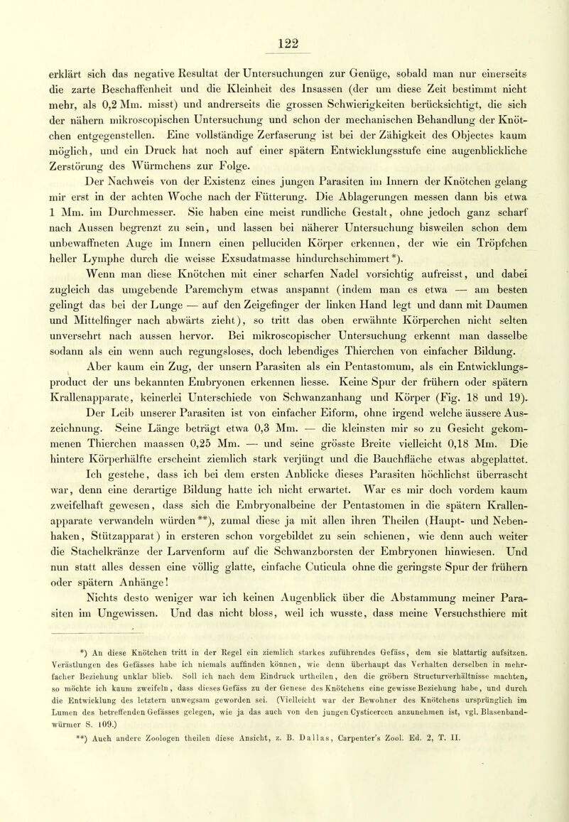 erklärt sich das negative Resultat der Untersuchungen zur Genüge, sobald man nur einerseits die zarte Beschaffenheit und die Kleinheit des Insassen (der um diese Zeit bestimmt nicht mehr, als 0,2 Mm. misst) und andrerseits die grossen Schwierigkeiten berücksichtigt, die sich der nähern mikroscopischen Untersuchung und schon der mechanischen Behandlung der Knöt- chen entgegenstellen. Eine vollständige Zerfaserung ist bei der Zähigkeit des Objectes kaum möglich, und ein Druck hat noch auf einer spätem Entwicklungsstufe eine augenblickliche Zerstörung des Würmchens zur Folge. Der Nachweis von der Existenz eines jungen Parasiten im Innern der Knötchen gelang mir erst in der achten Woche nach der Fütterung. Die Ablagerungen messen dann bis etwa 1 Mm. im Durchmesser. Sie haben eine meist rundliche Gestalt, ohne jedoch ganz scharf nach Aussen begrenzt zu sein, und lassen bei näherer Untersuchung bisweilen schon dem unbewaffneten Auge im Innern einen pelluciden Körper erkennen, der wie ein Tröpfchen heller Lymphe durch die weisse Exsudatmasse hindurchschimmert*). Wenn man diese Knötchen mit einer scharfen Nadel vorsichtig aufreisst, und dabei zugleich das umgebende Paremchym etwas anspannt (indem man es etwa — am besten gelingt das bei der Lunge — auf den Zeigefinger der linken Hand legt und dann mit Daumen und Mittelfinger nach abwärts zieht), so tritt das oben erwähnte Körperchen nicht selten unversehrt nach aussen hervor. Bei mikroscopischer Untersuchung erkennt man dasselbe sodann als ein wenn auch regungsloses, doch lebendiges Thierchen von einfacher Bildung. Aber kaum ein Zug, der unsern Parasiten als ein Pentastomum, als ein Entwicklungs- product der uns bekannten Embryonen erkennen liesse. Keine Spur der frühern oder spätem Krallenapparate, keinerlei Unterschiede von Schwanzanhang und Körper (Fig. 18 und 19). Der Leib unserer Parasiten ist von einfacher Eiform, ohne irgend welche äussere Aus- zeichnung. Seine Länge beträgt etwa 0,3 Mm. — die kleinsten mir so zu Gesicht gekom- menen Thierchen maassen 0,25 Mm. — und seine grösste Breite vielleicht 0,18 Mm. Die hintere Körperhälfte erscheint ziemlich stark verjüngt und die Bauchfläche etwas abgeplattet. Ich gestehe, dass ich bei dem ersten Anblicke dieses Parasiten höchlichst überrascht war, denn eine derartige Bildung hatte ich nicht erwartet. War es mir doch vordem kaum zweifelhaft gewesen, dass sich die Embryonalbeine der Pentastomen in die spätem Krallen- apparate verwandeln würden**), zumal diese ja mit allen ihren Theilen (Haupt- und Neben- haken, Stützapparat) in ersteren schon vorgebildet zu sein schienen, wie denn auch weiter die Stachelkränze der Larvenform auf die Schwanzborsten der Embryonen hinwiesen. Und nun statt alles dessen eine völlig glatte, einfache Cuticula ohne die geringste Spur der frühern oder spätem Anhänge! Nichts desto weniger war ich keinen Augenblick über die Abstammung meiner Para- siten im Ungewissen. Und das nicht bloss, weil ich wusste, dass meine Versuchsthiere mit *) An diese Knötchen tritt in der Regel ein ziemlich starkes zuführendes Gefäss, dem sie blattartig aufsitzen. Verästlungen des Gefässes habe ich niemals auffinden können, wie denn überhaupt das Verhalten derselben in mehr- facher Beziehung unklar blieb. Soll ich nach dem Eindruck urtheilen, den die gröbern Structurverhältnisse machten, so möchte ich kaum zweifeln, dass dieses Gefäss zu der Genese des Knötchens eine gewisse Beziehung habe, und durch die Entwicklung des letztern unwegsam geworden sei. (Vielleicht war der Bewohner des Knötchens ursprünglich im Lumen des betreffenden Gefässes gelegen, wie ja das auch von den jungen Cysticercen anzunehmen ist, vgl. Blasenband- würmer S. 109.) **) Auch andere Zoologen theilen diese Ansicht, z. B. Dallas, Carpenter's ZooL Ed. 2, T. II.