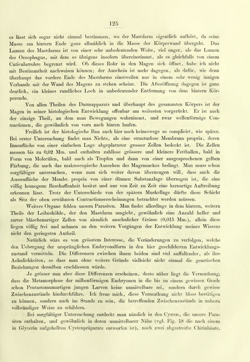 es lässt sich sogar nicht einmal bestimmen, wo der Mastdarm eigentlich aufhört, da seine Masse am hintern Ende ganz allmählich in die Masse der Körperwand übergeht. Das Lumen des Mastdarms ist von einer sehr unbedeutenden Weite, viel enger, als das Lumen des Oesophagus, mit dem es übrigens insofern übereinstimmt, als es gleichfalls von einem Cuticularrohre begrenzt wird. Ob dieses Rohr in den Magen sich öffnet, habe ich nicht mit Bestimmtheit nachweisen können; der Anschein ist mehr dagegen, als dafür, wie denn überhaupt das vordere Ende des Mastdarms einstweilen nur in einem sehr wenig innigen Verbände mit der Wand des Magens zu stehen scheint. Die Afteröffnung dagegen ist ganz deutlich, ein kleines rundliches Loch in unbedeutender Entfernung von dem hintern Kör- perende. Von allen Theilen des Darmapparats und überhaupt des gesammten Körpers ist der Magen in seiner histologischen Entwicklung offenbar am weitesten vorgerückt. Er ist auch der einzige Theil, an dem man Bewegungen wahrnimmt, und zwar wellenförmige Con- tractiönen, die gewöhnlich von vorn nach hinten laufen. Freilich ist der histologische Bau auch hier noch keineswegs so complicirt, wie später. Bei erster Untersuchung findet man Nichts, als eine structurlose Membrana propria, deren Innenfläche von einer einfachen Lage abgeplatteter grosser Zellen bedeckt ist. Die Zellen messen bis zu 0,02 Mm. und enthalten zahllose grössere und kleinere Fettballen, bald in Form von Molecülen, bald auch als Tropfen und dann von einer ausgesprochenen gelben Färbung, die auch das makroscopische Aussehen des Magensackes bedingt. Man muss schon sorgfältiger untersuchen, wenn man sich weiter davon überzeugen will, dass auch die Aussenfläche der Membr. propria von einer dünnen Substanzlage überzogen ist, die eine völlig homogene Beschaffenheit besitzt und nur von Zeit zu Zeit eine kernartige Auftreibung erkennen lässt. Trotz der Unterschiede von der spätem Muskellage dürfte diese Schicht als Sitz der oben erwähnten Contractionserscheinungen betrachtet werden müssen. Weitere Organe fehlen unsern Parasiten. Man findet allerdings in dem hintern, weitern Theile der Leibeshöhle, der den Mastdarm umgiebt, gewöhnlich eine Anzahl heller und zarter bläschenartiger Zellen von ziemlich ansehnlicher Grösse (0,015 Mm.), allein diese liegen völlig frei und nehmen an den weitern Vorgängen der Entwicklung meines Wissens nicht den geringsten Antheil. Natürlich wäre es von grösstem Interesse, die Veränderungen zu verfolgen, welche den Uebergang der ursprünglichen Embryonalform in den hier geschilderten Entwicklungs- zustand vermitteln. Die Differenzen zwischen ihnen beiden sind viel auffallender, als ihre Aehnlichkeiten, so dass man ohne weitere Gründe vielleicht nicht einmal die genetischen Beziehungen derselben erschliessen würde. Je grösser nun aber diese Differenzen erscheinen, desto näher liegt die Vermuthung, dass die Metamorphose der milbenförmigen Embryonen in die bis zu einem gewissen Grade schon Pentastomumartigen jungen Larven keine unmittelbare sei, sondern durch gewisse Zwischenzustände hindui chführe. Ich freue mich, diese Vermuthung nicht bloss bestätigen zu können, sondern auch im Stande zu sein, die betreffenden Zwischenzustände in nahezu vollständiger Weise zu schildern. Bei sorgfältiger Untersuchung entdeckt man nämlich in den Cysten, die unsere Para- siten enthalten, und gewöhnlich in deren unmittelbarer Nähe (vgl. Fig. 18 die nach einem in Glycerin aufgehellten Cystenpräparate entworfen ist), noch zwei abgestreifte Chitinhäute,
