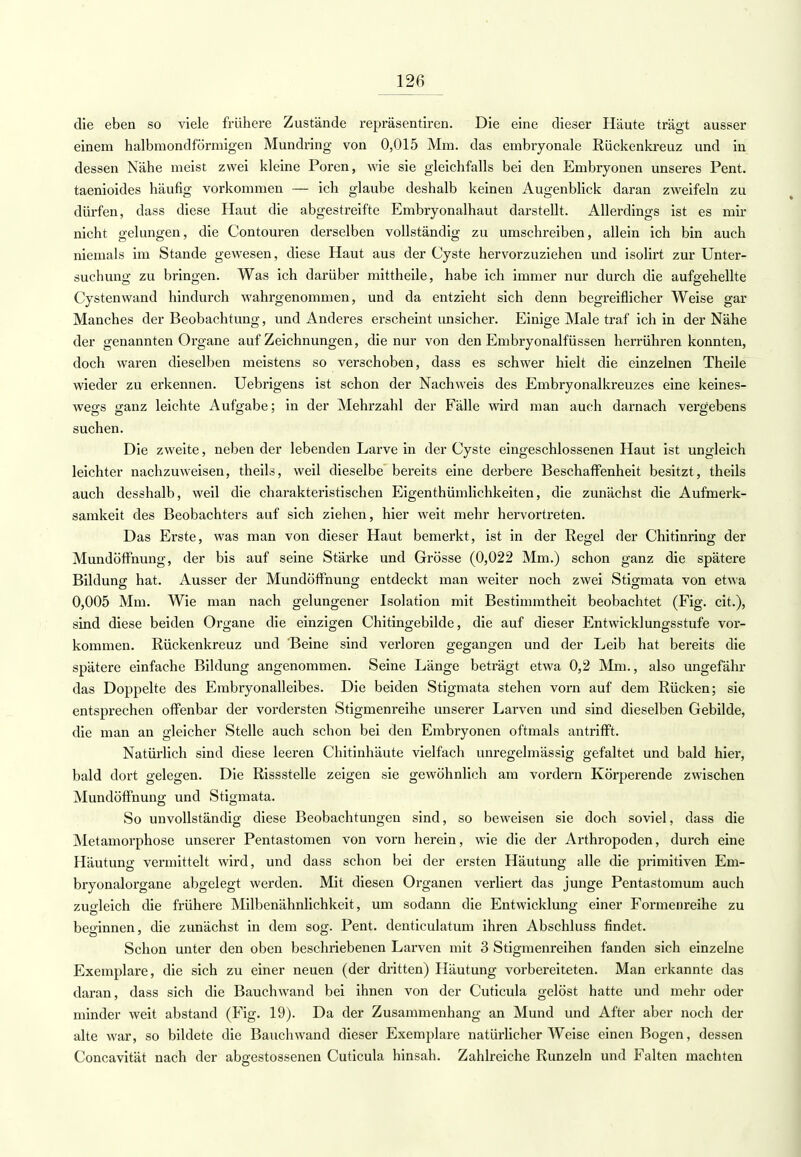 die eben so viele frühere Zustände repräsentiren. Die eine dieser Häute trägt ausser einem halbmondförmigen Mundring von 0,015 Mm. das embryonale Rückenkreuz und in dessen Nähe meist zwei kleine Poren, wie sie gleichfalls bei den Embryonen unseres Pent. taenioides häufig vorkommen — ich glaube deshalb keinen Augenblick daran zweifeln zu dürfen, dass diese Haut die abgestreifte Embryonalhaut darstellt. Allerdings ist es mir nicht gelungen, die Contouren derselben vollständig zu umschreiben, allein ich bin auch niemals im Stande gewesen, diese Haut aus der Cyste hervorzuziehen und isolirt zur Unter- suchung zu bringen. Was ich darüber mittheile, habe ich immer nur durch die aufgehellte Cystenwand hindurch wahrgenommen, und da entzieht sich denn begreiflicher Weise gar Manches der Beobachtung, und Anderes erscheint unsicher. Einige Male traf ich in der Nähe der genannten Organe auf Zeichnungen, die nur von den Embryonalfüssen herrühren konnten, doch waren dieselben meistens so verschoben, dass es schwer hielt die einzelnen Theile wieder zu erkennen. Uebrigens ist schon der Nachweis des Embryonalkreuzes eine keines- wegs ganz leichte Aufgabe; in der Mehrzahl der Fälle wird man auch darnach vergebens suchen. Die zweite, neben der lebenden Larve in der Cyste eingeschlossenen Haut ist ungleich leichter nachzuweisen, theils, weil dieselbe bereits eine derbere Beschaffenheit besitzt, theils auch desshalb, weil die charakteristischen Eigentümlichkeiten, die zunächst die Aufmerk- samkeit des Beobachters auf sich ziehen, hier weit mehr hervortreten. Das Erste, was man von dieser Haut bemerkt, ist in der Regel der Chitinring der Mundöffnung, der bis auf seine Stärke und Grösse (0,022 Mm.) schon ganz die spätere Bildung hat. Ausser der Mundöffhung entdeckt man weiter noch zwei Stigmata von etwa 0,005 Mm. Wie man nach gelungener Isolation mit Bestimmtheit beobachtet (Fig. cit.), sind diese beiden Organe die einzigen Chitingebilde, die auf dieser Entwicklungsstufe vor- kommen. Rückenkreuz und 'Beine sind verloren gegangen und der Leib hat bereits die spätere einfache Bildung angenommen. Seine Länge beträgt etwa 0,2 Mm., also ungefähr das Doppelte des Embryonalleibes. Die beiden Stigmata stehen vorn auf dem Rücken; sie entsprechen offenbar der vordersten Stigmenreihe unserer Larven und sind dieselben Gebilde, die man an gleicher Stelle auch schon bei den Embryonen oftmals antrifft. Natürlich sind diese leeren Chitinhäute vielfach unregelmässig gefaltet und bald hier, bald dort gelegen. Die Rissstelle zeigen sie gewöhnlich am vordem Körperende zwischen Mundöffhung und Stigmata. So unvollständig diese Beobachtungen sind, so beweisen sie doch soviel, dass die Metamorphose unserer Pentastomen von vorn herein, wie die der Arthropoden, durch eine Häutung vermittelt wird, und dass schon bei der ersten Häutung alle die primitiven Em- bryonalorgane abgelegt werden. Mit diesen Organen verliert das junge Pentastomum auch zugleich die frühere Milbenähnlichkeit, um sodann die Entwicklung einer Formenreihe zu beginnen, die zunächst in dem sog. Pent. denticulatum ihren Abschluss findet. Schon unter den oben beschriebenen Larven mit 3 Stigmenreihen fanden sich einzelne Exemplare, die sich zu einer neuen (der dritten) Häutung vorbereiteten. Man erkannte das daran, dass sich die Bauchwand bei ihnen von der Cuticula gelöst hatte und mehr oder minder weit abstand (Fig. 19). Da der Zusammenhang an Mund und After aber noch der alte war, so bildete die Bauchwand dieser Exemplare natürlicherweise einen Bogen, dessen Concavität nach der abgestossenen Cuticula hinsah. Zahlreiche Runzeln und Falten machten