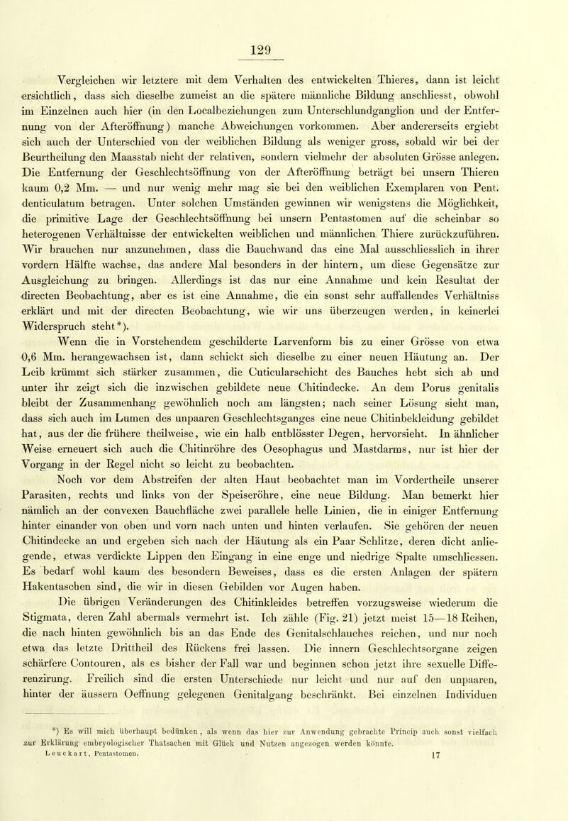 Vergleichen wir letztere mit dem Verhalten des entwickelten Thieres, dann ist leicht ersichtlich, dass sich dieselbe zumeist an die spätere männliche Bildung anschliesst, obwohl im Einzelnen auch hier (in den Localbeziehungen zum Unterschlundganglion und der Entfer- nung von der Afteröffnung) manche Abweichungen vorkommen. Aber andererseits ergiebt sich auch der Unterschied von der weiblichen Bildung als weniger gross, sobald wir bei der Beurtheilung den Maasstab nicht der relativen, sondern vielmehr der absoluten Grösse anlegen. Die Entfernung der Geschlechtsöffnung von der Afteröffnung beträgt bei unsern Thieren kaum 0,2 Mm. — und nur wenig mehr mag sie bei den weiblichen Exemplaren von Pent. denticulatum betragen. Unter solchen Umständen gewinnen wir wenigstens die Möglichkeit, die primitive Lage der Geschlechtsöffnung bei unsern Pentastomen auf die scheinbar so heterogenen Verhältnisse der entwickelten weiblichen und männlichen Thiere zurückzuführen. Wir brauchen nur anzunehmen, dass die Bauchwand das eine Mal ausschliesslich in ihrer vordem Hälfte wachse, das andere Mal besonders in der hintern, um diese Gegensätze zur Ausgleichung zu bringen. Allerdings ist das nur eine Annahme und kein Resultat der directen Beobachtung, aber es ist eine Annahme, die ein sonst sehr auffallendes Verhältniss erklärt und mit der directen Beobachtung, wie wir uns überzeugen werden, in keinerlei Widerspruch steht*). Wenn die in Vorstehendem geschilderte Larvenform bis zu einer Grösse von etwa 0,6 Mm. herangewachsen ist, dann schickt sich dieselbe zu einer neuen Häutung an. Der Leib krümmt sich stärker zusammen, die Cuticularschicht des Bauches hebt sich ab und unter ihr zeigt sich die inzwischen gebildete neue Chitindecke. An dem Porus genitalis bleibt der Zusammenhang gewöhnlich noch am längsten; nach seiner Lösung sieht man, dass sich auch im Lumen des unpaaren Geschlechtsganges eine neue Chitinbekleidung gebildet hat, aus der die frühere theilweise, wie ein halb entblösster Degen, hervorsieht. In ähnlicher Weise erneuert sich auch die Chitinröhre des Oesophagus und Mastdarms, nur ist hier der Vorgang in der Regel nicht so leicht zu beobachten. Noch vor dem Abstreifen der alten Haut beobachtet man im Vordertheile unserer Parasiten, rechts und links von der Speiseröhre, eine neue Bildung. Man bemerkt hier nämlich an der convexen Bauchfläche zwei parallele helle Linien, die in einiger Entfernung hinter einander von oben und vorn nach unten und hinten verlaufen. Sie gehören der neuen Chitindecke an und ergeben sich nach der Häutung als ein Paar Schlitze, deren dicht anlie- gende, etwas verdickte Lippen den Eingang in eine enge und niedrige Spalte umschliessen. Es bedarf wohl kaum des besondern Beweises, dass es die ersten Anlagen der spätem Hakentaschen sind, die wir in diesen Gebilden vor Augen haben. Die übrigen Veränderungen des Chitinkleides betreffen vorzugsweise -wiederum die Stigmata, deren Zahl abermals vermehrt ist. Ich zähle (Fig. 21) jetzt meist 15—18 Reihen, die nach hinten gewöhnlich bis an das Ende des Genitalschlauches reichen, und nur noch etwa das letzte Drittheil des Rückens frei lassen. Die innern Geschlechtsorgane zeigen schärfere Contouren, als es bisher der Fall war und beginnen schon jetzt ihre sexuelle Diffe- renzirung. Freilich sind die ersten Unterschiede nur leicht und nur auf den unpaaren, hinter der äussern Oeffnung gelegenen Genitalgang beschränkt. Bei einzelnen Individuen *) Es will mich überhaupt bedünken , als wenn das hier Kur Anwendung gebrachte Princip auch sonst vielfach aur Erklärung embryologischer Thatsachen mit Glück und Nutzen angezogen werden könnte. L e u c ka r t, Pentastomen. 17