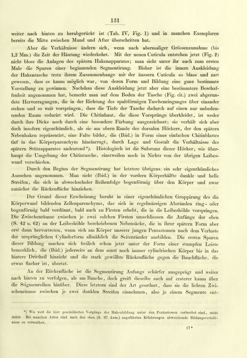 weiter nach hinten zu herabgerückt ist (Tab. IV, Fig. 1) und in manchen Exemplaren bereits die Mitte zwischen Mund und After überschritten hat. Aber die Verhältnisse ändern sich, wenn nach abermaliger Grössenzunahme (bis 1,2 Mm.) die Zeit der Häutung wiederkehrt. Mit der neuen Cuticula entstehen jetzt (Fig. 2) nicht bloss die Anlagen des spätem Hakenapparates; man sieht unter ihr auch zum ersten Male die Spuren einer beginnenden Segmentirung. Bisher ist die innere Auskleidung der Hakentasche trotz ihrem Zusammenhange mit der äussern Cuticula so blass und zart gewesen, dass es kaum möglich war, von deren Form und Bildung eine ganz bestimmte Vorstellung zu gewinnen. Nachdem diese Auskleidung jetzt aber eine bestimmtere Beschaf- fenheit angenommen hat, bemerkt man auf dem Boden der Tasche (Fig. cit.) zwei abgerun- dete Hervorragungen, die in der Richtung des spaltförmigen Tascheneinganges über einander stehen und so weit vorspringen, dass die Tiefe der Tasche dadurch auf einen nur unbedeu- tenden Raum reducirt wird. Die Chitinhaut, die diese Vorsprünge überkleidet, ist weder durch ihre Dicke noch durch eine besondere Färbung ausgezeichnet; sie verhält sich aber doch insofern eigenthümlich, als sie am obern Rande des dorsalen Höckers, der den spätem Nebenhaken repräsentirt, eine Falte bildet, die (Ibid.) in Form eines einfachen Chitinblattes tief in das Körperparenchym hineinrragt, durch Lage und Gestalt die Verhältnisse des spätem Stützapparates andeutend*). Histologisch ist die Substanz dieser Höcker, wie über- haupt die Umgebung der Chitintasche, einstweilen noch in Nichts von der übrigen Leibes- wand verschieden. Durch den Beginn der Segmentirung hat letztere übrigens, ein sehr eigenthümliches Aussehen angenommen. Man sieht (Ibid.) in der vordem Körperhälfte dunkle und helle Streifen, die sich in abwechselnder Reihenfolge bogenförmig über den Körper und zwar zunächst die Rückenfläche hinziehen. Der Grund dieser Erscheinung beruht in einer eigenthümlichen Gruppirung des die Körperwand bildenden Zellenparenchyms, das sich in regelmässigen Abständen ring- oder bogenförmig bald verdünnt, bald auch zu Firsten erhebt, die in die Leibeshöhle vorspringen. Die Zwischenräume zwischen je zwei solchen Firsten umschliessen die Anfänge der oben (S. 42 u. 62) an der Leibeshöhle beschriebenen Nebensäcke, die in ihrer spätem Form aber erst dann hervortreten, wenn sich am Körper unserer jungen Pentastoraen nach dem Verluste der ursprünglichen Cylinderform allmählich die Seitenränder ausbilden. Die ersten Spuren dieser Bildung machen sich freilich schon jetzt unter der Form einer stumpfen Leiste bemerklich, die (Ibid.) jederseits an dem sonst noch immer cylindrischen Körper bis in das hintere Drittheil hinzieht und die stark gewölbte Rückenfläche gegen die Bauchfläche, die etwas flacher ist, absetzt. An der Rückenfläche ist die Segmentirung Anfangs schärfer ausgeprägt und weiter nach hinten zu verfolgen, als am Bauche, doch greift dieselbe auch auf ersterer kaum über die Stigmenreihen hinüber. Diese letztern sind der Art geordnet, dass sie die lichten Zwi- schenräume zwischen je zwei dunklen Streifen einnehmen, also je einem Segmente ent- *) Wie weit die hier geschilderten Vorgänge der Hakenbildung unter den Pentastomen verbreitet sind, steht dahin. Bei manchen Arten sind nach den oben (S. 97 Anm.) angeführten Erfahrungen abweichende Bildungsverhält- nisse zu vermuthen. 17*