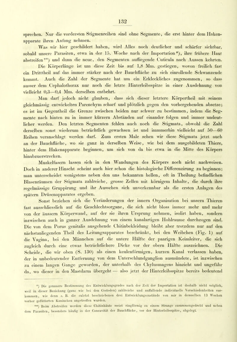 sprechen. Nur die vordersten Stignienreihen sind ohne Segmente, die erst hinter dem Haken- apparate ihren Anfang nehmen. Was wir hier geschildert haben, wird Alles noch deutlicher und schärfer sichtbar, sobald unsere Parasiten, etwa in der 15. Woche nach der Importation*), ihre frühere Haut absü-eifen**) und dann die neue, den Segmenten aufliegende Cuticula nach Aussen kehrten. Die Körperlänge ist um diese Zeit bis auf 1,8 Mm. gestiegen, wovon freilich fast ein Dritttheil auf das immer stärker nach der Bauchfläche zu sich einrollende Schwanzende kommt. Auch die Zahl der Segmente hat um ein Erkleckliches zugenommen, so dass ausser dem Cephalothorax nur noch die letzte Hinterleibsspitze in einer Ausdehnung von vielleicht 0,3—0,4 Mm. derselben entbehrt. Man darf jedoch nicht glauben, dass sich dieser letztere Körpertheil mit seinem gleichmässig entwickelten Parenchym scharf und plötzlich gegen den vorhergehenden absetze^ es ist im Gegentheil die Grenze zwischen beiden nur schwer zu bestimmen, indem die Seg- mente nach hinten zu in immer kürzern Abständen auf einander folgen und immer undeut- licher werden. Den letzten Segmenten fehlen auch noch die Stigmata, obwohl die Zahl derselben sonst wiederum beträchtlich gewachsen ist und immmerhin vielleicht auf 50—60 Reihen veranschlagt werden darf. Zum ersten Male sehen wir diese Stigmata jetzt auch an der Bauchfläche, wo sie ganz in derselben Weise, wie bei dem ausgebildeten Thiere, hinter dem Hakenapparate beginnen, um sich von da bis etwa in die Mitte des Körpers hinabzuerstrecken. Muskelfasern lassen sich in den Wandungen des Körpers noch nicht nachweisen. Doch in anderer Hinseht scheint auch hier schon die histologische Differenzirung zu beginnen; man unterscheidet wenigstens neben den uns bekannten hellen, oft in Theilung befindlichen Blasenräumen der Stigmata zahlreiche, grosse Zellen mit körnigem Inhalte, die durch ihre regelmässige Gi'uppirung und ihr Aussehen sich unverkennbar als die ersten Anlagen des spätem Drüsenapparates ergeben. Sonst beziehen sich die Veränderungen der innern Organisation bei unsern Thieren fast ausschliesslich auf die Geschlechtsorgane, die sich nicht bloss immer mehr und mehr von der äussern Körperwand, auf der sie ihren Ursprung nehmen, isolirt haben, sondern inzwischen auch in ganzer Ausdehnung von einem kanalartigen Hohlräume durchzogen sind. Die von dem Porus genitalis ausgehende Chitinbekleidung bleibt aber trotzdem nur auf den nächstanliegenden Theil des Leitungsapparates beschränkt, bei den Weibchen (Fig. 1) auf die Vagina, bei den Männchen auf die untere Hälfte der paarigen Keimleiter, die sich zugleich durch eine etwas beträchtlichere Dicke vor der obern Hälfte auszeichnen. Die Scheide, die wir oben (S. 130) als einen keulenförmigen, kurzen Kanal verlassen haben, der in unbedeutender Entfernung von dem Unterschlundganglion ausmündete, ist inzwischen zu einem langen Gange geworden, der unterhalb des Chylusmagens hinzieht und ungefähr da, wo dieser in den Mastdarm übergeht — also jetzt der Hinterleibsspitze bereits bedeutend *) Die genauere Bestimmung des Entwicklungsgrades nach der Zeit der Importation ist deshalb nicht möglich, weil in dieser Beziehung (ganz wie bei den C'estoden) zahlreiche und auffallende individuelle Verschiedenheiten vor- kommen wie denn z. B. die zuletzt beschriebenen drei Entwicklungszustände von mir in demselben 13 Wochen vorher gefütterten Kaninchen angetroffen wurden. **) Beim Abstreifen werden diese Chitinhäute meist ringförmig zu einem Strange zusammengedreht und neben dem Parasiten, besonders häufig in der Coneavität der Bauchflächc, vor der Hinterleibsspitze, abgelegt.