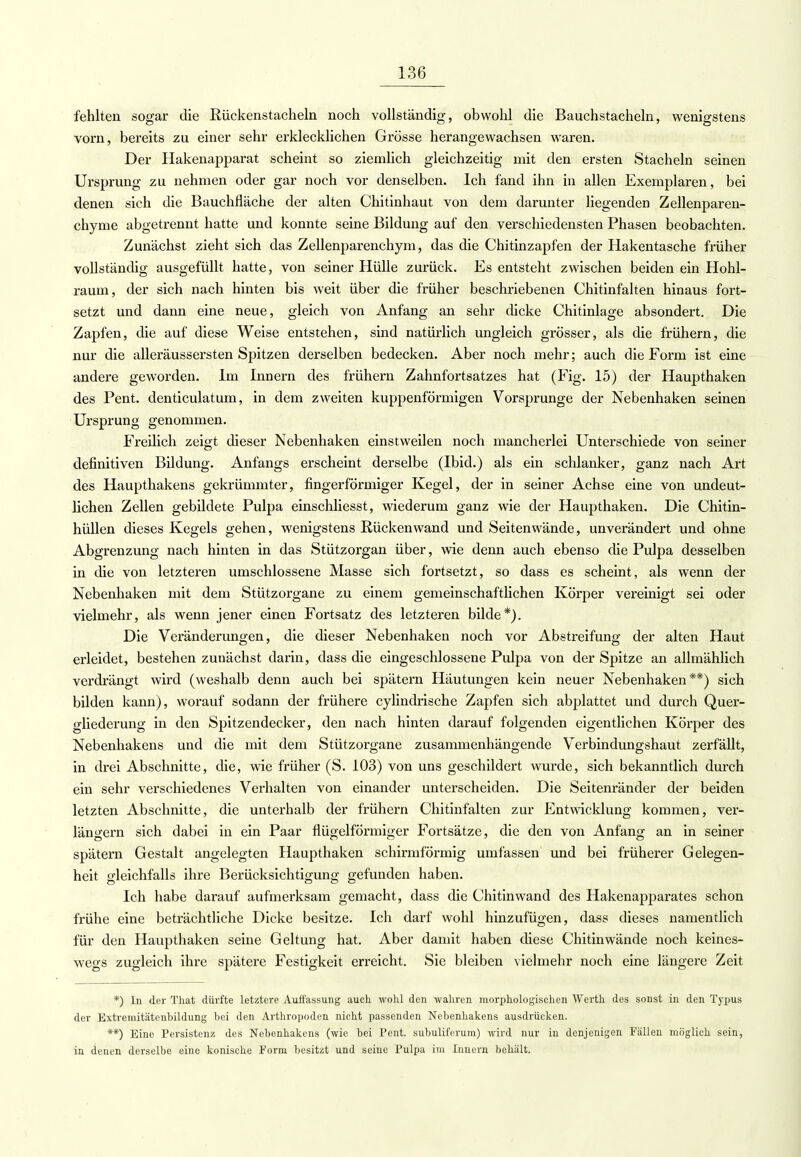 fehlten sogar die Rückenstacheln noch vollständig, obwohl die Bauchstacheln, wenigstens vorn, bereits zu einer sehr erklecklichen Grösse herangewachsen waren. Der Hakenapparat scheint so ziemlich gleichzeitig mit den ersten Stacheln seinen Ursprung zu nehmen oder gar noch vor denselben. Ich fand ihn in allen Exemplaren, bei denen sich die Bauchfläche der alten Chitinhaut von dem darunter liegenden Zellenparen- chyme abgetrennt hatte und konnte seine Bildung auf den verschiedensten Phasen beobachten. Zunächst zieht sich das Zellenparenchym, das die Chitinzapfen der Hakentasche früher vollständig ausgefüllt hatte, von seiner Hülle zurück. Es entsteht zwischen beiden ein Hohl- raum, der sich nach hinten bis weit über die früher beschriebenen Chitinfalten hinaus fort- setzt und dann eine neue, gleich von Anfang an sehr dicke Chitinlage absondert. Die Zapfen, die auf diese Weise entstehen, sind natürlich ungleich grösser, als die frühern, die nur die alleräussersten Spitzen derselben bedecken. Aber noch mehr; auch die Form ist eine andere geworden. Im Innern des frühern Zahnfortsatzes hat (Fig. 15) der Haupthaken des Pent. denticulatum, in dem zweiten kuppenförmigen Vorsprunge der Nebenhaken seinen Ursprung genommen. Freilich zeigt dieser Nebenhaken einstweilen noch mancherlei Unterschiede von seiner definitiven Bildung. Anfangs erscheint derselbe (Ibid.) als ein schlanker, ganz nach Art des Haupthakens gekrümmter, fingerförmiger Kegel, der in seiner Achse eine von undeut- lichen Zellen gebildete Pulpa einschliesst, wiederum ganz wie der Haupthaken. Die Chitin- hüllen dieses Kegels gehen, wenigstens Rücken wand und Seiten wände, unverändert und ohne Abgrenzung nach hinten in das Stützorgan über, wie denn auch ebenso die Pulpa desselben in die von letzteren umschlossene Masse sich fortsetzt, so dass es scheint, als wenn der Nebenhaken mit dem Stützorgane zu einem gemeinschaftlichen Körper vereinigt sei oder vielmehr, als wenn jener einen Fortsatz des letzteren bilde*). Die Veränderungen, die dieser Nebenhaken noch vor Abstreifung der alten Haut erleidet, bestehen zunächst darin, dass die eingeschlossene Pulpa von der Spitze an allmählich verdrängt wird (weshalb denn auch bei spätem Häutungen kein neuer Nebenhaken**) sich bilden kann), worauf sodann der frühere cylindrische Zapfen sich abplattet und durch Quer- gliederung in den Spitzendecker, den nach hinten darauf folgenden eigentlichen Körper des Nebenhakens und die mit dem Stützorgane zusammenhängende Verbindungshaut zerfällt, in drei Abschnitte, die, wie früher (S. 103) von uns geschildert wurde, sich bekanntlich durch ein sehr verschiedenes Verhalten von einander unterscheiden. Die Seitenränder der beiden letzten Abschnitte, die unterhalb der frühern Chitinfalten zur Entwicklung kommen, ver- längern sich dabei in ein Paar flügeiförmiger Fortsätze, die den von Anfang an in seiner spätem Gestalt angelegten Haupthaken schirmförmig umfassen und bei früherer Gelegen- heit gleichfalls ihre Berücksichtigung gefunden haben. Ich habe darauf aufmerksam gemacht, dass die Chitin wand des Hakenapparates schon frühe eine beträchtliche Dicke besitze. Ich darf wohl hinzufügen, dass dieses namentlich für den Haupthaken seine Geltung hat. Aber damit haben diese Chitin wände noch keines- wegs zugleich ihre spätere Festigkeit erreicht. Sie bleiben vielmehr noch eine längere Zeit *) In der That dürfte letztere Auffassung auch wohl den wahren morphologischen Werth des sonst in den Typus der Extremitätenbildung bei den Arthropoden nicht passenden Nebenhakens ausdrücken. **) Eine Persistenz des Nebenhakens (wie bei Pent. subuliferum) wird nur in denjenigen Fällen möglich sein, in denen derselbe eine konische Form besitzt und seine Pulpa im Innern behält.