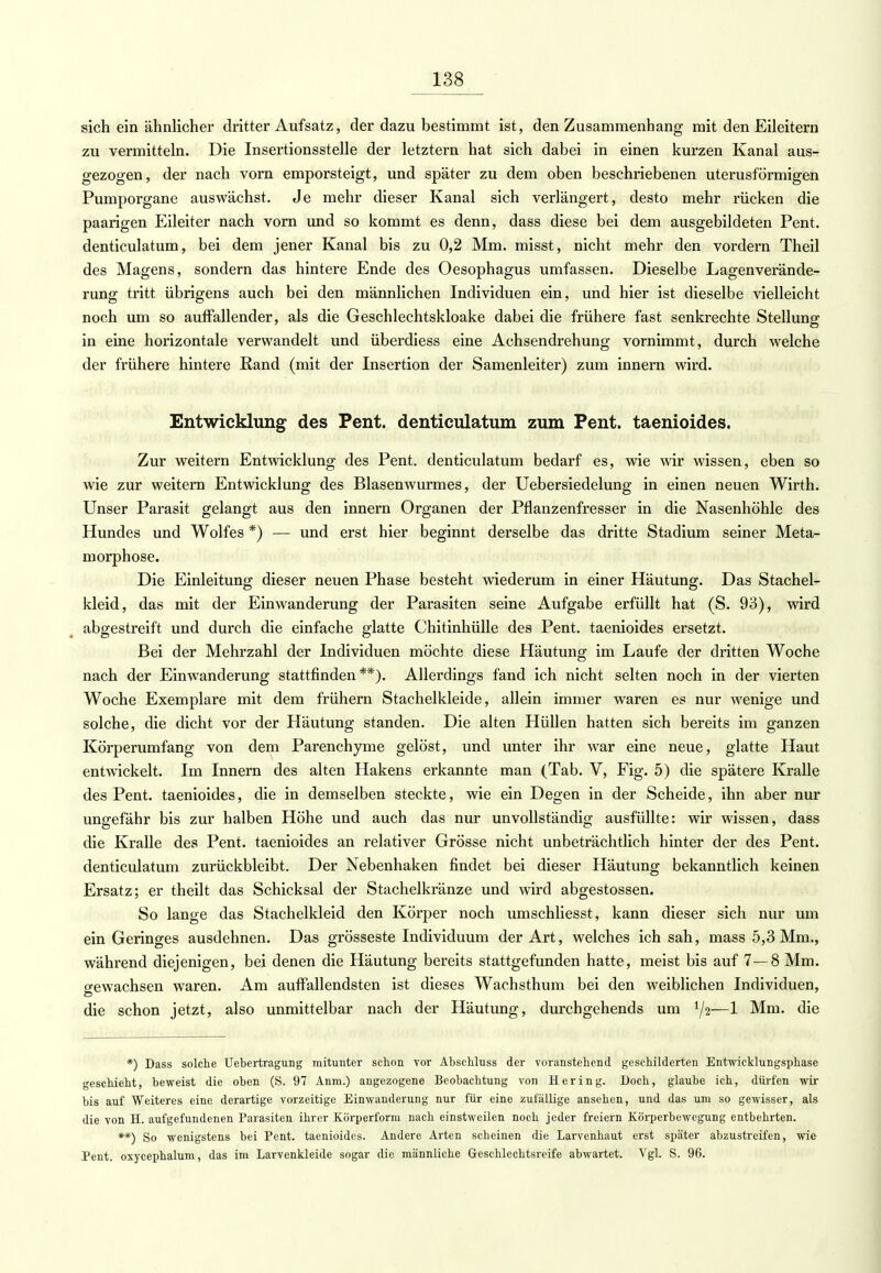 sich ein ähnlicher dritter Aufsatz, der dazu bestimmt ist, den Zusammenhang mit den Eileitern zu vermitteln. Die Insertionsstelle der letztern hat sich dabei in einen kurzen Kanal aus- gezogen, der nach vorn emporsteigt, und später zu dem oben beschriebenen uterusförmigen Pumporgane auswächst. Je mehr dieser Kanal sich verlängert, desto mehr rücken die paarigen Eileiter nach vorn und so kommt es denn, dass diese bei dem ausgebildeten Pent. denticulatum, bei dem jener Kanal bis zu 0,2 Mm. misst, nicht mehr den vordem Theil des Magens, sondern das hintere Ende des Oesophagus umfassen. Dieselbe Lagenverände- rung tritt übrigens auch bei den männlichen Individuen ein, und hier ist dieselbe vielleicht noch um so auffallender, als die Geschlechtskloake dabei die frühere fast senkrechte Stellung in eine horizontale verwandelt und überdiess eine Achsendrehung vornimmt, durch welche der frühere hintere Rand (mit der Insertion der Samenleiter) zum innern wird. Entwicklung des Pent. denticulatum zum Pent. taenioides. Zur weitern Entwicklung des Pent. denticulatum bedarf es, wie wir wissen, eben so wie zur weitern Entwicklung des Blasenwurmes, der Uebersiedelung in einen neuen Wirth. Unser Parasit gelangt aus den innern Organen der Pflanzenfresser in die Nasenhöhle des Hundes und Wolfes *) — und erst hier beginnt derselbe das dritte Stadium seiner Meta- morphose. Die Einleitung dieser neuen Phase besteht wiederum in einer Häutung. Das Stachel- kleid, das mit der Einwanderung der Parasiten seine Aufgabe erfüllt hat (S. 93), wird abgestreift und durch die einfache glatte Chitinhülle des Pent. taenioides ersetzt. Bei der Mehrzahl der Individuen möchte diese Häutung im Laufe der dritten Woche nach der Einwanderung stattfinden**). Allerdings fand ich nicht selten noch in der vierten Woche Exemplare mit dem frühern Stachelkleide, allein immer waren es nur wenige und solche, die dicht vor der Häutung standen. Die alten Hüllen hatten sich bereits im ganzen Körperumfang von dem Parenchyme gelöst, und unter ihr war eine neue, glatte Haut entwickelt. Im Innern des alten Hakens erkannte man (Tab. V, Fig. 5) die spätere Kralle des Pent. taenioides, die in demselben steckte, wie ein Degen in der Scheide, ihn aber nur ungefähr bis zur halben Höhe und auch das nur unvollständig ausfüllte: wir wissen, dass die Kralle des Pent. taenioides an relativer Grösse nicht unbeträchtlich hinter der des Pent. denticulatum zurückbleibt. Der Nebenhaken findet bei dieser Häutung bekanntlich keinen Ersatz; er theilt das Schicksal der Stachelkränze und wird abgestossen. So lange das Stachelkleid den Körper noch umschliesst, kann dieser sich nur um ein Geringes ausdehnen. Das grosseste Individuum der Art, welches ich sah, mass 5,3 Mm., während diejenigen, bei denen die Häutung bereits stattgefunden hatte, meist bis auf 7—8 Mm. gewachsen waren. Am auffallendsten ist dieses Wachsthum bei den weiblichen Individuen, die schon jetzt, also unmittelbar nach der Häutung, durchgehends um lji—1 Mm. die *) Dass solche Uebertragung mitunter schon vor Abschluss der voranstehend geschilderten Entwicklungsphase geschieht, beweist die oben (S. 97 Anm.) angezogene Beobachtung von Hering. Doch, glaube ich, dürfen wir bis auf Weiteres eine derartige vorzeitige Einwanderung nur für eine zufällige ansehen, und das um so gewisser, als die von H. aufgefundenen Parasiten ihrer Körperform nach einstweilen noch jeder freiem Körperbewegung entbehrten. **) So wenigstens bei Pent. taenioides. Andere Arten scheinen die Larvenhaut erst später abzustreifen, wie Pent. oxycephalum, das im Larvenkleide sogar die männliche Geschlechtsreife abwartet. Vgl. S. 96.